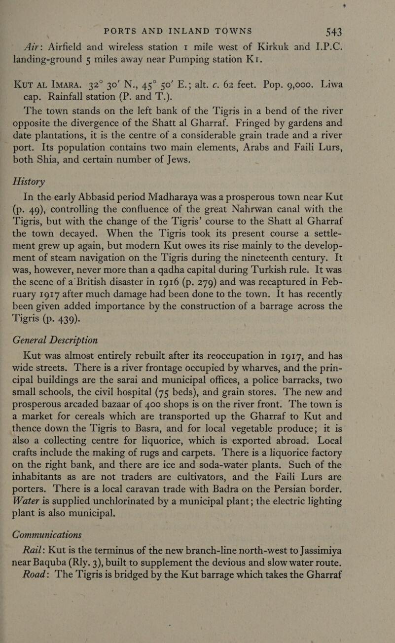Air: Airfield and wireless station 1 mile west of Kirkuk and I.P.C. landing-ground 5 miles away near Pumping station K1. Kut Au Imara. 32° 30’ N., 45° 50’ E.; alt. c. 62 feet. Pop. 9,000. Liwa cap. Rainfall station (P. and T.). The town stands on the left bank of the Tigris in a bend of the river opposite the divergence of the Shatt al Gharraf. Fringed by gardens and date plantations, it is the centre of a considerable grain trade and a river port. Its population contains two main elements, Arabs and Faili Lurs, both Shia, and certain number of Jews. History In the early Abbasid period Madharaya was a prosperous town near Kut (p. 49), controlling the confluence of the great Nahrwan canal with the Tigris, but with the change of the Tigris’ course to the Shatt al Gharraf the town decayed. When the Tigris took its present course a settle- ment grew up again, but modern Kut owes its rise mainly to the develop- ment of steam navigation on the Tigris during the nineteenth century. It was, however, never more than a qadha capital during Turkish rule. It was the scene of a British disaster in 1916 (p. 279) and was recaptured in Feb- ruary 1917 after much damage had been done to the town. It has recently been given added importance by the construction of a barrage across the Tigris (p. 439). General Description Kut was almost entirely rebuilt after its reoccupation in 1917, and has wide streets. There is a river frontage occupied by wharves, and the prin- cipal buildings are the sarai and municipal offices, a police barracks, two small schools, the civil hospital (75 beds), and grain stores. The new and prosperous arcaded bazaar of 400 shops is on the river front. The town is a market for cereals which are transported up the Gharraf to Kut and thence down the Tigris to Basra, and for local vegetable produce; it is also a collecting centre for liquorice, which is exported abroad. Local crafts include the making of rugs and carpets. There is a liquorice factory on the right bank, and there are ice and soda-water plants. Such of the inhabitants as are not traders are cultivators, and the Faili Lurs are porters. There is a local caravan trade with Badra on the Persian border. Water is supplied unchlorinated by a municipal plant; the electric lighting plant is also municipal. Communications Rail: Kut is the terminus of the new branch-line north-west to Jassimiya near Baquba (Rly. 3), built to supplement the devious and slow water route. Road: 'The Tigris is bridged by the Kut barrage which takes the Gharraf