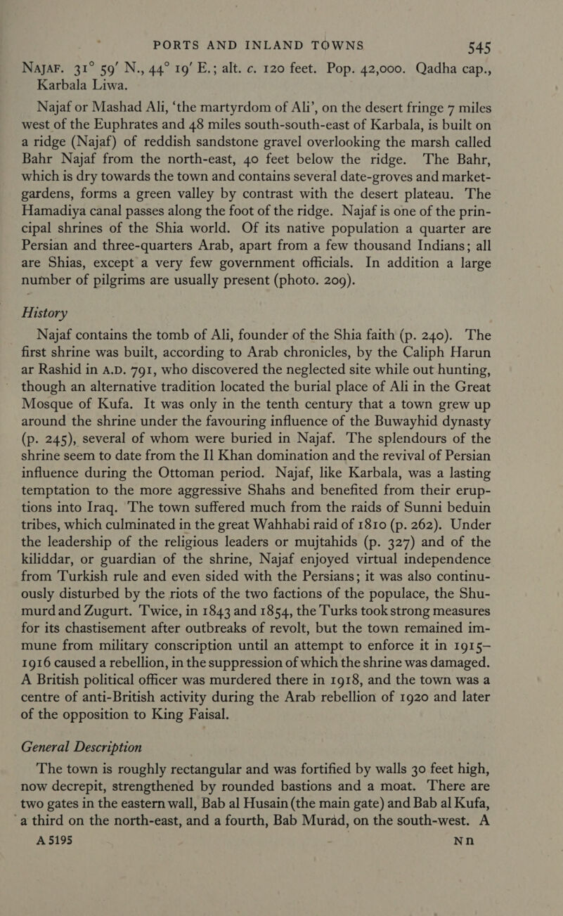 NajaF. 31° 59’ N., 44° 19’ E.; alt. c. 120 feet. Pop. 42,000. Qadha cap., Karbala Liwa. Najaf or Mashad Ali, ‘the martyrdom of Ali’, on the desert fringe 7 miles west of the Euphrates and 48 miles south-south-east of Karbala, is built on a ridge (Najaf) of reddish sandstone gravel overlooking the marsh called Bahr Najaf from the north-east, 40 feet below the ridge. The Bahr, which is dry towards the town and contains several date-groves and market- gardens, forms a green valley by contrast with the desert plateau. The Hamadiya canal passes along the foot of the ridge. Najaf is one of the prin- cipal shrines of the Shia world. Of its native population a quarter are Persian and three-quarters Arab, apart from a few thousand Indians; all are Shias, except a very few government officials. In addition a large number of pilgrims are usually present (photo. 209). History Najaf contains the tomb of Ali, founder of the Shia faith (p. 240). The first shrine was built, according to Arab chronicles, by the Caliph Harun ar Rashid in A.D. 791, who discovered the neglected site while out hunting, though an alternative tradition located the burial place of Ali in the Great Mosque of Kufa. It was only in the tenth century that a town grew up around the shrine under the favouring influence of the Buwayhid dynasty (p. 245), several of whom were buried in Najaf. The splendours of the shrine seem to date from the I] Khan domination and the revival of Persian influence during the Ottoman period. Najaf, like Karbala, was a lasting temptation to the more aggressive Shahs and benefited from their erup- tions into Iraq. The town suffered much from the raids of Sunni beduin tribes, which culminated in the great Wahhabi raid of 1810 (p. 262). Under the leadership of the religious leaders or mujtahids (p. 327) and of the kiliddar, or guardian of the shrine, Najaf enjoyed virtual independence from ‘Turkish rule and even sided with the Persians; it was also continu- ously disturbed by the riots of the two factions of the populace, the Shu- murdand Zugurt. Twice, in 1843 and 1854, the Turks took strong measures for its chastisement after outbreaks of revolt, but the town remained im- mune from military conscription until an attempt to enforce it in 1915- 1916 caused a rebellion, in the suppression of which the shrine was damaged. A British political officer was murdered there in 1918, and the town was a centre of anti-British activity during the Arab rebellion of 1920 and later of the opposition to King Faisal. General Description The town is roughly rectangular and was fortified by walls 30 feet high, now decrepit, strengthened by rounded bastions and a moat. There are two gates in the eastern wall, Bab al Husain (the main gate) and Bab al Kufa, -a third on the north-east, and a fourth, Bab Murad, on the south-west. A A 5195 | Nn