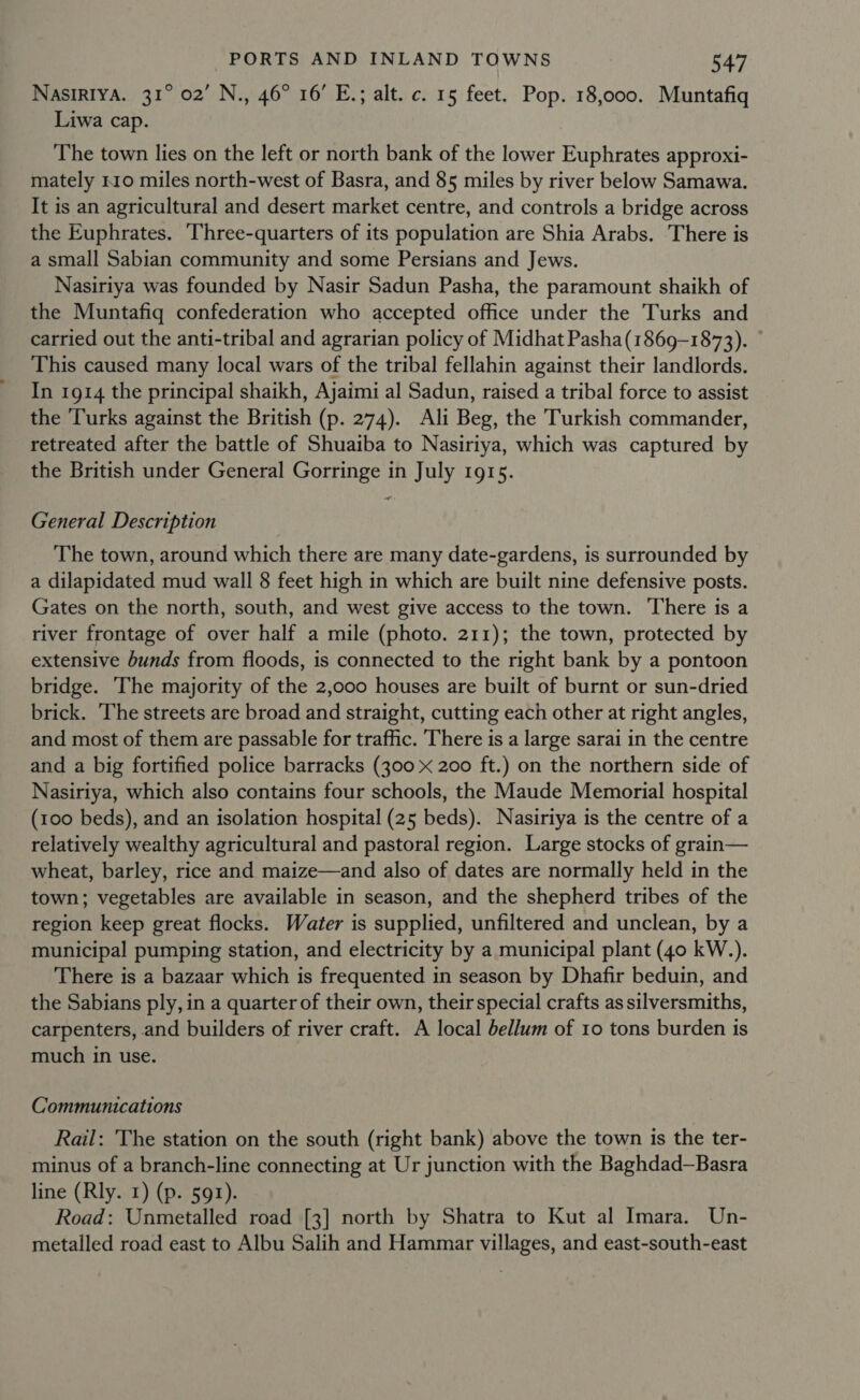 NASIRIYA. 31° 02’ N., 46° 16’ E.; alt. c. 15 feet. Pop. 18,000. Muntafiq Liwa cap. The town lies on the left or north bank of the lower Euphrates approxi- mately 110 miles north-west of Basra, and 85 miles by river below Samawa. It is an agricultural and desert market centre, and controls a bridge across the Euphrates. Three-quarters of its population are Shia Arabs. There is a small Sabian community and some Persians and Jews. Nasiriya was founded by Nasir Sadun Pasha, the paramount shaikh of the Muntafiq confederation who accepted office under the Turks and carried out the anti-tribal and agrarian policy of Midhat Pasha(1869-1873). This caused many local wars of the tribal fellahin against their landlords. In 1914 the principal shaikh, Ajaimi al Sadun, raised a tribal force to assist the Turks against the British (p. 274). Ali Beg, the Turkish commander, retreated after the battle of Shuaiba to Nasiriya, which was captured by the British under General Gorringe in July 1915. General Description The town, around which there are many date-gardens, is surrounded by a dilapidated mud wall 8 feet high in which are built nine defensive posts. Gates on the north, south, and west give access to the town. There is a river frontage of over half a mile (photo. 211); the town, protected by extensive bunds from floods, is connected to the right bank by a pontoon bridge. The majority of the 2,000 houses are built of burnt or sun-dried brick. The streets are broad and straight, cutting each other at right angles, and most of them are passable for traffic. There is a large sarai in the centre and a big fortified police barracks (300 x 200 ft.) on the northern side of Nasiriya, which also contains four schools, the Maude Memorial hospital (100 beds), and an isolation hospital (25 beds). Nasiriya is the centre of a relatively wealthy agricultural and pastoral region. Large stocks of grain— wheat, barley, rice and maize—and also of dates are normally held in the town; vegetables are available in season, and the shepherd tribes of the region keep great flocks. Water is supplied, unfiltered and unclean, by a municipal pumping station, and electricity by a municipal plant (40 kW.). There is a bazaar which is frequented in season by Dhafir beduin, and the Sabians ply, in a quarter of their own, their special crafts as silversmiths, carpenters, and builders of river craft. A local bellum of 10 tons burden is much in use. Communications Rail: The station on the south (right bank) above the town is the ter- minus of a branch-line connecting at Ur junction with the Baghdad—Basra line (Rly. 1) (p. 591). Road: Unmetalled road [3] north by Shatra to Kut al Imara. Un- metalled road east to Albu Salih and Hammar villages, and east-south-east