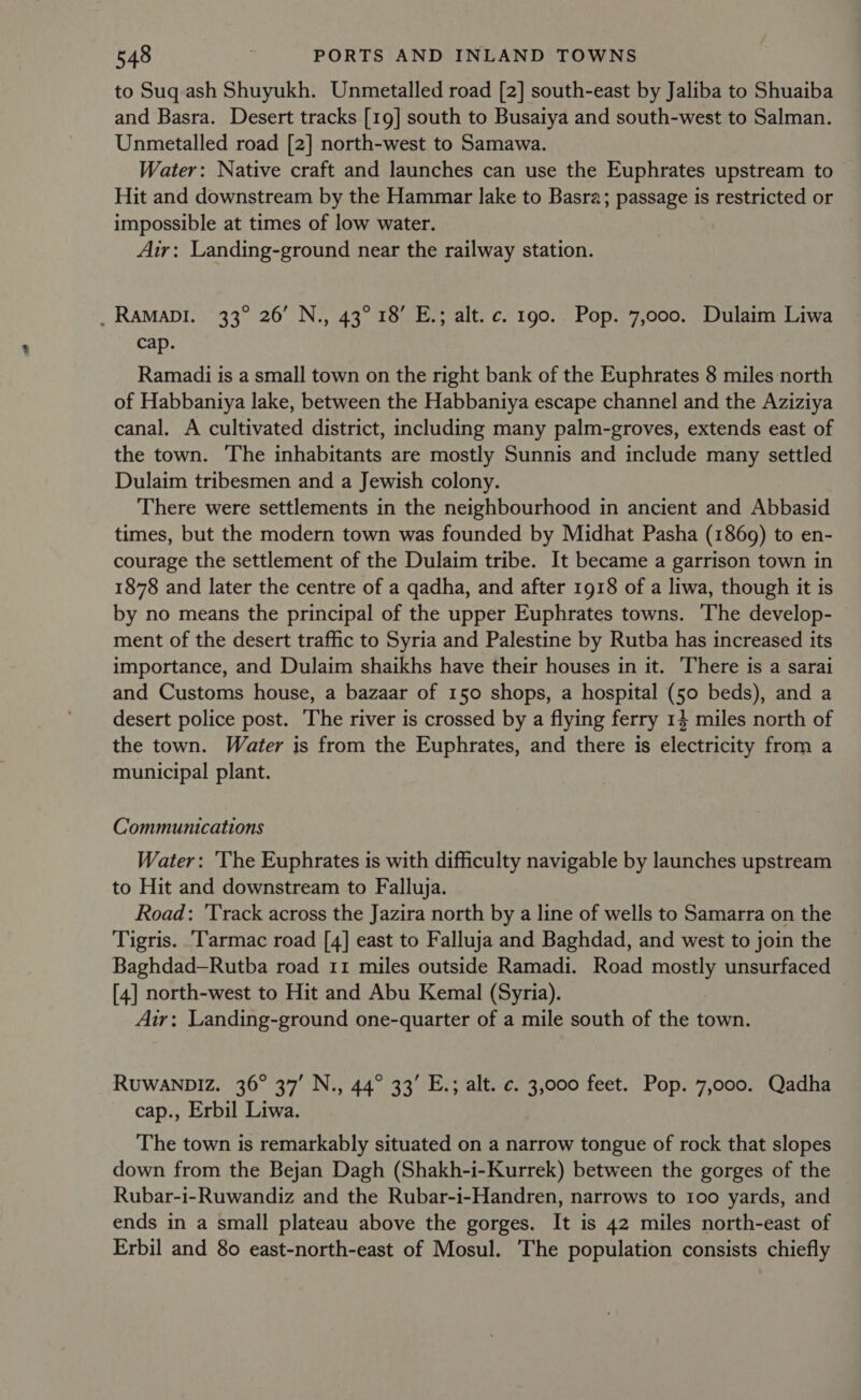 to Suq ash Shuyukh. Unmetalled road [2] south-east by Jaliba to Shuaiba and Basra. Desert tracks [19] south to Busaiya and south-west to Salman. Unmetalled road [2] north-west to Samawa. Water: Native craft and launches can use the Euphrates upstream to Hit and downstream by the Hammar lake to Basra; passage is restricted or impossible at times of low water. Air: Landing-ground near the railway station. _RAMaDI. 33° 26’ N., 43° 18’ E.; alt. c. 190. Pop. 7,000. Dulaim Liwa cap. Ramadi is a small town on the right bank of the Euphrates 8 miles north of Habbaniya lake, between the Habbaniya escape channel and the Aziziya canal. A cultivated district, including many palm-groves, extends east of the town. The inhabitants are mostly Sunnis and include many settled Dulaim tribesmen and a Jewish colony. There were settlements in the neighbourhood in ancient and Abbasid times, but the modern town was founded by Midhat Pasha (1869) to en- courage the settlement of the Dulaim tribe. It became a garrison town in 1878 and later the centre of a qadha, and after 1918 of a liwa, though it is by no means the principal of the upper Euphrates towns. The develop- ment of the desert traffic to Syria and Palestine by Rutba has increased its importance, and Dulaim shaikhs have their houses in it. There is a sarai and Customs house, a bazaar of 150 shops, a hospital (50 beds), and a desert police post. ‘The river is crossed by a flying ferry 14 miles north of the town. Water is from the Euphrates, and there is electricity from a municipal plant. Communications Water: ‘The Euphrates is with difficulty navigable by launches upstream to Hit and downstream to Falluja. Road: 'Track across the Jazira north by a line of wells to Samarra on the Tigris. ‘Tarmac road [4] east to Falluja and Baghdad, and west to join the Baghdad—Rutba road 11 miles outside Ramadi. Road mosey unsurfaced [4] north-west to Hit and Abu Kemal (Syria). Air: Landing-ground one-quarter of a mile south of the town. RUWANDIZ. 36° 37’ N., 44° 33’ E.; alt. c. 3,000 feet. Pop. 7,000. Qadha cap., Erbil Liwa. The town is remarkably situated on a narrow tongue of rock that slopes down from the Bejan Dagh (Shakh-i-Kurrek) between the gorges of the Rubar-i-Ruwandiz and the Rubar-i-Handren, narrows to 100 yards, and ends in a small plateau above the gorges. It is 42 miles north-east of Erbil and 80 east-north-east of Mosul. The population consists chiefly