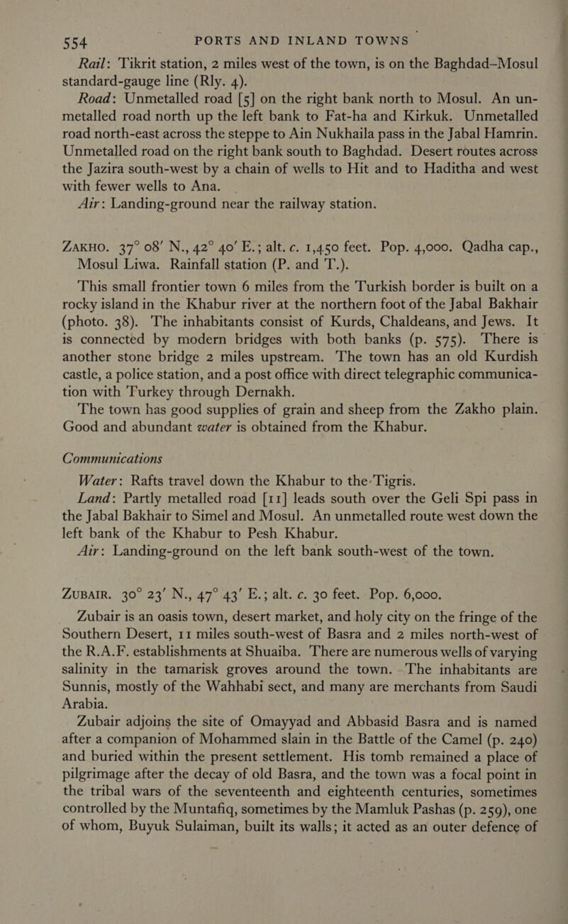 Rail: ‘Tikrit station, 2 miles west of the town, is on the Baghdad—Mosul standard-gauge line (Rly. 4). Road: Unmetalled road [5] on the right bank north to Mosul. An un- metalled road north up the left bank to Fat-ha and Kirkuk. Unmetalled road north-east across the steppe to Ain Nukhaila pass in the Jabal Hamrin. Unmetalled road on the right bank south to Baghdad. Desert routes across the Jazira south-west by a chain of wells to Hit and to Haditha and west with fewer wells to Ana. Air: Landing-ground near the railway station. ZAKHO. 37° 08’ N., 42° 40’ E.; alt. c. 1,450 feet. Pop. 4,000. Qadha cap., Mosul Liwa. Rainfall station (P. and T.). This small frontier town 6 miles from the Turkish border is built on a rocky island in the Khabur river at the northern foot of the Jabal Bakhair (photo. 38). The inhabitants consist of Kurds, Chaldeans, and Jews. It is connected by modern bridges with both banks (p. 575). There is another stone bridge 2 miles upstream. The town has an old Kurdish castle, a police station, and a post office with direct telegraphic communica- tion with Turkey through Dernakh. The town has good supplies of grain and sheep from the Zakho plain. Good and abundant water is obtained from the Khabur. Communications Water: Rafts travel down the Khabur to the: Tigris. Land: Partly metalled road [11] leads south over the Geli Spi pass in the Jabal Bakhair to Simel and Mosul. An unmetalled route west down the left bank of the Khabur to Pesh Khabur. Air: Landing-ground on the left bank south-west of the town. ZUBAIR. 30° 23’ N., 47° 43’ E.; alt. c. 30 feet. Pop. 6,000. Zubair is an oasis town, desert market, and holy city on the fringe of the Southern Desert, 11 miles south-west of Basra and 2 miles north-west of the R.A.F. establishments at Shuaiba. There are numerous wells of varying salinity in the tamarisk groves around the town. The inhabitants are Sunnis, mostly of the Wahhabi sect, and many are merchants from Saudi Arabia. Zubair adjoins the site of Omayyad and Abbasid Basra and is named after a companion of Mohammed slain in the Battle of the Camel (p. 240) and buried within the present settlement. His tomb remained a place of pilgrimage after the decay of old Basra, and the town was a focal point in the tribal wars of the seventeenth and eighteenth centuries, sometimes controlled by the Muntafiq, sometimes by the Mamluk Pashas (p. 259), one of whom, Buyuk Sulaiman, built its walls; it acted as an outer defence of