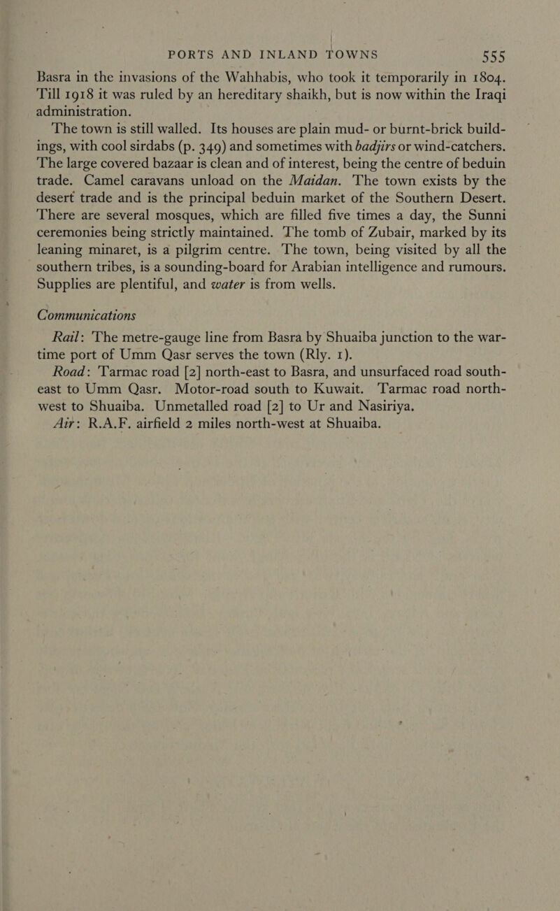 Basra in the invasions of the Wahhabis, who took it temporarily in 1804. Till 1918 it was ruled by an hereditary shaikh, but is now within the Iraqi administration. The town is still walled. Its houses are ae mud- or burnt-brick build- ings, with cool sirdabs (p. 349) and sometimes with badjirs or wind-catchers. The large covered bazaar is clean and of interest, being the centre of beduin trade. Camel caravans unload on the Maidan. The town exists by the desert trade and is the principal beduin market of the Southern Desert. There are several mosques, which are filled five times a day, the Sunni ceremonies being strictly maintained. ‘he tomb of Zubair, marked by its leaning minaret, is a pilgrim centre. The town, being visited by all the southern tribes, is a sounding-board for Arabian intelligence and rumours. Supplies are plentiful, and water is from wells. Communications Rail: The metre-gauge line from Basra by Shuaiba junction to the war- time port of Umm Qasr serves the town (Rly. 1). Road: ‘Tarmac road [2] north-east to Basra, and unsurfaced road south- east to Umm Qasr. Motor-road south to Kuwait. ‘Tarmac road north- west to Shuaiba. Unmetalled road [2] to Ur and Nasiriya. Air: R.A.F. airfield 2 miles north-west at Shuaiba.