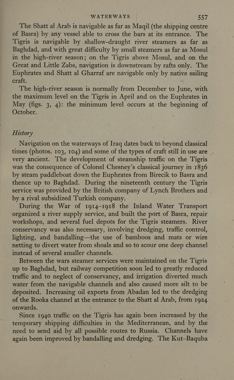 WATERWAYS | Rav The Shatt al Arab is navigable as far as Maqil (the shipping centre of Basra) by any vessel able to cross the bars at its entrance. The Tigris is navigable by shallow-draught river steamers as far as Baghdad, and with great difficulty by small steamers as far as Mosul in the high-river season; on the Tigris above Mosul, and on the Great and Little Zabs, navigation is downstream by rafts only. The Euphrates and Shatt al Gharraf are navigable only by native sailing craft. The high-river season is normally from December to June, with the maximum level on the Tigris in April and on the Euphrates in May (figs. 3, 4): the minimum level occurs at the beginning of October. History Navigation on the waterways of Iraq dates back to beyond classical times (photos. 103, 104) and some of the types of craft still in use are very ancient. The development of steamship traffic on the Tigris was the consequence of Colonel Chesney’s classical journey in 1836 by steam paddleboat down the Euphrates from Birecik to Basra and thence up to Baghdad. During the nineteenth century the Tigris service was provided by the British company of Lynch Brothers and by a rival subsidized Turkish company. ~ During the War of 1914-1918 the Inland Water Transport organized a river supply service, and built the port of Basra, repair workshops, and several fuel depots for the Tigris steamers. River conservancy was also necessary, involving dredging, traffic control, lighting, and bandalling—the use of bamboos and mats or wire netting to divert water from shoals and so to scour one deep channel instead of several smaller channels. _ Between the wars steamer services were maintained on the Tigris up to Baghdad, but railway competition soon led to greatly reduced traffic and to neglect of conservancy, and irrigation diverted much water from the navigable channels and also caused more silt to be deposited. Increasing oil exports from Abadan led to the dredging of the Rooka channel at the entrance to the Shatt al Arab, from 1924 onwards. Since 1940 traffic on the Tigris has again been increased by the temporary shipping difficulties in the Mediterranean, and by the need to send aid by all possible routes to Russia. Channels have again been improved by bandalling and dredging. The Kut—Baquba