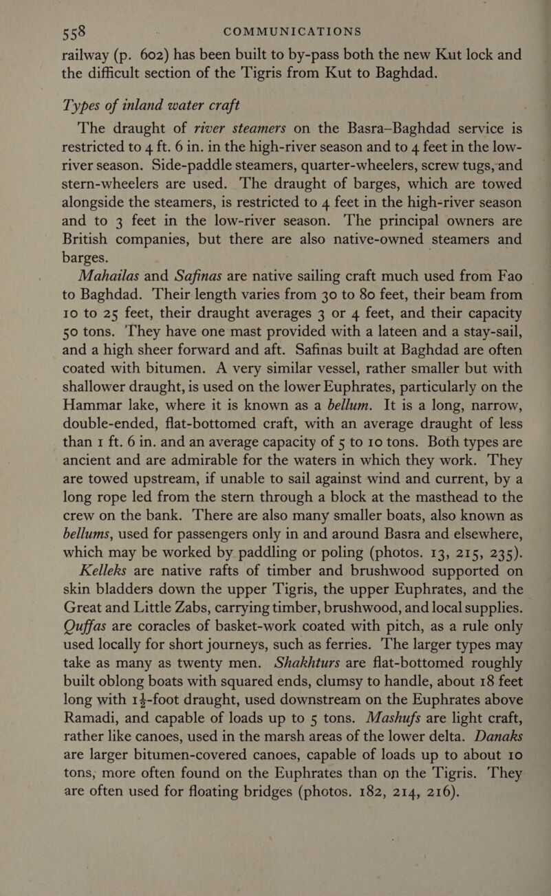 railway (p. 602) has been built to by-pass both the new Kut lock and the difficult section of the Tigris from Kut to Baghdad. Types of inland water craft The draught of river steamers on the Basra—Baghdad service is restricted to 4 ft. 6 in. in the high-river season and to 4 feet in the low- river season. Side-paddle steamers, quarter-wheelers, screw tugs, and stern-wheelers are used. The draught of barges, which are towed alongside the steamers, is restricted to 4 feet in the high-river season and to 3 feet in the low-river season. The principal owners are British companies, but there are also native-owned steamers and barges. 7 Mahailas and Safinas are native sailing craft much used from Fao | to Baghdad. Their length varies from 30 to 80 feet, their beam from 10 to 25 feet, their draught averages 3 or 4 feet, and their capacity 50 tons. ‘They have one mast provided with a lateen and a stay-sail, and a high sheer forward and aft. Safinas built at Baghdad are often coated with bitumen. A very similar vessel, rather smaller but with shallower draught, is used on the lower Euphrates, particularly on the Hammar lake, where it is known as a bellum. It is a long, narrow, double-ended, flat-bottomed craft, with an average draught of less than 1 ft. 6 in. and an average capacity of 5 to 10 tons. Both types are ancient and are admirable for the waters in which they work. They are towed upstream, if unable to sail against wind and current, by a long rope led from the stern through a block at the masthead to the crew on the bank. There are also many smaller boats, also known as bellums, used for passengers only in and around Basra and elsewhere, which may be worked by paddling or poling (photos. 13, 215, 235). Kelleks are native rafts of timber and brushwood supported on skin bladders down the upper Tigris, the upper Euphrates, and the Great and Little Zabs, carrying timber, brushwood, and local supplies. Ouffas are coracles of basket-work coated with pitch, as a rule only used locally for short journeys, such as ferries. ‘The larger types may take as many as twenty men. Shakhturs are flat-bottomed roughly built oblong boats with squared ends, clumsy to handle, about 18 feet long with 14-foot draught, used downstream on the Euphrates above Ramadi, and capable of loads up to 5 tons. Mashufs are light craft, rather like canoes, used in the marsh areas of the lower delta. Danaks are larger bitumen-covered canoes, capable of loads up to about 10 tons; more often found on the Euphrates than on the Tigris. ‘They are often used for floating bridges (photos. 182, 214, 216).