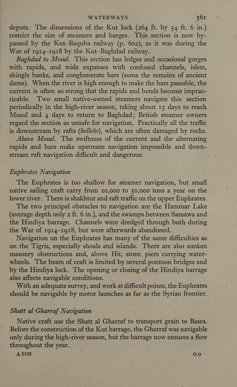 depots. The dimensions of the Kut lock (264 ft. by 54 ft. 6 in.) restrict the size of steamers and barges. This section is now by- passed by the Kut—Baquba railway (p. 602), as it was during the War of 1914-1918 by the Kut—Baghdad railway. Baghdad to Mosul. ‘This section has ledges and occasional gorges with rapids, and wide expanses with confused channels, islets, shingle banks, and conglomerate bars (some the remains of ancient dams). When the river is high enough to make the bars passable, the current is often so strong that the rapids and bends become imprac- ticable. ‘Iwo small native-owned steamers navigate this section periodically in the high-river season, taking about 15 days to reach Mosul and 4 days to return to Baghdad; British steamer owners regard the section as unsafe for navigation. Practically all the traffic is downstream by rafts (Relleks), which are often damaged by rocks. Above Mosul. ‘The swiftness of the current and the alternating rapids and bars make upstream navigation impossible and down- stream raft navigation difficult and dangerous. Euphrates Navigation The Euphrates is too shallow for steamer navigation, but small native sailing craft carry from 20,000 to 50,000 tons a year on the lower river. ‘There is shakhtur and raft traffic on the upper Euphrates. The two principal obstacles to navigation are the Hammar Lake (average depth only 2 ft. 6 in.), and the swamps between Samawa and the Hindiya barrage. Channels were dredged through both during the War of 1914-1918, but were afterwards abandoned. Navigation on the Euphrates has many of the same difficulties as on the Tigris, especially shoals and islands. There are also sunken masonry obstructions and, above Hit, stone piers carrying water- wheels. ‘The beam of craft is limited by several pontoon bridges and by the Hindiya lock. The opening or closing of the Hindiya barrage also affects navigable conditions. With an adequate survey, and work at difficult points, the Euphrates should be navigable by motor launches as far as the Syrian frontier. Shatt al Gharraf Navigation Native craft use the Shatt al Gharraf to transport grain to Basra. Before the construction of the Kut barrage, the Gharraf was navigable only during the high-river season, but the eS now ensures a flow throughout the year. A 5195 oo