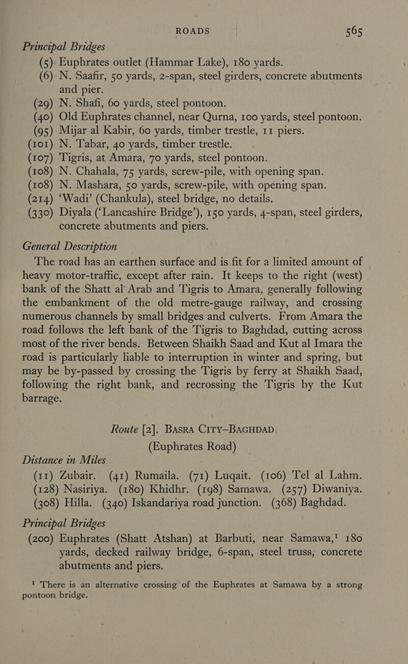 Principal Bridges (5) Euphrates outlet (Hammar Lake), 180 yards. (6). N. Saafir, 50 yards, 2-span, steel girders, concrete abutments and pier. (29) N. Shafi, 60 yards, steel pontoon. (40) Old Euphrates channel, near Qurna, 100 yards, steel pontoon. (95) Myar al Kabir, 60 yards, timber trestle, 11 piers. (101) N. Tabar, 40 yards, timber trestle. (107) ‘Tigris, at Amara, 70 yards, steel pontoon. (108) N. Chahala, 75 yards, screw-pile, with opening span. (108) N. Mashara, 50 yards, screw-pile, with opening span. (214) ‘Wadi’ (Chankula), steel bridge, no details. (330) Diyala (‘Lancashire Bridge’), 150 yards, 4-span, steel girders, concrete abutments and piers. General Description The road has an earthen surface and is fit for a limited amount of heavy motor-traffic, except after rain. It keeps to the right (west) bank of the Shatt al Arab and Tigris to Amara, generally following the embankment of the old metre-gauge railway, and crossing numerous channels by small bridges and culverts. From Amara the road follows the left bank of the Tigris to Baghdad, cutting across most of the river bends. Between Shaikh Saad and Kut al Imara the road is particularly liable to interruption in winter and spring, but may be by-passed by crossing the Tigris by ferry at Shaikh Saad, following the right bank, and recrossing the Tigris by the Kut barrage. Route [2]. Basra C1Ty—BAGHDAD (Euphrates Road) Distance in Miles (11) Zubair. (41) Rumaila. (71) Luqait. (106) Tel al Lahm. (128) Nasiriya. (180) Khidhr. (198) Samawa. (257) Diwantya. (308) Hilla. (340) Iskandariya road junction. (368) Baghdad. Principal Bridges (200) Euphrates (Shatt Atshan) at Barbuti, near Samawa,' 180 yards, decked railway bridge, 6-span, steel truss, concrete abutments and piers. ' There is an alternative crossing of the Euphrates at Samawa by a strong pontoon bridge. .