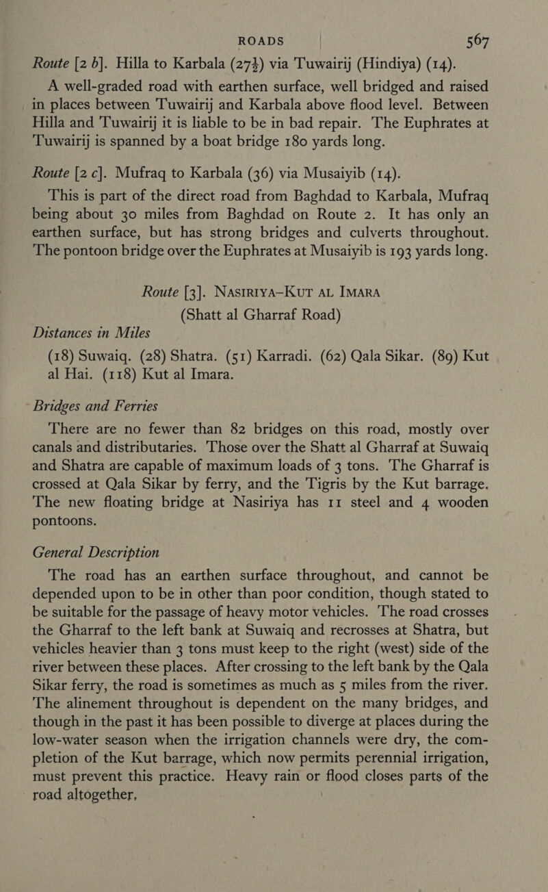 Route [2 6]. Hilla to Karbala (274) via Tuwairij (Hindiya) (14). A well-graded road with earthen surface, well bridged and raised in places between 'Tuwairij and Karbala above flood level. Between Hilla and ‘Tuwairjj it is liable to be in bad repair. The Euphrates at ‘Tuwairij is spanned by a boat bridge 180 yards long. Route [2 c]. Mufraq to Karbala (36) via Musaiyib (14). This is part of the direct road from Baghdad to Karbala, Mufraq being about 30 miles from Baghdad on Route 2. It has only an earthen surface, but has strong bridges and culverts throughout. The pontoon bridge over the Euphrates at Musaiyib is 193 yards long. Route [3]. Nastrtya—KutT AL IMaRA (Shatt al Gharraf Road) Distances in Miles (18) Suwaiq. (28) Shatra. (51) Karradi. (62) Qala Sikar. (89) Kut al Hai. (118) Kut al Imara. Bridges and Ferries There are no fewer than 82 bridges on this road, mostly over canals and distributaries. Those over the Shatt al Gharraf at Suwaiq and Shatra are capable of maximum loads of 3 tons. The Gharraf is crossed at Qala Sikar by ferry, and the Tigris by the Kut barrage. The new floating bridge at Nasiriya has 11 steel and 4 wooden pontoons. General Description The road has an earthen surface throughout, and cannot be depended upon to be in other than poor condition, though stated to be suitable for the passage of heavy motor vehicles. The road crosses the Gharraf to the left bank at Suwaiq and recrosses at Shatra, but vehicles heavier than 3 tons must keep to the right (west) side of the river between these places. After crossing to the left bank by the Qala Sikar ferry, the road is sometimes as much as 5 miles from the river. The alinement throughout is dependent on the many bridges, and though in the past it has been possible to diverge at places during the low-water season when the irrigation channels were dry, the com- pletion of the Kut barrage, which now permits perennial irrigation, must prevent this practice. Heavy rain or i008 closes parts of the road altogether,