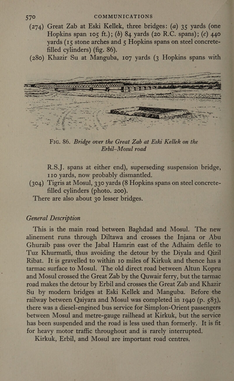 (274) Great Zab at Eski Kellek, three bridges: (a) 35 yards (one Hopkins span 105 ft.); (b) 84 yards (20 R.C. spans); (c) 440 yards (15 stone arches and 5 Hopkins spans on steel concrete- filled cylinders) (fig. 86). (280) Khazir Su at Manguba, 107 yards (3 Hopkins spans. with  : See : : “oer Seyi pe ee =e aE, yr it ene Ailes  LAL GPO fet OAM DT EGYEL VAG DBI t  VA iy. Sire / ! yl rs } ‘ Wy ths 1 Aged Fic. 86. Bridge over the Great Zab at Eski Kellek on the Erbil-Mosul road R.S.J. spans at either end), superseding suspension bridge, 110 yards, now probably dismantled. (304) Tigris at Mosul, 330 yards (8 Hopkins spans on steel concrete- filled cylinders (photo. 200). There are also about 30 lesser bridges. General Description This is the main road between Baghdad and Mosul. The new alinement runs through Diltawa and crosses the Injana or Abu Ghuraib pass over the Jabal Hamrin east of the Adhaim defile to Tuz Khurmatli, thus avoiding the detour by the Diyala and Qizil Ribat. It is gravelled to within 10 miles of Kirkuk and thence has a tarmac surface to Mosul. The old direct road between Altun Kopru and Mosul crossed the Great Zab by the Quwair ferry, but the tarmac road makes the detour by Erbil and crosses the Great Zab and Khazir Su by modern bridges at Eski Kellek and Manguba. Before the railway between Qaiyara and Mosul was completed in 1940 (p. 583), there was a diesel-engined bus service for Simplon-Orient passengers between Mosul and metre-gauge railhead at Kirkuk, but the service has been suspended and the road is less used than formerly. It is fit - for heavy motor traffic throughout and is rarely interrupted, Kirkuk, Erbil, and Mosul are important road centres.