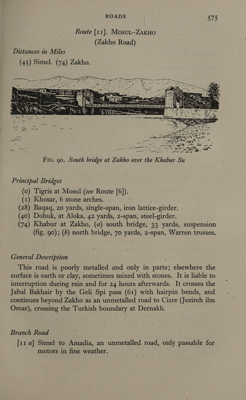 Route [11]. Mosut-ZakuHo (Zakho Road) Distances in Miles (45) Simel. (74) Zakho. at VILT a  tania = &gt;t. = een =&gt; - = 2 aes Se aie. ake Sty Fic. go. South bridge at Zakho over the Khabur Su Principal Bridges (0) Tigris at Mosul (see Route [6]). (1) Khosar, 6 stone arches. (28) Baqaq, 20 yards, single-span, iron lattice-girder. (40) Dohuk, at Aloka, 42 yards, 2-span, steel-girder. (74) Khabur at Zakho, (a) south bridge, 33 yards, suspension (fig. 90); (6) north bridge, 70 yards, 2-span, Warren trusses, General Description This road is poorly metalled and only in parts; elsewhere the surface is earth or clay, sometimes mixed with stones. It is liable to interruption during rain and for 24 hours afterwards. It crosses the Jabal Bakhair by the Geli Spi pass (61) with hairpin bends, and continues beyond Zakho as an unmetalled road to Cizre (Jezireh ibn Omar), crossing the Turkish boundary at Dernakh. Branch Road [11 a] Simel to Amadia, an unmetalled road, only passable for motors in fine weather.