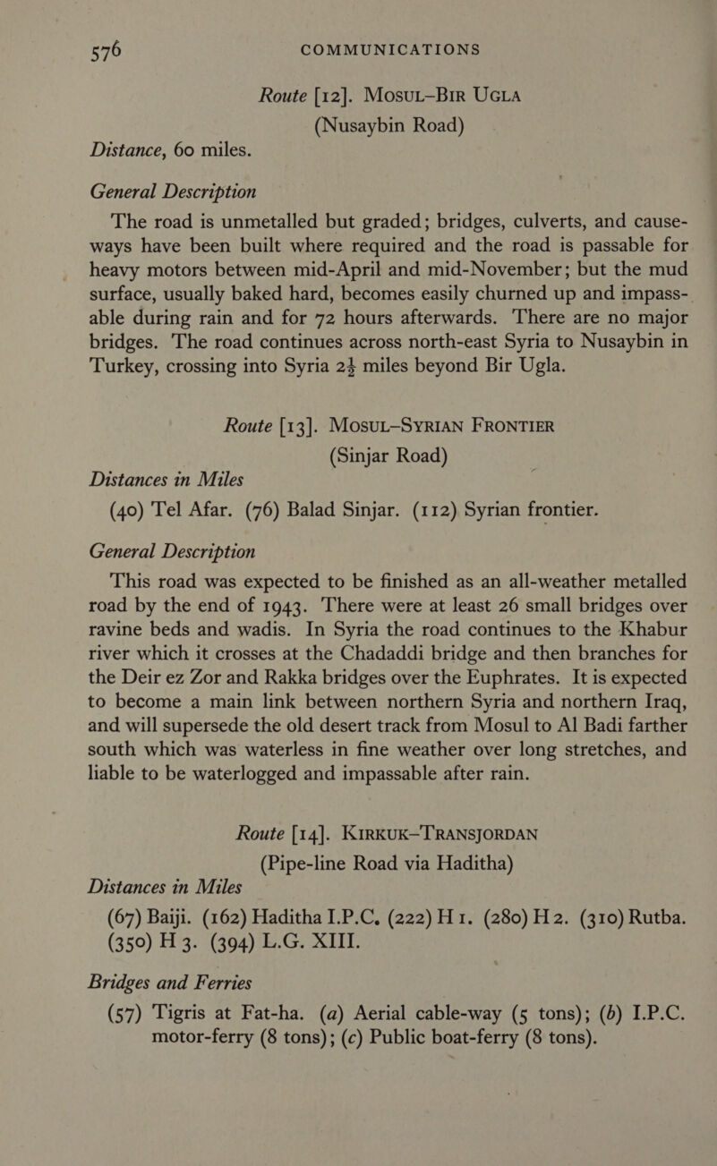 Route [12]. Mosut—Bir UGLA (Nusaybin Road) Distance, 60 miles. General Description The road is unmetalled but graded; bridges, culverts, and cause- ways have been built where required and the road is passable for heavy motors between mid-April and mid-November; but the mud surface, usually baked hard, becomes easily churned up and impass- able during rain and for 72 hours afterwards. There are no major bridges. The road continues across north-east Syria to Nusaybin in Turkey, crossing into Syria 24 miles beyond Bir Ugla. Route [13]. MosuL—SyRIAN FRONTIER (Sinjar Road) Distances in Miles (40) Tel Afar. (76) Balad Sinjar. (112) Syrian frontier. General Description This road was expected to be finished as an all-weather metalled road by the end of 1943. There were at least 26 small bridges over ravine beds and wadis. In Syria the road continues to the Khabur river which it crosses at the Chadaddi bridge and then branches for the Deir ez Zor and Rakka bridges over the Euphrates. It is expected to become a main link between northern Syria and northern Iraq, and will supersede the old desert track from Mosul to Al Badi farther south which was waterless in fine weather over long stretches, and liable to be waterlogged and impassable after rain. Route [14]. KirKUK—TRANSJORDAN (Pipe-line Road via Haditha) Distances in Miles (67) Baiji. (162) Haditha I.P.C, (222) H1. (280) H2. (310) Rutba. (350) H 3. (394) L.G. XIII. Bridges and Ferries (57) Tigris at Fat-ha. (a) Aerial cable-way (5 tons); (d) I.P.C. motor-ferry (8 tons); (c) Public boat-ferry (8 tons).