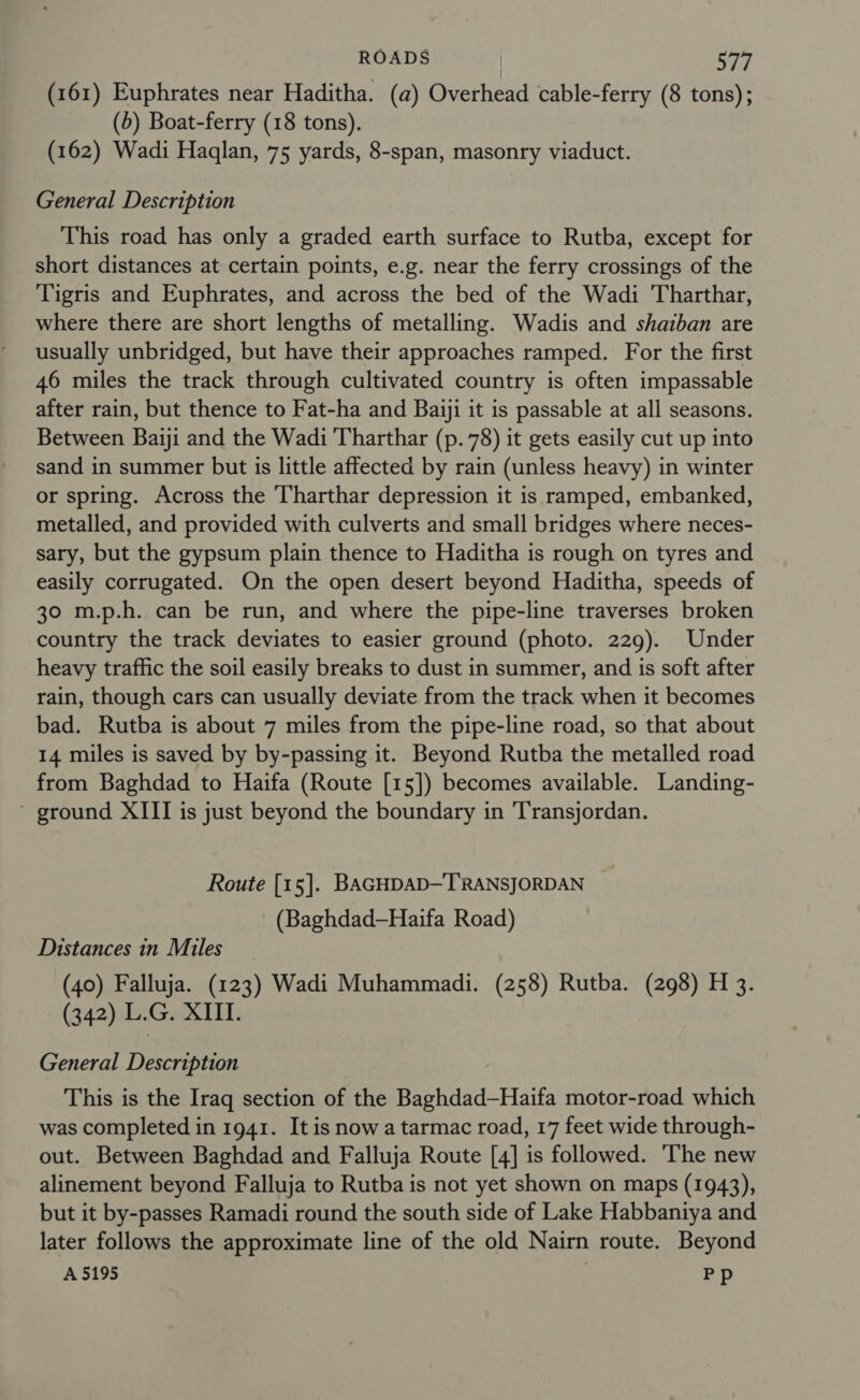 (161) Euphrates near Haditha. (a) Overhead cable-ferry (8 tons); (6) Boat-ferry (18 tons). (162) Wadi Haqlan, 75 yards, 8-span, masonry viaduct. General Description This road has only a graded earth surface to Rutba, except for short distances at certain points, e.g. near the ferry crossings of the Tigris and Euphrates, and across the bed of the Wadi Tharthar, where there are short lengths of metalling. Wadis and shaiban are usually unbridged, but have their approaches ramped. For the first 46 miles the track through cultivated country is often impassable after rain, but thence to Fat-ha and Baiji it is passable at all seasons. Between Baiji and the Wadi Tharthar (p. 78) it gets easily cut up into sand in summer but is little affected by rain (unless heavy) in winter or spring. Across the Tharthar depression it is ramped, embanked, metalled, and provided with culverts and small bridges where neces- sary, but the gypsum plain thence to Haditha is rough on tyres and easily corrugated. On the open desert beyond Haditha, speeds of 30 m.p.h. can be run, and where the pipe-line traverses broken country the track deviates to easier ground (photo. 229). Under heavy traffic the soil easily breaks to dust in summer, and is soft after rain, though cars can usually deviate from the track when it becomes bad. Rutba is about 7 miles from the pipe-line road, so that about 14 miles is saved by by-passing it. Beyond Rutba the metalled road from Baghdad to Haifa (Route [15]) becomes available. Landing- ' ground XIII is just beyond the boundary in 'Transjordan. Route [15]. BAGHDAD—TRANSJORDAN (Baghdad—Haifa Road) Distances in Miles (40) Falluja. (123) Wadi Muhammadi. (258) Rutba. (298) H 3. (342) L.G. XIII. General Description This is the Iraq section of the Baghdad—Haifa motor-road which was completed in 1941. It is now a tarmac road, 17 feet wide through- out. Between Baghdad and Falluja Route [4] is followed. The new alinement beyond Falluja to Rutba is not yet shown on maps (1943), but it by-passes Ramadi round the south side of Lake Habbaniya and later follows the approximate line of the old Nairn route. Beyond A 5195 Pp