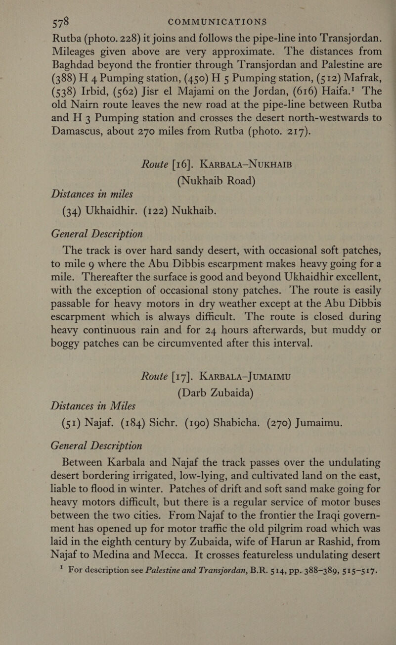 Rutba (photo. 228) it joins and follows the pipe-line into Transjordan. Mileages given above are very approximate. The distances from Baghdad beyond the frontier through 'Transjordan and Palestine are (388) H 4 Pumping station, (450) H 5 Pumping station, (512) Mafrak, (538) Irbid, (562) Jisr el Majami on the Jordan, (616) Haifa.1 The old Nairn route leaves the new road at the pipe-line between Rutba and H 3 Pumping station and crosses the desert north-westwards to Damascus, about 270 miles from Rutba (photo. 217). Route [16]. KARBALA-NUKHAIB (Nukhaib Road) Distances in miles (34) Ukhaidhir. (122) Nukhaib. General Description The track is over hard sandy desert, with occasional soft patches, to mile 9 where the Abu Dibbis escarpment makes heavy going for a mile. Thereafter the surface is good and beyond Ukhaidhir excellent, with the exception of occasional stony patches. The route is easily passable for heavy motors in dry weather except at the Abu Dibbis escarpment which is always difficult. The route is closed during heavy continuous rain and for 24 hours afterwards, but muddy or boggy patches can be circumvented after this interval. Route [17]. KaRBALA—JUMAIMU (Darb Zubaida) . Distances in Miles (51) Najaf. (184) Sichr. (190) Shabicha. (270) Jumaimu. General Description Between Karbala and Najaf the track passes over the undulating desert bordering irrigated, low-lying, and cultivated land on the east, liable to flood in winter. Patches of drift and soft sand make going for heavy motors difficult, but there is a regular service of motor buses between the two cities. From Najaf to the frontier the Iraqi govern- ment has opened up for motor traffic the old pilgrim road which was laid in the eighth century by Zubaida, wife of Harun ar Rashid, from Najaf to Medina and Mecca. It crosses featureless undulating desert * For description see Palestine and Transjordan, B.R. 514, pp. 388-389, 515-517.