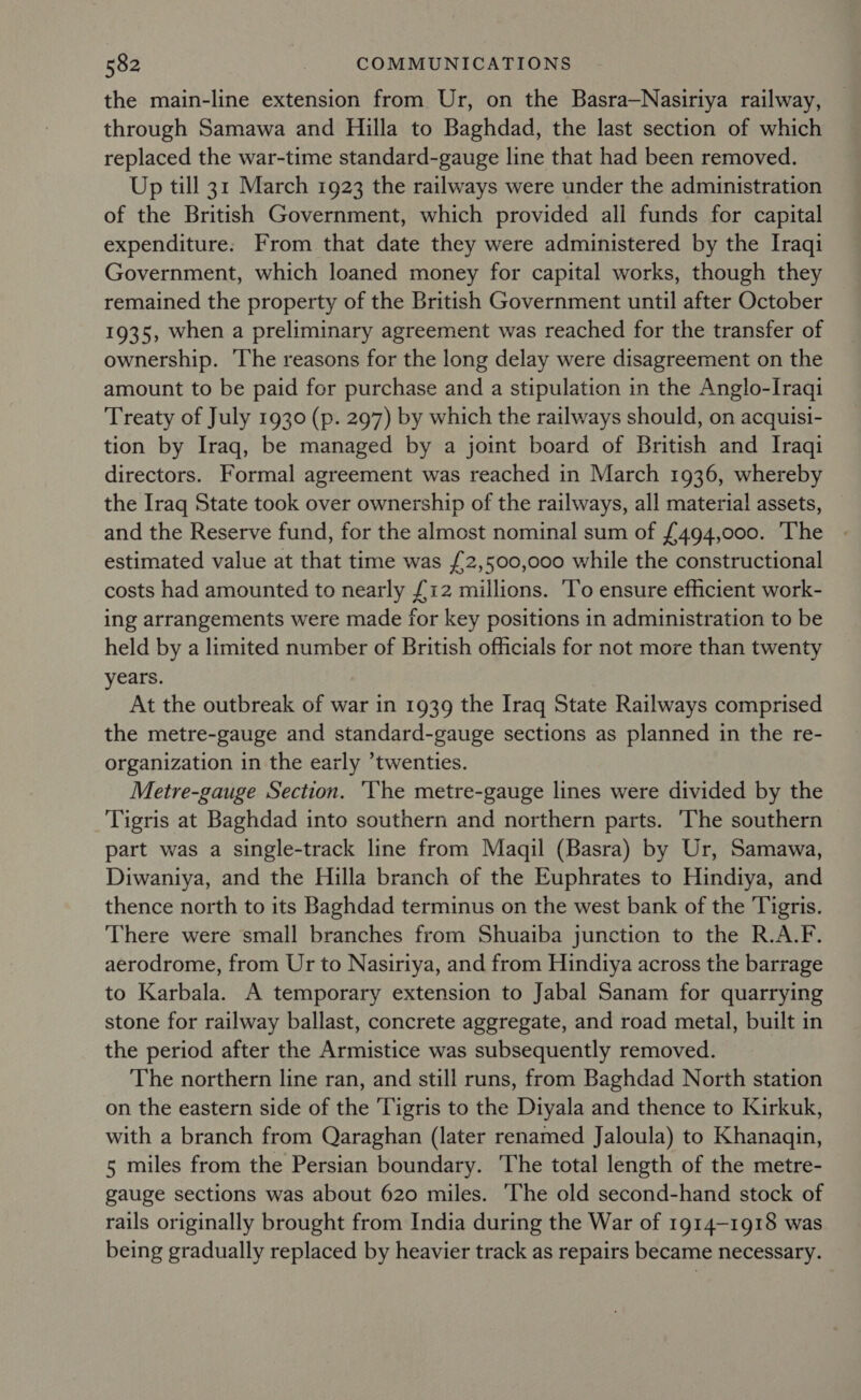 the main-line extension from Ur, on the Basra—Nasiriya railway, through Samawa and Hilla to Baghdad, the last section of which replaced the war-time standard-gauge line that had been removed. Up till 31 March 1923 the railways were under the administration of the British Government, which provided all funds for capital expenditure. From that date they were administered by the Iraqi Government, which loaned money for capital works, though they remained the property of the British Government until after October 1935, when a preliminary agreement was reached for the transfer of ownership. The reasons for the long delay were disagreement on the amount to be paid for purchase and a stipulation in the Anglo-Iraqi Treaty of July 1930 (p. 297) by which the railways should, on acquisi- tion by Iraq, be managed by a joint board of British and Iraqi directors. Formal agreement was reached in March 1936, whereby the Iraq State took over ownership of the railways, all material assets, and the Reserve fund, for the almost nominal sum of £494,000. ‘The estimated value at that time was {2,500,000 while the constructional costs had amounted to nearly £12 millions. To ensure efficient work- ing arrangements were made for key positions in administration to be held by a limited number of British officials for not more than twenty years. At the outbreak of war in 1939 the Iraq State Railways comprised the metre-gauge and standard-gauge sections as planned in the re- organization in the early twenties. Metre-gauge Section. ‘The metre-gauge lines were divided by the Tigris at Baghdad into southern and northern parts. ‘The southern part was a single-track line from Maqil (Basra) by Ur, Samawa, Diwaniya, and the Hilla branch of the Euphrates to Hindiya, and thence north to its Baghdad terminus on the west bank of the Tigris. There were small branches from Shuaiba junction to the R.A.F. aerodrome, from Ur to Nasiriya, and from Hindiya across the barrage to Karbala. A temporary extension to Jabal Sanam for quarrying stone for railway ballast, concrete aggregate, and road metal, built in the period after the Armistice was subsequently removed. The northern line ran, and still runs, from Baghdad North station on the eastern side of the Tigris to the Diyala and thence to Kirkuk, with a branch from Qaraghan (later renamed Jaloula) to Khanagqin, 5 miles from the Persian boundary. The total length of the metre- gauge sections was about 620 miles. ‘The old second-hand stock of rails originally brought from India during the War of 1914-1918 was being gradually replaced by heavier track as repairs became necessary.