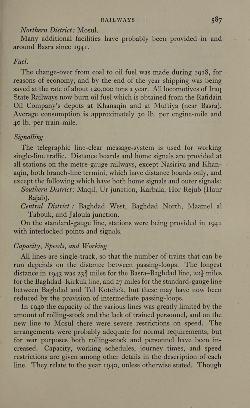 Northern District: Mosul. Many additional facilities have probably been provided in and around Basra since 1941. Fuel. The change-over from coal to oil fuel was made during 1918, for reasons of economy, and by the end of the year shipping was being saved at the rate of about 120,000 tons a year. All locomotives of Iraq State Railways now burn oil fuel which is obtained from the Rafidain Oil Company’s depots at Khanaqin and at Muftiya (near Basra). Average consumption is approximately 30 lb. per engine-mile and 40 lb. per train-mile. Signalling The telegraphic line-clear message-system is used for working single-line traffic. Distance boards and home signais are provided at all stations on the metre-gauge railways, except Nasiriya and Khan- aqin, both branch-line termini, which have distance boards only, and except the following which have both home signals and outer signals: Southern District: Magqil, Ur junction, Karbala, Hor Rejub (Haur Rajab). Central District: Baghdad West, Baghdad North, Maamel al Tabouk, and Jaloula junction. On the standard-gauge line, stations were being provided in 1941 with interlocked points and signals. Capacity, Speeds, and Working All lines are single-track, so that the number of trains that can be run depends on the distance between passing-loops. ‘The longest distance in 1943 was 23? miles for the Basra—Baghdad line, 224 miles for the Baghdad—Kirkuk line, and 27 miles for the standard-gauge line between Baghdad and 'T'el Kotchek, but these may have now been reduced by the provision of intermediate passing-loops. In 1940 the capacity of the various lines was greatly limited by the amount of rolling-stock and the lack of trained personnel, and on the new line to Mosul there were severe restrictions on speed. ‘The arrangements were probably adequate for normal requirements, but for war purposes both rolling-stock and personnel have been in- creased. Capacity, working schedules, journey times, and speed restrictions are given among other details in the description of each line. They relate to the year 1940, unless otherwise stated. ‘Though