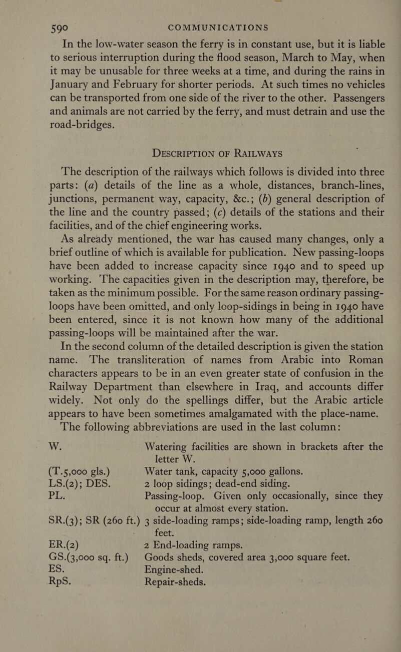 In the low-water season the ferry is in constant use, but it is liable to serious interruption during the flood season, March to May, when it may be unusable for three weeks at a time, and during the rains in January and February for shorter periods. At such times no vehicles can be transported from one side of the river to the other. Passengers and animals are not carried by the Acre and must detrain and use the road-bridges. DESCRIPTION OF RAILWAYS The description of the railways which follows is divided into three parts: (a) details of the line as a whole, distances, branch-lines, junctions, permanent way, capacity, &amp;c.; (b) general description of the line and the country passed; (c) feed of the stations and their facilities, and of the chief engineering works. As already mentioned, the war has caused many changes, only a brief outline of which is available for publication. New passing-loops have been added to increase capacity since 1940 and to speed up working. The capacities given in the description may, therefore, be taken as the minimum possible. For the same reason ordinary passing- loops have been omitted, and only loop-sidings in being in 1940 have been entered, since it is not known how many of the additional passing-loops will be maintained after the war. In the second column of the detailed description is given the station name. ‘The transliteration of names from Arabic into Roman characters appears to be in an even greater state of confusion in the Railway Department than elsewhere in Iraq, and accounts differ widely. Not only do the spellings differ, but the Arabic article appears to have been sometimes amalgamated with the place-name. The following abbreviations are used in the last column: W. Watering facilities are shown in brackets after the letter W. (T.5,000 gls.) Water tank, capacity 5,000 gailons. LS.(2); DES. 2 loop sidings; dead-end siding. PL. Passing-loop. Given only occasionally, since they occur at almost every station. SR.(3); SR (260 ft.) 3 side-loading ramps; Meio ramp, length 260 feet. ER.(2) 2 End-loading ramps. GS.(3,000 sq. ft.) | Goods sheds, covered area 3,000 square feet. S. Engine-shed. RpS. Repair-sheds.