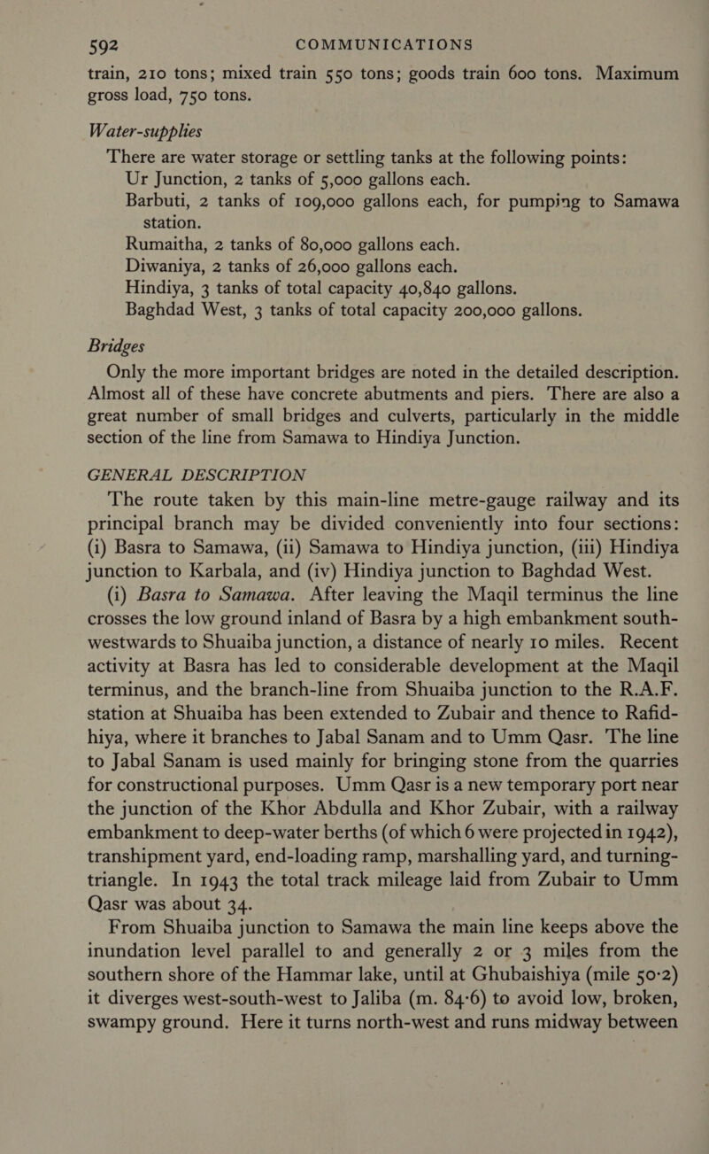 train, 210 tons; mixed train 550 tons; goods train 600 tons. Maximum gross load, 750 tons. Water-supplies There are water storage or settling tanks at the following points: Ur Junction, 2 tanks of 5,000 gallons each. Barbuti, 2 tanks of 109,000 gallons each, for pumping to Samawa station. Rumaitha, 2 tanks of 80,000 gallons each. Diwantya, 2 tanks of 26,000 gallons each. Hindiya, 3 tanks of total capacity 40,840 gallons. Baghdad West, 3 tanks of total capacity 200,000 gallons. Bridges Only the more important bridges are noted in the detailed description. Almost all of these have concrete abutments and piers. There are also a great number of small bridges and culverts, particularly in the middle section of the line from Samawa to Hindiya Junction. GENERAL DESCRIPTION The route taken by this main-line metre-gauge railway and its principal branch may be divided conveniently into four sections: (i) Basra to Samawa, (ii) Samawa to Hindiya junction, (iii) Hindiya junction to Karbala, and (iv) Hindiya junction to Baghdad West. (i) Basra to Samawa. After leaving the Maqil terminus the line crosses the low ground inland of Basra by a high embankment south- westwards to Shuaiba junction, a distance of nearly 10 miles. Recent activity at Basra has led to considerable development at the Maqil terminus, and the branch-line from Shuaiba junction to the R.A.F. station at Shuaiba has been extended to Zubair and thence to Rafid- hiya, where it branches to Jabal Sanam and to Umm Qasr. The line to Jabal Sanam is used mainly for bringing stone from the quarries for constructional purposes. Umm Qasr is a new temporary port near the junction of the Khor Abdulla and Khor Zubair, with a railway embankment to deep-water berths (of which 6 were projected in 1942), transhipment yard, end-loading ramp, marshalling yard, and turning- triangle. In 1943 the total track mileage laid from Zubair to Umm Qasr was about 34. From Shuaiba junction to Samawa the main line keeps above the inundation level parallel to and generally 2 or 3 miles from the southern shore of the Hammar lake, until at Ghubaishiya (mile 50-2) it diverges west-south-west to Jaliba (m. 84-6) to avoid low, broken, swampy ground. Here it turns north-west and runs midway between