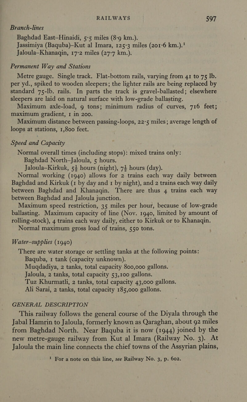 Branch-lines Baghdad East—Hinaidi, 5-5 miles (8-9 km.). Jassimiya (Baquba)-Kut al Imara, 125-3 miles (201-6 km.).' Jaloula—Khanaqin, 17:2 miles (27-7 km.). Permanent Way and Stations Metre gauge. Single track. Flat-bottom rails, varying from 41 to 75 Ib. per yd., spiked to wooden sleepers; the lighter rails are being replaced by standard 75-lb. rails. In parts the track is gravel-ballasted; elsewhere sleepers are laid on natural surface with low-grade ballasting. Maximum axle-load, 9 tons; minimum radius of curves, 716 feet; maximum gradient, 1 in 200. Maximum distance between passing-loops, 22:5 miles; average length of loops at stations, 1,800 feet. Speed and Capacity Normal overall times (including stops): mixed trains only: Baghdad North—Jaloula, 5 hours. Jaloula—Kirkuk, 54 hours (night), 74 hours (day). Normal working (1940) allows for 2 trains each way daily between Baghdad and Kirkuk (1 by day and 1 by night), and 2 trains each way daily between Baghdad and Khanaqin. There are thus 4 trains each way between Baghdad and Jaloula junction. Maximum speed restriction, 35 miles per hour, because of low-grade ballasting. Maximum capacity of line (Nov. 1940, limited by amount of rolling-stock), 4 trains each way daily, either to Kirkuk or to Khanaqin. Normal maximum gross load of trains, 550 tons. Water-supplies (1940) There are water storage or settling tanks at the following points: Baquba, 1 tank (capacity unknown). Muqdadiya, 2 tanks, total capacity 800,000 gallons. Jaloula, 2 tanks, total capacity 53,100 gallons. Tuz Khurmatli, 2 tanks, total capacity 43,000 gallons. Ali Sarai, 2 tanks, total capacity 185,000 gallons. GENERAL DESCRIPTION This railway follows the general course of the Diyala through the Jabal Hamrin to Jaloula, formerly known as Qaraghan, about 92 miles from Baghdad North. Near Baquba it is now (1944) joined by the new metre-gauge railway from Kut al Imara (Railway No. 3). At Jaloula the main line connects the chief towns of the Assyrian plains, ' For a note on this line, see Railway No. 3, p. 602.