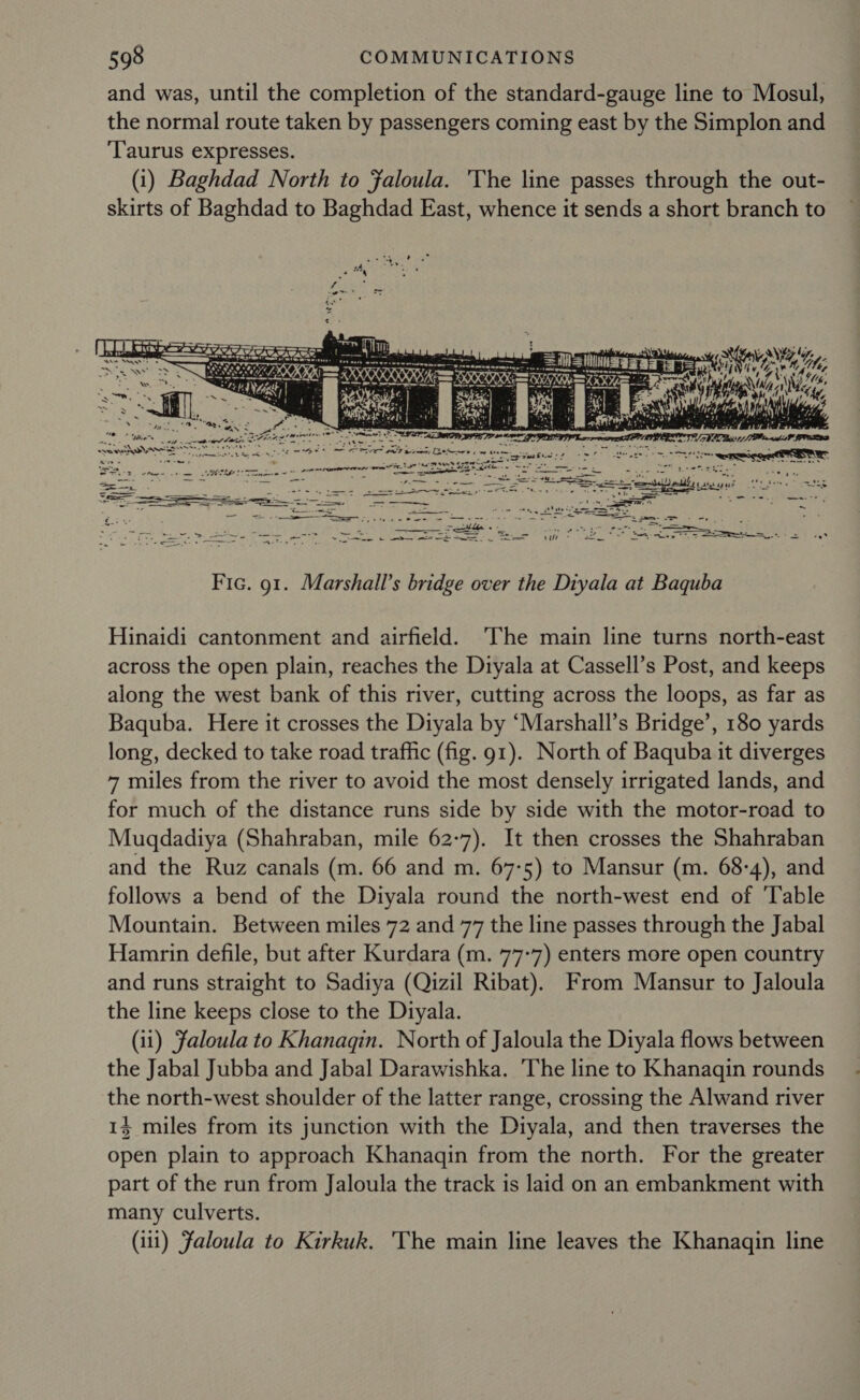 and was, until the completion of the standard-gauge line to Mosul, the normal route taken by passengers coming east by the Simplon and ‘Taurus expresses. (1) Baghdad North to faloula. The line passes through the out- skirts of Baghdad to Baghdad East, whence it sends a short branch to HN Ne ve bag  Fic. 91. Marshall’s bridge over the Diyala at Baquba Hinaidi cantonment and airfield. The main line turns north-east across the open plain, reaches the Diyala at Cassell’s Post, and keeps along the west bank of this river, cutting across the loops, as far as Baquba. Here it crosses the Diyala by ‘Marshall’s Bridge’, 180 yards long, decked to take road traffic (fig. g1). North of Baquba it diverges 7 miles from the river to avoid the most densely irrigated lands, and for much of the distance runs side by side with the motor-road to Muqdadiya (Shahraban, mile 62-7). It then crosses the Shahraban and the Ruz canals (m. 66 and m. 67-5) to Mansur (m. 68-4), and follows a bend of the Diyala round the north-west end of ‘Table Mountain. Between miles 72 and 77 the line passes through the Jabal Hamrin defile, but after Kurdara (m. 77-7) enters more open country and runs straight to Sadiya (Qizil Ribat). From Mansur to Jaloula the line keeps close to the Diyala. (ii) faloula to Khanaqgin. North of Jaloula the Diyala flows between the Jabal Jubba and Jabal Darawishka. The line to Khanaqin rounds the north-west shoulder of the latter range, crossing the Alwand river 14 miles from its junction with the Diyala, and then traverses the open plain to approach Khanaqin from the north. For the greater part of the run from Jaloula the track is laid on an embankment with many culverts. (111) Faloula to Kirkuk. The main line leaves the Khanagqin line