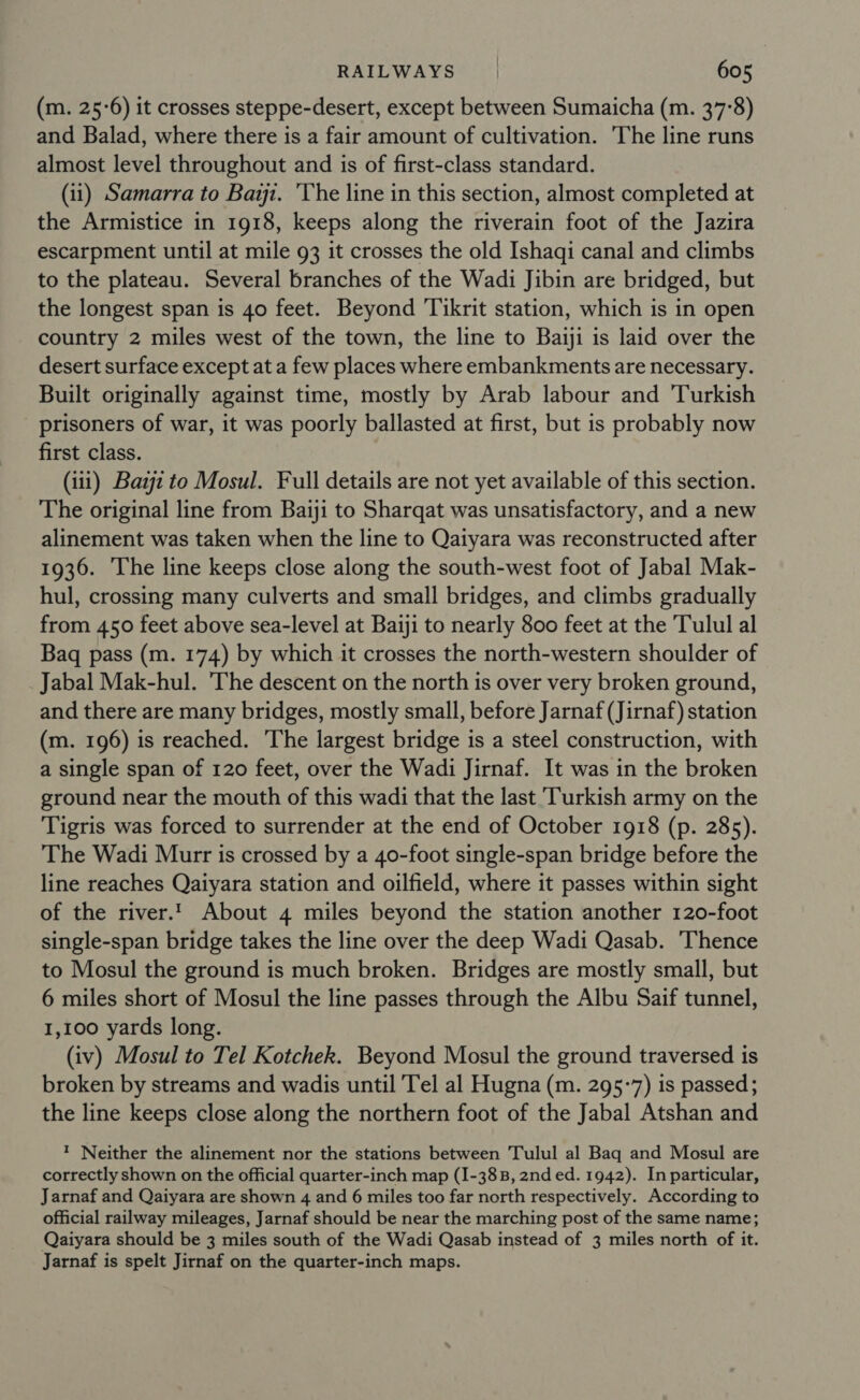 (m. 25-6) it crosses steppe-desert, except between Sumaicha (m. 37°8) and Balad, where there is a fair amount of cultivation. The line runs almost level throughout and is of first-class standard. (ii) Samarra to Bait. The line in this section, almost completed at the Armistice in 1918, keeps along the riverain foot of the Jazira escarpment until at mile 93 it crosses the old Ishaqi canal and climbs to the plateau. Several branches of the Wadi Jibin are bridged, but the longest span is 40 feet. Beyond Tikrit station, which is in open country 2 miles west of the town, the line to Baiji is laid over the desert surface except at a few places where embankments are necessary. Built originally against time, mostly by Arab labour and ‘Turkish prisoners of war, it was poorly ballasted at first, but is probably now first class. (iii) Bazjz to Mosul. Full details are not yet available of this section. The original line from Baiji to Sharqat was unsatisfactory, and a new alinement was taken when the line to Qaiyara was reconstructed after 1936. The line keeps close along the south-west foot of Jabal Mak- hul, crossing many culverts and small bridges, and climbs gradually from 450 feet above sea-level at Baiji to nearly 800 feet at the Tulul al Baq pass (m. 174) by which it crosses the north-western shoulder of Jabal Mak-hul. The descent on the north is over very broken ground, and there are many bridges, mostly small, before Jarnaf (Jirnaf) station (m. 196) is reached. The largest bridge is a steel construction, with a single span of 120 feet, over the Wadi Jirnaf. It was in the broken ground near the mouth of this wadi that the last Turkish army on the Tigris was forced to surrender at the end of October 1918 (p. 285). The Wadi Murr is crossed by a 40-foot single-span bridge before the line reaches Qaiyara station and oilfield, where it passes within sight of the river.' About 4 miles beyond the station another 120-foot single-span bridge takes the line over the deep Wadi Qasab. ‘Thence to Mosul the ground is much broken. Bridges are mostly small, but 6 miles short of Mosul the line passes through the Albu Saif tunnel, 1,100 yards long. (iv) Mosul to Tel Kotchek. Beyond Mosul the ground traversed is broken by streams and wadis until Tel al Hugna (m. 295-7) is passed; the line keeps close along the northern foot of the Jabal Atshan and ? Neither the alinement nor the stations between Tulul al Baq and Mosul are correctly shown on the official quarter-inch map (I-38B, 2nd ed. 1942). In particular, Jarnaf and Qaiyara are shown 4 and 6 miles too far north respectively. According to official railway mileages, Jarnaf should be near the marching post of the same name; Qaiyara should be 3 miles south of the Wadi Qasab instead of 3 miles north of it. Jarnaf is spelt Jirnaf on the quarter-inch maps.