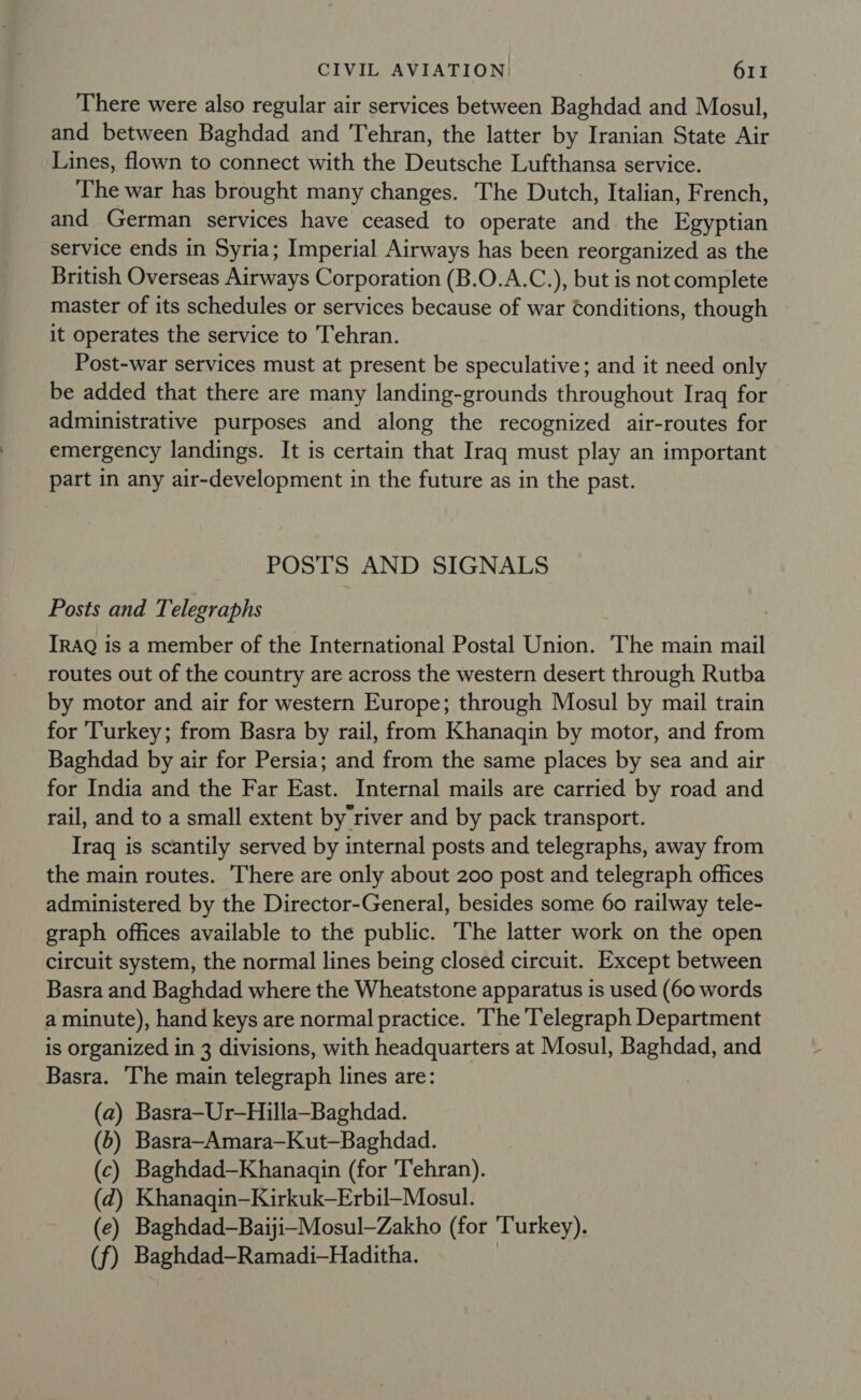 There were also regular air services between Baghdad and Mosul, and between Baghdad and Tehran, the latter by Iranian State Air Lines, flown to connect with the Deutsche Lufthansa service. The war has brought many changes. The Dutch, Italian, French, and German services have ceased to operate and the Egyptian service ends in Syria; Imperial Airways has been reorganized as the British Overseas Airways Corporation (B.O.A.C.), but is not complete master of its schedules or services because of war Conditions, though it operates the service to Tehran. Post-war services must at present be speculative; and it need only be added that there are many landing-grounds throughout Iraq for administrative purposes and along the recognized air-routes for emergency landings. It is certain that Iraq must play an important part in any air-development in the future as in the past. POSTS AND SIGNALS Posts and Telegraphs IRAQ is a member of the International Postal Union. The main mail routes out of the country are across the western desert through Rutba by motor and air for western Europe; through Mosul by mail train for ‘Turkey; from Basra by rail, from Khanagqin by motor, and from Baghdad by air for Persia; and from the same places by sea and air for India and the Far East. Internal mails are carried by road and rail, and to a small extent by river and by pack transport. Iraq is scantily served by internal posts and telegraphs, away from the main routes. There are only about 200 post and telegraph offices administered by the Director-General, besides some 60 railway tele- graph offices available to the public. The latter work on the open circuit system, the normal lines being closed circuit. Except between Basra and Baghdad where the Wheatstone apparatus is used (60 words a minute), hand keys are normal practice. The Telegraph Department is organized in 3 divisions, with headquarters at Mosul, Baghdad, and Basra. ‘The main telegraph lines are: (a) Basra—Ur—Hilla—Baghdad. (6) Basra-Amara—Kut—Baghdad. (c) Baghdad—Khanagqin (for Tehran). (d) Khanagin—Kirkuk—Erbil—Mosul. (e) Baghdad—Baiji-Mosul—Zakho (for Turkey). (f) Baghdad-Ramadi—Haditha. |