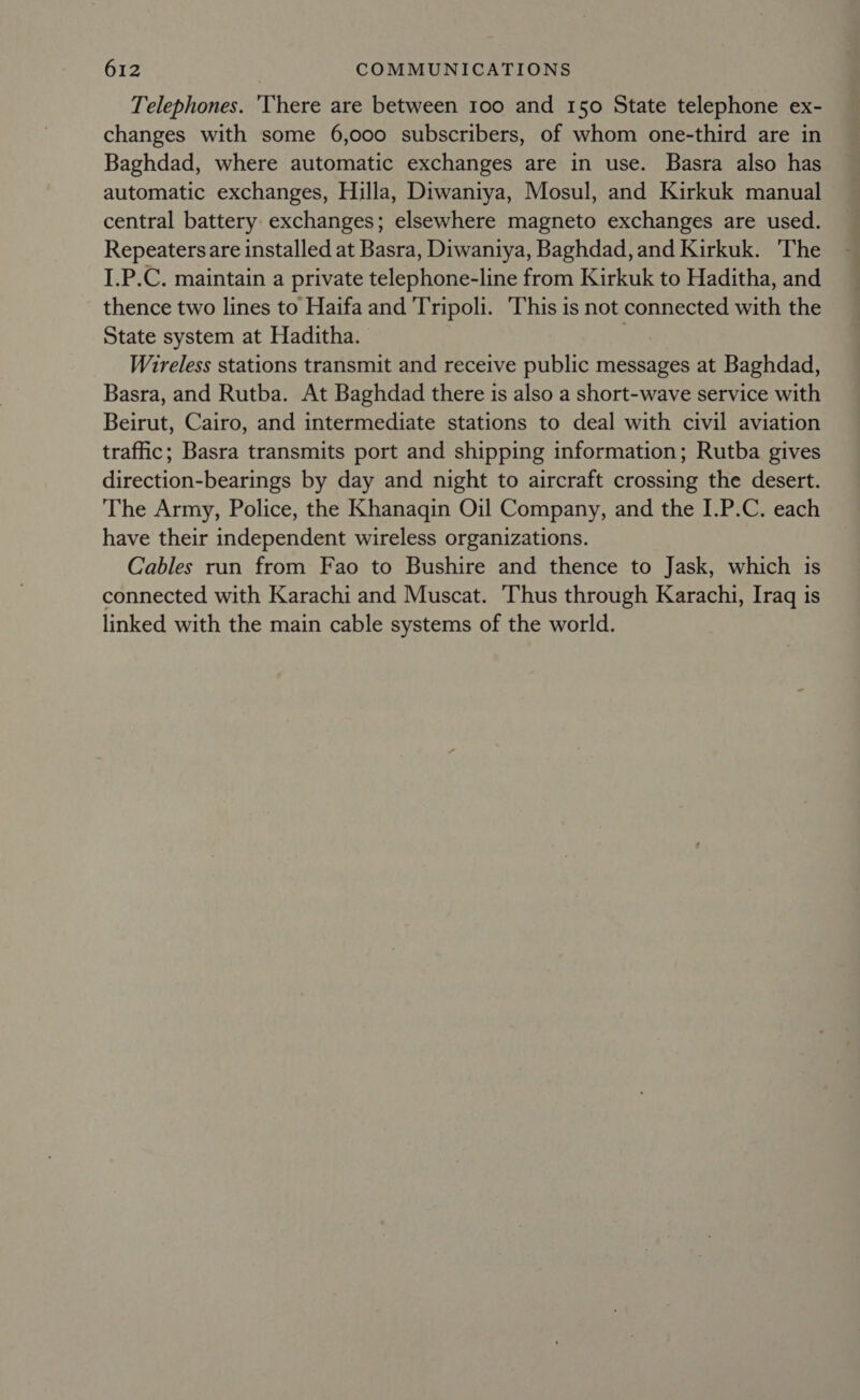 Telephones. 'There are between 100 and 150 State telephone ex- changes with some 6,000 subscribers, of whom one-third are in Baghdad, where automatic exchanges are in use. Basra also has automatic exchanges, Hilla, Diwaniya, Mosul, and Kirkuk manual central battery exchanges; elsewhere magneto exchanges are used. Repeaters are installed at Basra, Diwaniya, Baghdad, and Kirkuk. The I.P.C. maintain a private telephone-line from Kirkuk to Haditha, and thence two lines to Haifa and Tripoli. This is not connected with the State system at Haditha. | Wireless stations transmit and receive public messages at Baghdad, Basra, and Rutba. At Baghdad there is also a short-wave service with Beirut, Cairo, and intermediate stations to deal with civil aviation traffic; Basra transmits port and shipping information; Rutba gives direction-bearings by day and night to aircraft crossing the desert. The Army, Police, the Khanagin Oil Company, and the I.P.C. each have their independent wireless organizations. Cables run from Fao to Bushire and thence to Jask, which is connected with Karachi and Muscat. Thus through Karachi, Iraq is linked with the main cable systems of the world.