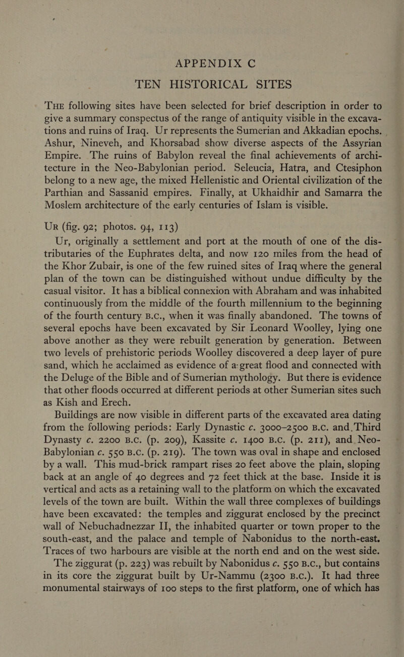 APPENDIX C TEN HISTORICAL SITES THE following sites have been selected for brief description in order to give a summary conspectus of the range of antiquity visible in the excava- tions and ruins of Iraq. Ur represents the Sumerian and Akkadian epochs. Ashur, Nineveh, and Khorsabad show diverse aspects of the Assyrian Empire. The ruins of Babylon reveal the final achievements of archi- tecture in the Neo-Babylonian period. Seleucia, Hatra, and Ctesiphon belong to a new age, the mixed Hellenistic and Oriental civilization of the Parthian and Sassanid empires. Finally, at Ukhaidhir and Samarra the Moslem architecture of the early centuries of Islam is visible. UR (fig. 92; photos. 94, 113) Ur, originally a settlement and port at the mouth of one of the dis- tributaries of the Euphrates delta, and now 120 miles from the head of the Khor Zubair, is one of the few ruined sites of Iraq where the general plan of the town can be distinguished without undue difficulty by the casual visitor. It has a biblical connexion with Abraham and was inhabited continuously from the middle of the fourth millennium to the beginning of the fourth century B.C., when it was finally abandoned. The towns of several epochs have been excavated by Sir Leonard Woolley, lying one above another as they were rebuilt generation by generation. Between two levels of prehistoric periods Woolley discovered a deep layer of pure sand, which he acclaimed as evidence of a:great flood and connected with the Deluge of the Bible and of Sumerian mythology. But there is evidence that other floods occurred at different periods at other Sumerian sites such as Kish and Erech. Buildings are now visible in different parts of the excavated area dating from the following periods: Early Dynastic c. 3000-2500 B.c. and, Third Dynasty c. 2200 B.C. (p. 209), Kassite c. 1400 B.C. (p. 211), and. Neo- Babylonian c. 550 B.C. (p. 219). ‘The town was oval in shape and enclosed by a wall. This mud-brick rampart rises 20 feet above the plain, sloping back at an angle of 40 degrees and 72 feet thick at the base. Inside it is vertical and acts as a retaining wall to the platform on which the excavated levels of the town are built. Within the wall three complexes of buildings have been excavated: the temples and ziggurat enclosed by the precinct wall of Nebuchadnezzar II, the inhabited quarter or town proper to the south-east, and the palace and temple of Nabonidus to the north-east. Traces of two harbours are visible at the north end and on the west side. The ziggurat (p. 223) was rebuilt by Nabonidus c. 550 B.c., but contains in its core the ziggurat built by Ur-Nammu (2300 B.c.). It had three monumental stairways of 100 steps to the first platform, one of which has