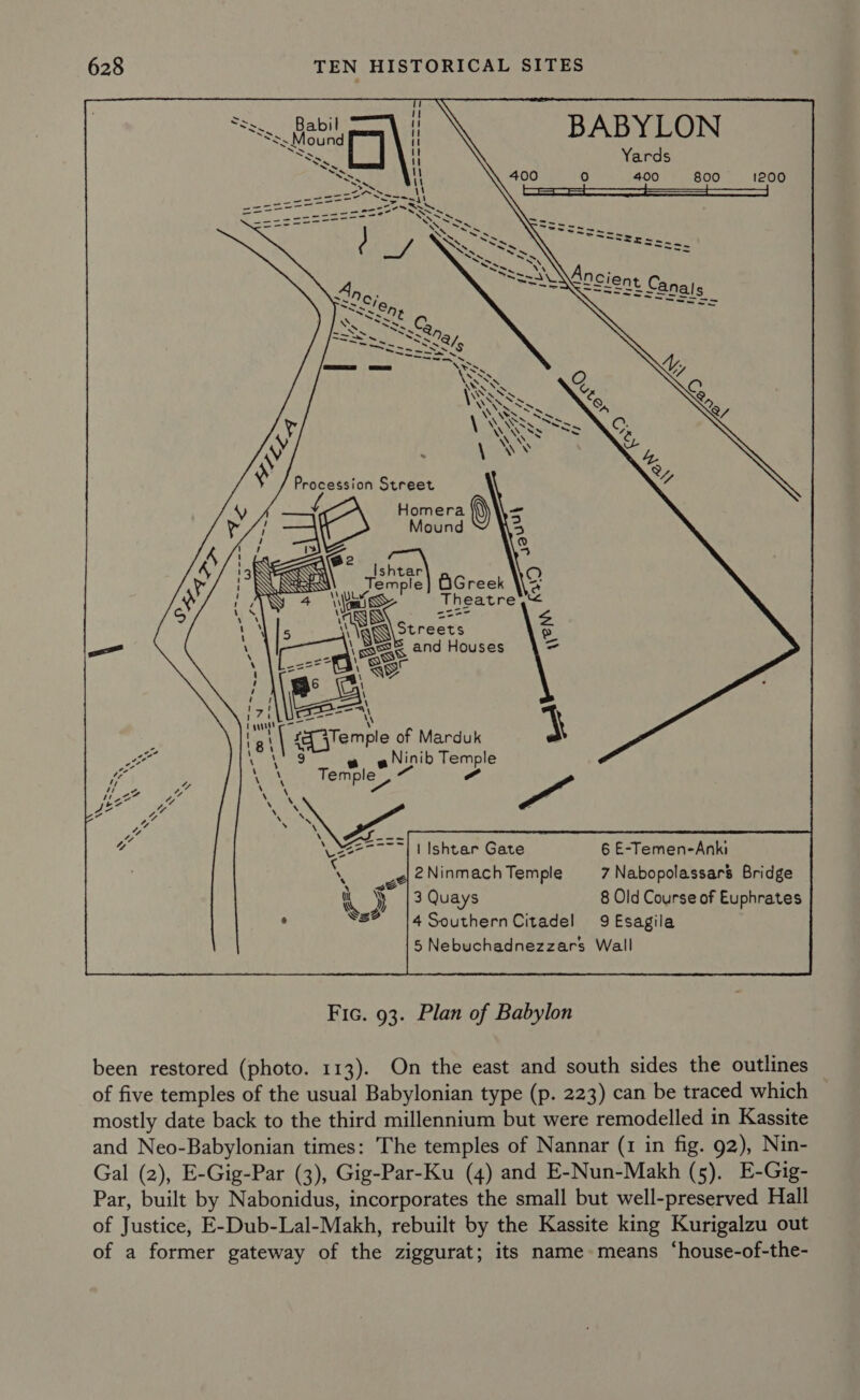 ~ BABYLON Yards 0 400 800 1200      : &gt; ie ~ -_ —_ _ Pied -&lt;= = Aen mae —~ -——LS - ~~  Procession Street {cA Homera omera - oO Mound 3 4 2 FO Isht at Temple OGreek  OQ ye SS Theatre &amp; cae o a —_ 46 \ PEsarr a ; \ qf {Temple of Marduk Ee g e o Ninib Temple we Tem ple, a” ca 4 y ee ee 2 iM yest Recent) | Ishtar Gate 6 E-Temen-Anki ‘ | 2Ninmach Temple 7 Nabopolassars Bridge % ey 13 Quays 8 Old Course of Euphrates ° Ss? |4SouthernCitadel 9 Esagila  Fic. 93. Plan of Babylon been restored (photo. 113). On the east and south sides the outlines of five temples of the usual Babylonian type (p. 223) can be traced which mostly date back to the third millennium but were remodelled in Kassite and Neo-Babylonian times: The temples of Nannar (1 in fig. 92), Nin- Gal (2), E-Gig-Par (3), Gig-Par-Ku (4) and E-Nun-Makh (5). E-Gig- Par, built by Nabonidus, incorporates the small but well-preserved Hall of Justice, E-Dub-Lal-Makh, rebuilt by the Kassite king Kurigalzu out of a former gateway of the ziggurat; its name means ‘house-of-the-