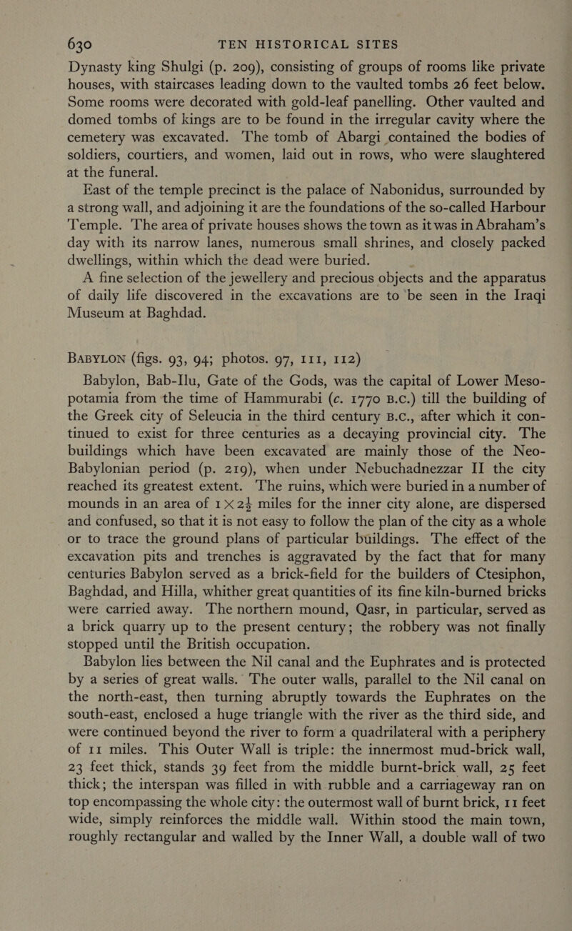 Dynasty king Shulgi (p. 209), consisting of groups of rooms like private houses, with staircases leading down to the vaulted tombs 26 feet below. Some rooms were decorated with gold-leaf panelling. Other vaulted and domed tombs of kings are to be found in the irregular cavity where the cemetery was excavated. The tomb of Abargi contained the bodies of soldiers, courtiers, and women, laid out in rows, who were slaughtered at the funeral. East of the temple precinct is the palace of Nabonidus, surrounded by a strong wall, and adjoining it are the foundations of the so-called Harbour Temple. The area of private houses shows the town as it was in Abraham’s day with its narrow lanes, numerous small shrines, and closely packed dwellings, within which the dead were buried. A fine selection of the jewellery and precious objects and the apparatus of daily life discovered in the excavations are to be seen in the Iraqi Museum at Baghdad. BABYLON (figs. 93, 94; photos. 97, I11, 112) Babylon, Bab-Ilu, Gate of the Gods, was the capital of Lower Meso- potamia from the time of Hammurabi (c. 1770 B.c.) till the building of the Greek city of Seleucia in the third century B.c., after which it con- tinued to exist for three centuries as a decaying provincial city. The buildings which have been excavated are mainly those of the Neo- Babylonian period (p. 219), when under Nebuchadnezzar II the city reached its greatest extent. ‘The ruins, which were buried in a number of mounds in an area of 1x24 miles for the inner city alone, are dispersed and confused, so that it is not easy to follow the plan of the city as a whole or to trace the ground plans of particular buildings. The effect of the excavation pits and trenches is aggravated by the fact that for many centuries Babylon served as a brick-field for the builders of Ctesiphon, Baghdad, and Hilla, whither great quantities of its fine kiln-burned bricks were carried away. ‘The northern mound, Qasr, in particular, served as a brick quarry up to the present century; the robbery was not finally stopped until the British occupation. Babylon lies between the Nil canal and the Euphrates and is protected by a series of great walls. The outer walls, parallel to the Nil canal on the north-east, then turning abruptly towards the Euphrates on the south-east, enclosed a huge triangle with the river as the third side, and were continued beyond the river to form a quadrilateral with a periphery of 11 miles. This Outer Wall is triple: the innermost mud-brick wall, 23 feet thick, stands 39 feet from the middle burnt-brick wall, 25 feet thick; the interspan was filled in with rubble and a carriageway ran on top encompassing the whole city: the outermost wall of burnt brick, 11 feet wide, simply reinforces the middle wall. Within stood the main town, roughly rectangular and walled by the Inner Wall, a double wall of two
