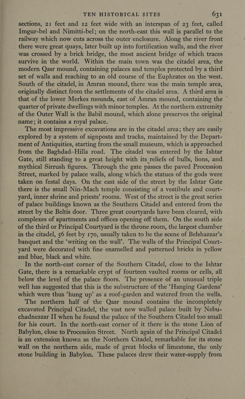 sections, 21 feet and 12 feet wide with an interspan of 23 feet, called Imgur-bel and Nimitti-bel; on the north-east this wall is parallel to the railway which now cuts across the outer enclosure. Along the river front there were great quays, later built up into fortification walls, and the river was crossed by a brick bridge, the most ancient bridge of which traces survive in the world. Within the main town was the citadel area, the modern Qasr mound, containing palaces and temples protected by a third set of walls and reaching to an old course of the Euphrates on the ‘west. South of the citadel, in Amran mound, there was the main temple area, originally distinct from the settlements of the citadel area. A third area is that of the lower Merkes mounds, east of Amran mound, containing the © quarter of private dwellings with minor temples. At the northern extremity of the Outer Wall is the Babil mound, which alone preserves the original name; it contains a royal palace. The most impressive excavations are in the citadel area; they are easily explored by a system of signposts and tracks, maintained by the Depart- ment of Antiquities, starting from the small museum, which is approached from the Baghdad-Hilla road. The citadel was entered by the Ishtar Gate, still standing to a great height with its reliefs of bulls, lions, and mythical Sirrush figures. Through the gate passes the paved Procession Street, marked by palace walls, along which the statues of the gods were taken on festal days. On the east side of the street by the Ishtar Gate there is the small Nin-Mach temple consisting of a vestibule and court- yard, inner shrine and priests’ rooms. West of the street is the great series of palace buildings known as the Southern Citadel and entered from the street by the Beltis door. Three great courtyards have been cleared, with complexes of apartments and offices opening off them. On the south side of the third or Principal Courtyard is the throne room, the largest chamber in the citadel, 56 feet by 170, usually taken to be the scene of Belshazzar’s banquet and the ‘writing on the wall’. ‘The walls of the Principal Court- yard were decorated with fine enamelled and patterned bricks in yellow and blue, black and white. In the north-east corner of the Southern Citadel, close to the Ishtar Gate, there is a remarkable crypt of fourteen vaulted rooms or cells, all below the level of the palace floors. ‘The presence of an unusual triple well has suggested that this is the substructure of the ‘Hanging Gardens’ which were thus ‘hung up’ as a roof-garden and watered from the wells. The northern half of the Qasr mound contains the incompletely excavated Principal Citadel, the vast new walled palace built by Nebu- chadnezzar II when he found the palace of the Southern Citadel too small for his court. In the north-east corner of it there is the stone Lion of Babylon, close to Procession Street. North again of the Principal Citadel is an extension known as the Northern Citadel, remarkable for its stone wall on the northern side, made of great blocks of limestone, the only stone building in Babylon, These palaces drew their water-supply from