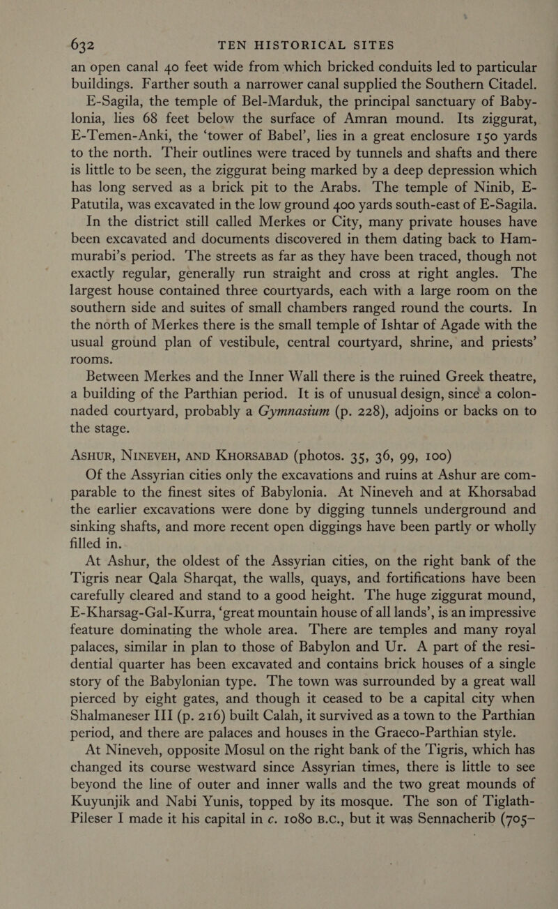 an open canal 40 feet wide from which bricked conduits led to particular buildings. Farther south a narrower canal supplied the Southern Citadel. E-Sagila, the temple of Bel-Marduk, the principal sanctuary of Baby- lonia, lies 68 feet below the surface of Amran mound. Its ziggurat, E-Temen-Anki, the ‘tower of Babel’, lies in a great enclosure 150 yards to the north. Their outlines were traced by tunnels and shafts and there is little to be seen, the ziggurat being marked by a deep depression which has long served as a brick pit to the Arabs. The temple of Ninib, E- Patutila, was excavated in the low ground 400 yards south-east of E-Sagila. In the district still called Merkes or City, many private houses have been excavated and documents discovered in them dating back to Ham- murabi’s period. The streets as far as they have been traced, though not exactly regular, generally run straight and cross at right angles. The largest house contained three courtyards, each with a large room on the southern side and suites of small chambers ranged round the courts. In the north of Merkes there is the small temple of Ishtar of Agade with the usual ground plan of vestibule, central courtyard, shrine, and priests’ rooms. Between Merkes and the Inner Wall there is the ruined Greek theatre, a building of the Parthian period. It is of unusual design, since a colon- naded courtyard, probably a Gymnasium (p. 228), adjoins or backs on to the stage. AsHuR, NINEVEH, AND KuHorsABaD (photos. 35, 36, 99, 100) Of the Assyrian cities only the excavations and ruins at Ashur are com- parable to the finest sites of Babylonia. At Nineveh and at Khorsabad the earlier excavations were done by digging tunnels underground and sinking shafts, and more recent open diggings have been partly or wholly filled in. At Ashur, the oldest of the Assyrian cities, on the right bank of the Tigris near Qala Sharqat, the walls, quays, and fortifications have been carefully cleared and stand to a good height. ‘The huge ziggurat mound, E-Kharsag-Gal-Kurra, ‘great mountain house of all lands’, is an impressive feature dominating the whole area. ‘There are temples and many royal palaces, similar in plan to those of Babylon and Ur. A part of the resi- dential quarter has been excavated and contains brick houses of a single story of the Babylonian type. The town was surrounded by a great wall pierced by eight gates, and though it ceased to be a capital city when Shalmaneser III (p. 216) built Calah, it survived as a town to the Parthian period, and there are palaces and houses in the Graeco-Parthian style. At Nineveh, opposite Mosul on the right bank of the Tigris, which has changed its course westward since Assyrian times, there is little to see beyond the line of outer and inner walls and the two great mounds of Kuyunjik and Nabi Yunis, topped by its mosque. The son of Tiglath- Pileser I made it his capital in c. 1080 B.c., but it was Sennacherib (705-