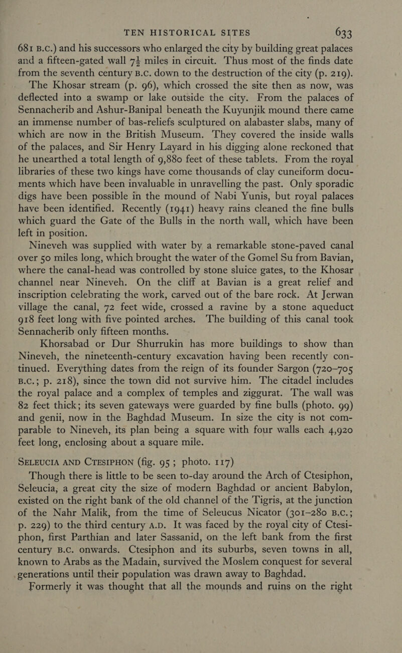 681 B.c.) and his successors who enlarged the city by building great palaces and a fifteen-gated wall 74 miles in circuit. Thus most of the finds date from the seventh century B.c. down to the destruction of the city (p. 219). The Khosar stream (p. 96), which crossed the site then as now, was deflected into a swamp or lake outside the city. From the palaces of Sennacherib and Ashur-Banipal beneath the Kuyunjik mound there came an immense number of bas-reliefs sculptured on alabaster slabs, many of which are now in the British Museum. They covered the inside walls of the palaces, and Sir Henry Layard in his digging alone reckoned that he unearthed a total length of 9,880 feet of these tablets. From the royal libraries of these two kings have come thousands of clay cuneiform docu- ments which have been invaluable in unravelling the past. Only sporadic digs have been possible in the mound of Nabi Yunis, but royal palaces have been identified. Recently (1941) heavy rains cleaned the fine bulls which guard the Gate of the Bulls in the north wall, which have been left in position. Nineveh was supplied with water by a remarkable stone-paved canal over 50 miles long, which brought the water of the Gomel Su from Bavian, where the canal-head was controlled by stone sluice gates, to the Khosar channel near Nineveh. On the cliff at Bavian is a great relief and inscription celebrating the work, carved out of the bare rock. At Jerwan village the canal, 72 feet wide, crossed a ravine by a stone aqueduct 918 feet long with five pointed arches. The building of this canal took Sennacherib only fifteen months. Khorsabad or Dur Shurrukin has more buildings to show than Nineveh, the nineteenth-century excavation having been recently con- tinued. Everything dates from the reign of its founder Sargon (720-705 B.C.; p. 218), since the town did not survive him. The citadel includes the royal palace and a complex of temples and ziggurat. The wall was 82 feet thick; its seven gateways were guarded by fine bulls (photo. gg) and genii, now in the Baghdad Museum. In size the city is not com- parable to Nineveh, its plan being a square with four walls each 4,920 feet long, enclosing about a square mile. SELEUCIA AND CTESIPHON (fig. 95 ; photo. 117) Though there is little to be seen to-day around the Arch of Ctesiphon, Seleucia; a great city the size of modern Baghdad or ancient Babylon, existed on the right bank of the old channel of the Tigris, at the junction of the Nahr Malik, from the time of Seleucus Nicator (301-280 B.c.; p. 229) to the third century a.D. It was faced by the royal city of Ctesi- phon, first Parthian and later Sassanid, on the left bank from the first century B.C. onwards. Ctesiphon and its suburbs, seven towns in all, known to Arabs as the Madain, survived the Moslem conquest for several generations until their population was drawn away to Baghdad. Formerly it was thought that all the mounds and ruins on the right