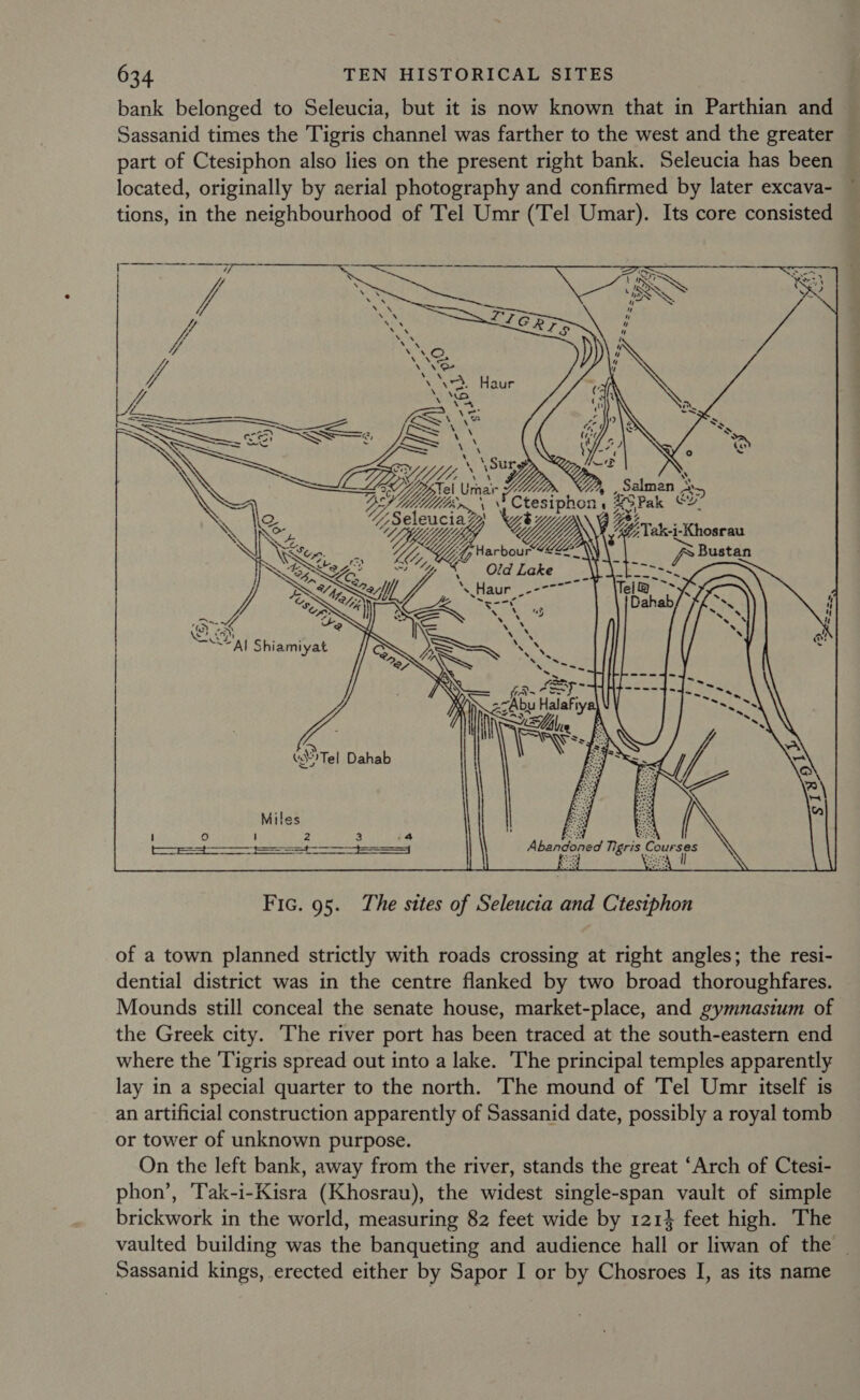 bank belonged to Seleucia, but it is now known that in Parthian and Sassanid times the Tigris channel was farther to the west and the greater part of Ctesiphon also lies on the present right bank. Seleucia has been located, originally by aerial photography and confirmed by later excava- tions, in the neighbourhood of Tel Umr (Tel Umar). Its core consisted    Set aS -- LS — \e SS \ By LS SS : \ = htriienn a Ba ae ~o Urnar j 3 at BS UiMlrm jCiesipnen irae cy “Sel eucia? Y\ CIN , Up. oC. “ip an DSxthe o! A, Old Lake a : Qa, es ag ey Zell \ ye ° Me ad Be #) 72. for +e Rowe, ¥ t IN =) Shiamiyat CG ee x BSR“ amo J , re 4 } as Va Ss a &gt; (Tel Dahab Miles oe : 3 : Box Be ' 2obe per eres. tees Abandoned Tigris Se gee Fic. 95. The sites of Seleucia and C'testphon of a town planned strictly with roads crossing at right angles; the resi- dential district was in the centre flanked by two broad thoroughfares. Mounds still conceal the senate house, market-place, and gymnasium of the Greek city. The river port has been traced at the south-eastern end where the ‘Tigris spread out into a lake. The principal temples apparently lay in a special quarter to the north. The mound of Tel Umr itself is an artificial construction apparently of Sassanid date, possibly a royal tomb or tower of unknown purpose. On the left bank, away from the river, stands the great ‘Arch of Ctesi- phon’, ‘T'ak-i-Kisra (Khosrau), the widest single-span vault of simple brickwork in the world, measuring 82 feet wide by 1214 feet high. The vaulted building was the banqueting and audience hall or liwan of the _ Sassanid kings, erected either by Sapor I or by Chosroes I, as its name