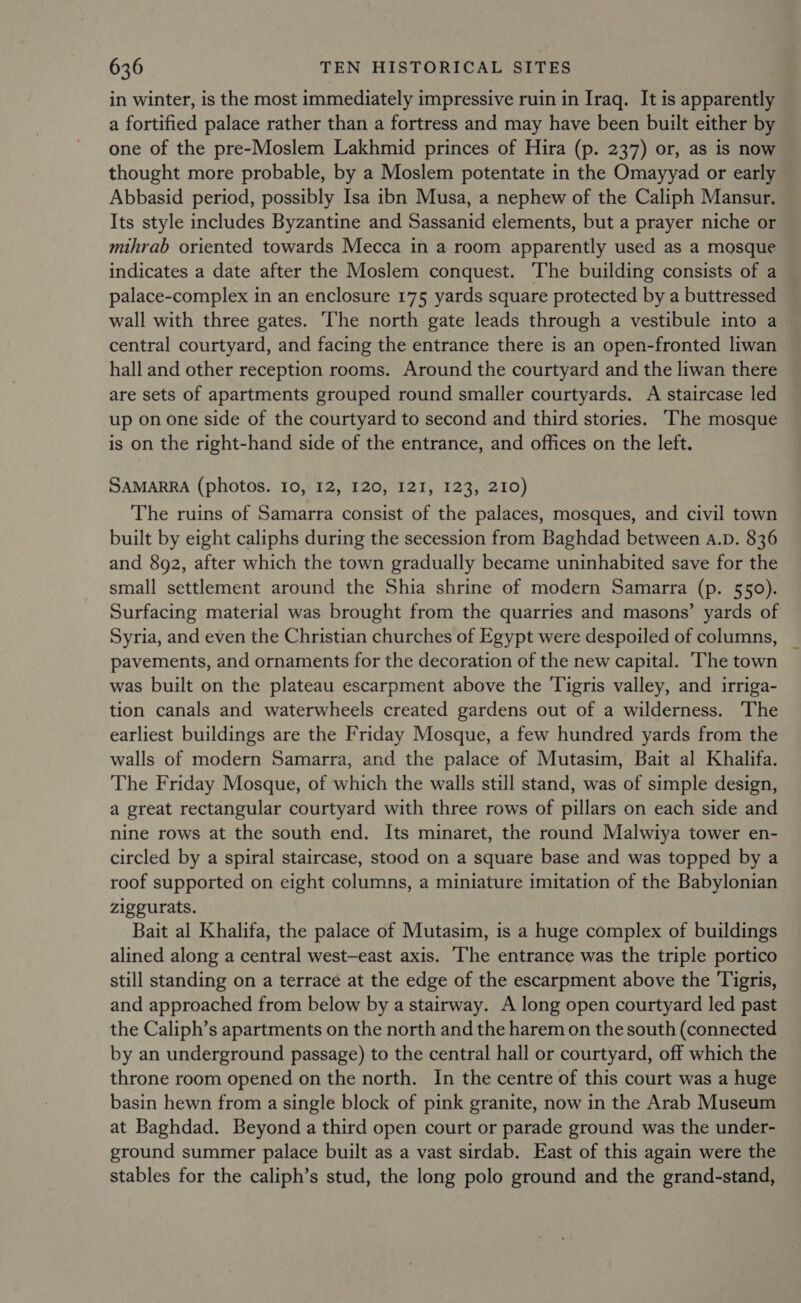 in winter, is the most immediately impressive ruin in Iraq. It is apparently a fortified palace rather than a fortress and may have been built either by one of the pre-Moslem Lakhmid princes of Hira (p. 237) or, as is now thought more probable, by a Moslem potentate in the Omayyad or early Abbasid period, possibly Isa ibn Musa, a nephew of the Caliph Mansur. Its style includes Byzantine and Sassanid elements, but a prayer niche or mihrab oriented towards Mecca in a room apparently used as a mosque indicates a date after the Moslem conquest. ‘The building consists of a palace-complex in an enclosure 175 yards square protected by a buttressed wall with three gates. The north gate leads through a vestibule into a central courtyard, and facing the entrance there is an open-fronted liwan hall and other reception rooms. Around the courtyard and the liwan there are sets of apartments grouped round smaller courtyards. A staircase led up on one side of the courtyard to second and third stories. ‘The mosque is on the right-hand side of the entrance, and offices on the left. SAMARRA (photos. 10, 12, 120, I2I, 123, 210) The ruins of Samarra consist of the palaces, mosques, and civil town built by eight caliphs during the secession from Baghdad between A.D. 836 and 892, after which the town gradually became uninhabited save for the small settlement around the Shia shrine of modern Samarra (p. 550). Surfacing material was brought from the quarries and masons’ yards of Syria, and even the Christian churches of Egypt were despoiled of columns, _ pavements, and ornaments for the decoration of the new capital. ‘The town was built on the plateau escarpment above the Tigris valley, and irriga- tion canals and waterwheels created gardens out of a wilderness. The earliest buildings are the Friday Mosque, a few hundred yards from the walls of modern Samarra, and the palace of Mutasim, Bait al Khalifa. The Friday Mosque, of which the walls still stand, was of simple design, a great rectangular courtyard with three rows of pillars on each side and nine rows at the south end. Its minaret, the round Malwiya tower en- circled by a spiral staircase, stood on a square base and was topped by a roof supported on eight columns, a miniature imitation of the Babylonian ziggurats. Bait al Khalifa, the palace of Mutasim, is a huge complex of buildings alined along a central west—east axis. The entrance was the triple portico still standing on a terrace at the edge of the escarpment above the Tigris, and approached from below by a stairway. A long open courtyard led past the Caliph’s apartments on the north and the harem on the south (connected by an underground passage) to the central hall or courtyard, off which the throne room opened on the north. In the centre of this court was a huge basin hewn from a single block of pink granite, now in the Arab Museum at Baghdad. Beyond a third open court or parade ground was the under- ground summer palace built as a vast sirdab. East of this again were the stables for the caliph’s stud, the long polo ground and the grand-stand,