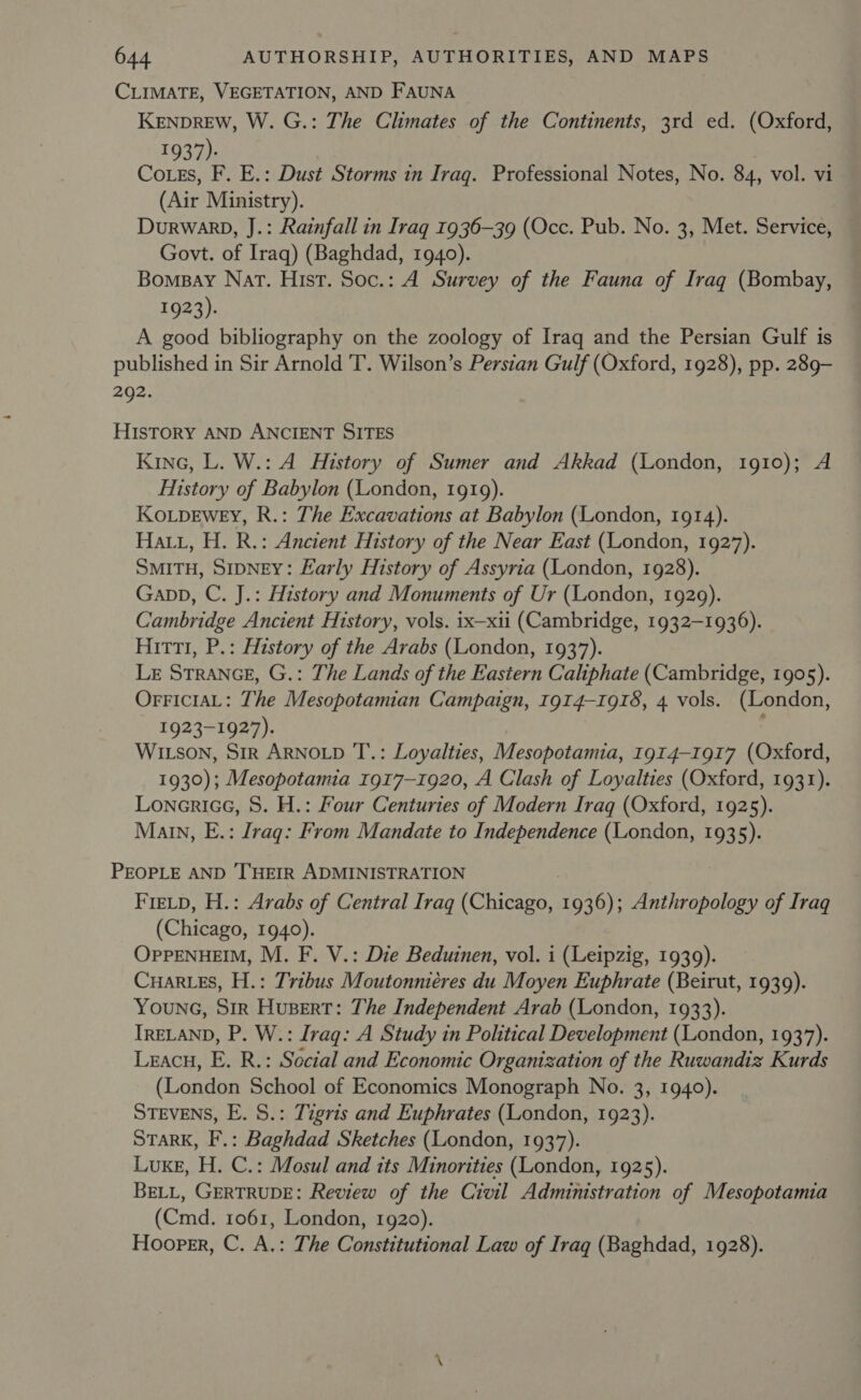 CLIMATE, VEGETATION, AND FAUNA KENDREW, W. G.: The Climates of the Continents, 3rd ed. (Oxford, 1937). Cotes, F. E.: Dust Storms in Iraq. Professional Notes, No. 84, vol. vi (Air Ministry). DurwarD, J.: Rainfall in Iraq 1936-39 (Occ. Pub. No. 3, Met. Service, Govt. of Iraq) (Baghdad, 1940). Bomsay Nat. Hist. Soc.: A Survey of the Fauna of Iraq (Bombay, 1923). A good bibliography on the zoology of Iraq and the Persian Gulf is published in Sir Arnold T. Wilson’s Persian Gulf (Oxford, 1928), pp. 289- 292. HiIsTORY AND ANCIENT SITES Kine, L. W.: A History of Sumer and Akkad (London, 1910); A History of Babylon (London, 1919). Ko.pewey, R.: The Excavations at Babylon (London, 1914). Hai, H. R.: Ancient History of the Near East (London, 1927). SMITH, SIDNEY: Early History of Assyria (London, 1928). Gapp, C. J.: History and Monuments of Ur (London, 1929). Cambridge Ancient History, vols. ix—xii (Cambridge, 1932-1936). Hitt, P.: History of the Arabs (London, 1937). LE STRANGE, G.: The Lands of the Eastern Caliphate (Cambridge, 1905). OrriciaL: The Mesopotamian Campaign, 1914-1918, 4 vols. (London, 1923-1927). Witson, Sir ARNOLD T’.: Loyalties, Mesopotamia, 1914-1917 (Oxford, 1930); Mesopotamia 1917-1920, A Clash of Loyalties (Oxford, 1931). Lonerice, 8. H.: Four Centuries of Modern Iraq (Oxford, 1925). Main, E.: Lraq: From Mandate to Independence (London, 1935). PEOPLE AND ‘THEIR ADMINISTRATION : FieLtp, H.: Arabs of Central Iraq (Chicago, 1936); Anthropology of Iraq (Chicago, 1940). OPPENHEIM, M. F. V.: Die Beduinen, vol. i (Leipzig, 1939). CHARLES, H.: Tribus Moutonniéres du Moyen Euphrate (Beirut, 1939). Younc, Sir Hupert: The Independent Arab (London, 1933). IRELAND, P. W.: Iraq: A Study in Political Development (London, 1937). Leacu, E. R.: Social and Economic Organization of the Ruwandiz Kurds (London School of Economics Monograph No. 3, 1940). STEVENS, E. 8.: Tigris and Euphrates (London, 1923). STaRK, F.: Baghdad Sketches (London, 1937). Luxe, H. C.: Mosul and its Minorities (London, 1925). BELL, GERTRUDE: Review of the Civil Administration of Mesopotamia (Cmd. 1061, London, 1920). Hooper, C. A.: The Constitutional Law of Iraq (Baghdad, 1928).