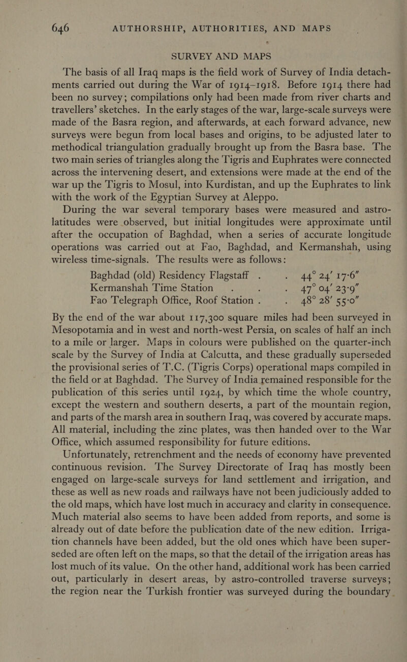 SURVEY AND MAPS The basis of all Iraq maps is the field work of Survey of India detach- ments carried out during the War of 1914-1918. Before 1914 there had been no survey; compilations only had been made from river charts and travellers’ sketches. In the early stages of the war, large-scale surveys were made of the Basra region, and afterwards, at each forward advance, new surveys were begun from local bases and origins, to be adjusted later to methodical triangulation gradually brought up from the Basra base. The two main series of triangles along the 'Tigris and Euphrates were connected across the intervening desert, and extensions were made at the end of the war up the Tigris to Mosul, into Kurdistan, and up the Euphrates to link with the work of the Egyptian Survey at Aleppo. During the war several temporary bases were measured and astro- latitudes were observed, but initial longitudes were approximate until after the occupation of Baghdad, when a series of accurate longitude operations was carried out at Fao, Baghdad, and Kermanshah, using wireless time-signals. ‘The results were as follows: Baghdad (old) Residency Flagstaff . Stal F lng © ise ig Kermanshah Time Station. ee yaa Bee Fao Telegraph Office, Roof Station . ef) ae eo) ee Rec By the end of the war about 117,300 square miles had been surveyed in Mesopotamia and in west and north-west Persia, on scales of half an inch to a mile or larger. Maps in colours were published on the quarter-inch scale by the Survey of India at Calcutta, and these gradually superseded the provisional series of 'T’.C. (Tigris Corps) operational maps compiled in the field or at Baghdad. The Survey of India remained responsible for the publication of this series until 1924, by which time the whole country, except the western and southern deserts, a part of the mountain region, and parts of the marsh area in southern Iraq, was covered by accurate maps. All material, including the zinc plates, was then handed over to the War Office, which assumed responsibility for future editions. Unfortunately, retrenchment and the needs of economy have prevented continuous revision. ‘The Survey Directorate of Iraq has mostly been engaged on large-scale surveys for land settlement and irrigation, and these as well as new roads and railways have not been judiciously added to the old maps, which have lost much in accuracy and clarity in consequence. Much material also seems to have been added from reports, and some is already out of date before the publication date of the new edition. Irriga- tion channels have been added, but the old ones which have been super- seded are often left on the maps, so that the detail of the irrigation areas has lost much of its value. On the other hand, additional work has been carried out, particularly in desert areas, by astro-controlled traverse surveys; the region near the Turkish frontier was surveyed during the boundary _