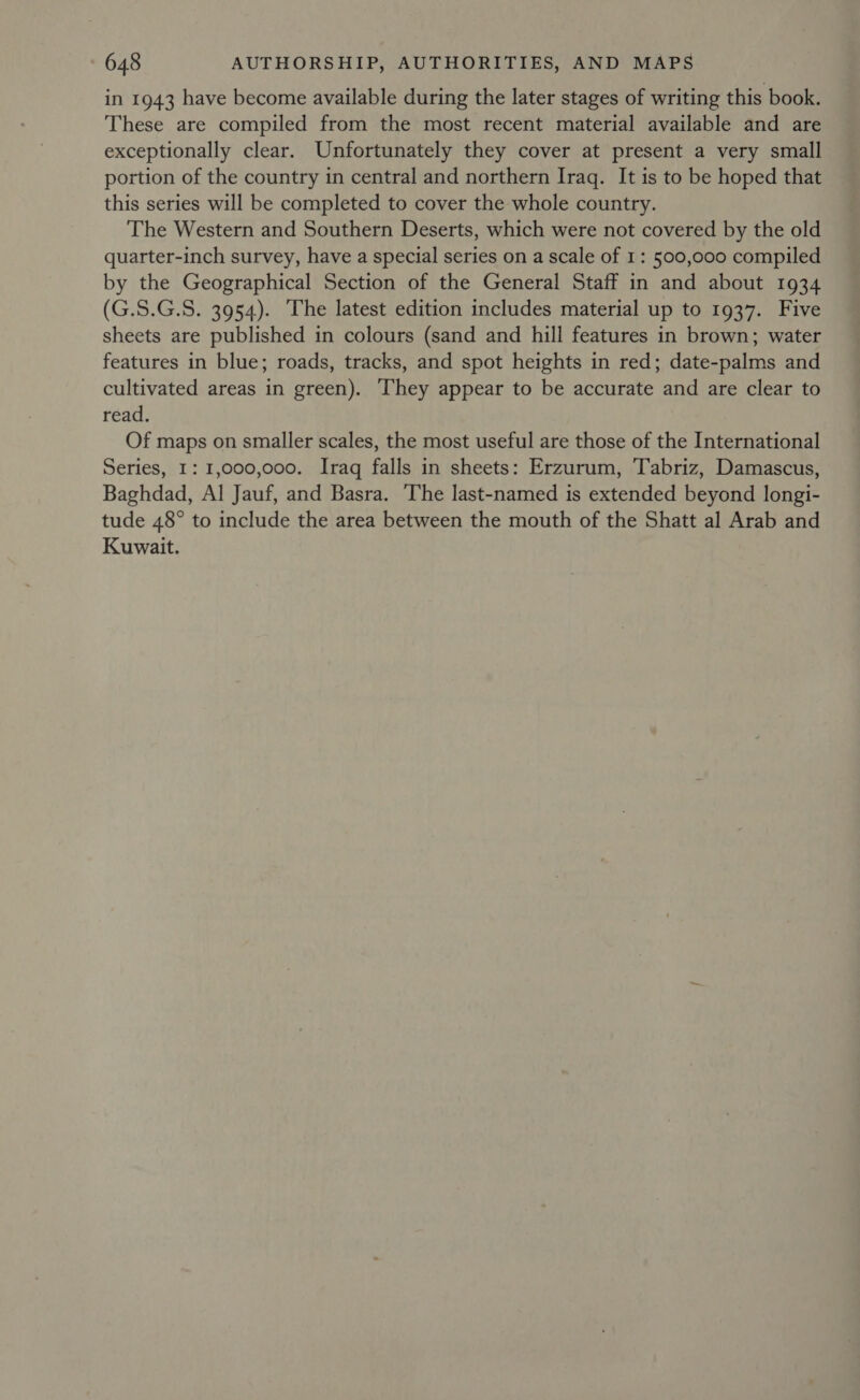 in 1943 have become available during the later stages of writing this book. These are compiled from the most recent material available and are exceptionally clear. Unfortunately they cover at present a very small portion of the country in central and northern Iraq. It is to be hoped that this series will be completed to cover the whole country. The Western and Southern Deserts, which were not covered by the old quarter-inch survey, have a special series on a scale of 1: 500,000 compiled by the Geographical Section of the General Staff in and about 1934 (G.S.G.S. 3954). The latest edition includes material up to 1937. Five sheets are published in colours (sand and hill features in brown; water features in blue; roads, tracks, and spot heights in red; date-palms and cultivated areas in green). ‘They appear to be accurate and are clear to read. Of maps on smaller scales, the most useful are those of the International Series, 1: 1,000,000. Iraq falls in sheets: Erzurum, Tabriz, Damascus, Baghdad, Al Jauf, and Basra. The last-named is extended beyond longi- tude 48° to include the area between the mouth of the Shatt al Arab and Kuwait.