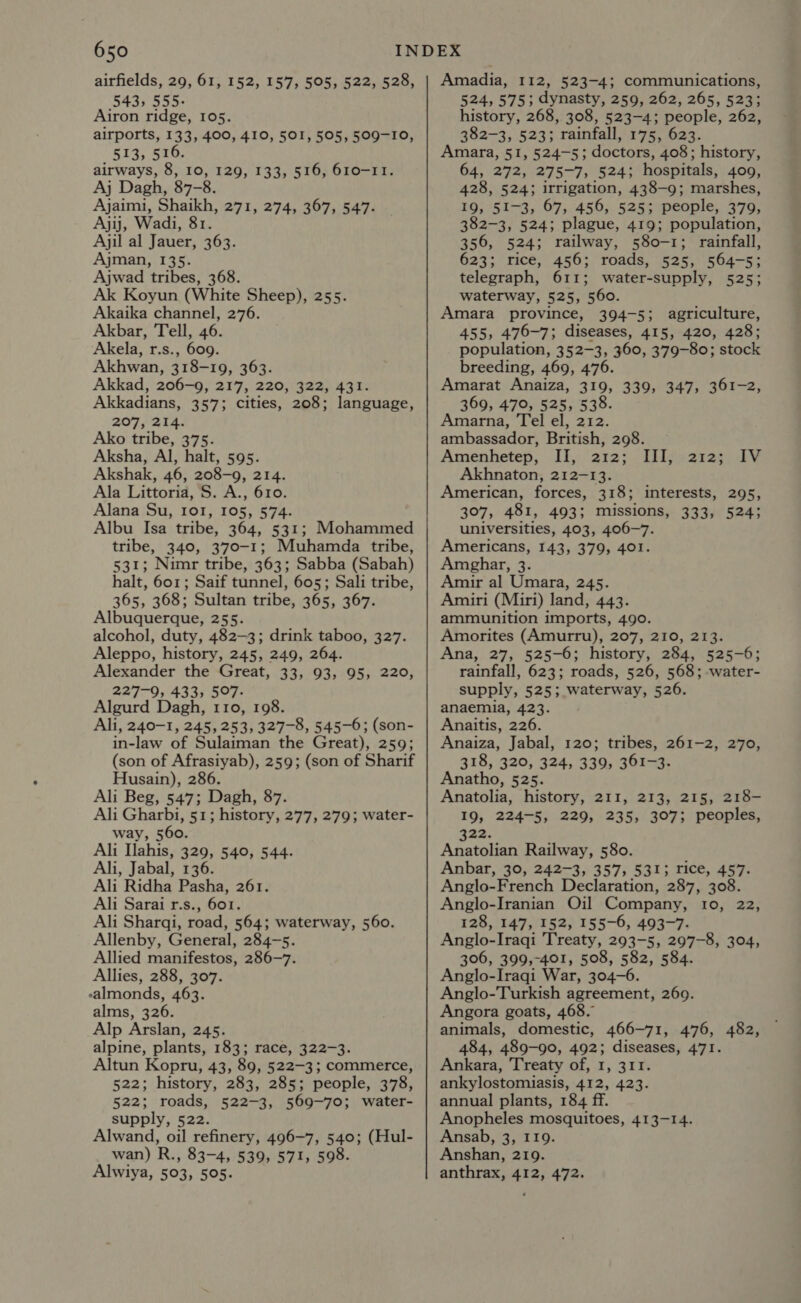 airfields, 29, 61, 152, 157, 505, 522, 528, 543, 555. Airon ridge, 105. airports, 133, 400, 410, 501, 505, 509-10, 513, 516. airways, 8, 10, 129, 133, 516, 610-11. Aj Dagh, 87-8. Ajaimi, Shaikh, 271, 274, 367, 547. Ajij, Wadi, 81. Ajil al Jauer, 363. Ajman, 135. Ajwad tribes, 368. Ak Koyun (White Sheep), 255. Akaika channel, 276. Akbar, Tell, 46. Akela, r.s., 609. Akhwan, 318-19, 363. Akkad, 206-9, 217, 220, 322, 431. Akkadians, 357; cities, 208; language, 207, 214. Ako tribe, 375. Aksha, Al, halt, 595. Akshak, 46, 208-9, 214. Ala Littoria, S. A., 610. Alana Su, 101, 105, 574. Albu Isa tribe, 364, 531; Mohammed tribe, 340, 370-1; Muhamda tribe, 531; Nimr tribe, 363; Sabba (Sabah) halt, 601; Saif tunnel, 605; Sali tribe, 365, 368; Sultan tribe, 365, 367. Albuquerque, 255. alcohol, duty, 482-3; drink taboo, 327. Aleppo, history, 245, 249, 264. Alexander the Great, 33, 93, 95, 220, 227-9, 433, 507- Algurd Dagh, 110, 198. Ali, 240-1, 245, 253, 327-8, 545-6; (son- in-law of Sulaiman the Great), 259; (son of Afrasiyab), 259; (son of Sharif Husain), 286. Ali Beg, 547; Dagh, 87. Ali Gharbi, 51; history, 277, 279; water- way, 560. Ali Ilahis, 329, 540, 544. Ali, Jabal, 136. Ali Ridha Pasha, 261. Ali Sarai r.s., 601. Ali Sharqi, road, 564; waterway, 560. Allenby, General, 284-5. Allied manifestos, 286-7. Allies, 288, 307. ealmonds, 463. alms, 326. Alp Arslan, 245. alpine, plants, 183; race, 322-3. Altun Kopru, 43, 89, 522-3; commerce, 522; history, 283, 285; people, 378, 522; roads, 522-3, 569-70; water- supply, 522. Alwand, oil refinery, 496-7, 540; (Hul- wan) R., 83-4, 539, 571, 598. Alwiya, 503, 505. Amadia, 112, 523-4; communications, 524, 575; dynasty, 259, 262, 265, 523; history, 268, 308, 523-4; people, 262, 382-3, 523; rainfall, 175, 623. Amara, 51, 524-5; doctors, 408; history, 64, 272, 275-7, 524; hospitals, 4009, 428, 524; irrigation, 438-9; marshes, 19, 51-3, 67, 456, 525; people, 379, 382-3, 524; plague, 419; population, 356, 524; railway, 580-1; rainfall, 623; rice, 456; roads, 525, 564-5; telegraph, 611; water-supply, 525; waterway, 525, 560. Amara province, 394-5; agriculture, 455, 476-7; diseases, 415, 420, 428; population, 352-3, 360, 379-80; stock breeding, 469, 476. Amarat Anaiza, 319, 339, 347, 361-2, 369, 470, 525, 538. Amarna, Tel el, 212. ambassador, British, 298. Amenhetep, II, 212; III, Akhnaton, 212-13. American, forces, 318; 307, 481, 493; missions, universities, 403, 406-7. Americans, 143, 379, 401. Amghar, 3 Amir al Umara, 245. Amiri (Miri) land, 443. ammunition imports, 490. Amorites (Amurru), 207, 210, 213. Ana, 27, 525-6; history, 284, 525-6; rainfall, 623; roads, 526, 568; -water- supply, 525; waterway, 526. anaemia, 423. Anaitis, 226. Anaiza, Jabal, 120; tribes, 261-2, 270, 318, 320, 324, 339, 361-3. Anatho, 525. Anatolia, history, 211, 213, 215, 218- 19, 224-5, 229, 235, 307; peoples, 2128 SV interests, 295, 333, 524; 322. Anatolian Railway, 580. Anbar, 30, 242-3, 357, 531; rice, 457. Anglo-French Declaration, 287, 308. Anglo-Iranian Oil Company, IOs a2 128, 147, 152, 155-6, 493-7. Anglo-Iraqi Treaty, 293-5, 297-8, 304, 306, 399,-401, 508, 582, 584. Anglo-Iraqi War, 304-6 Anglo-Turkish agreement, 269. Angora goats, 468. animals, domestic, 466-71, 476, 482, 484, 489-90, 492; diseases, 471. Ankara, Treaty of, 1, 311. ankylostomiasis, 412, 423. annual plants, 184 ff. Anopheles mosquitoes, 413-14. Ansab, 3, I19. Anshan, 219. anthrax, 412, 472.