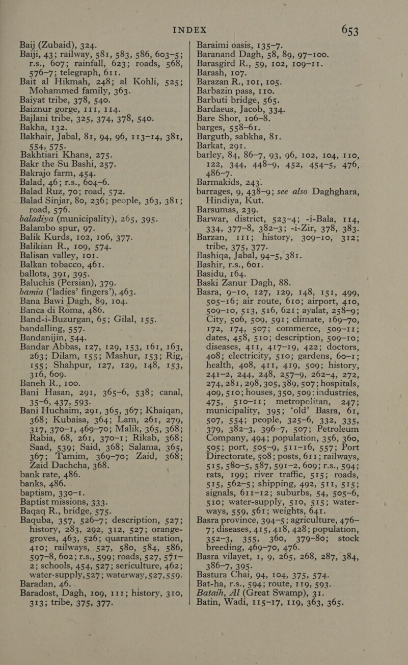 Baij (Zubaid), 324. Baiji, 43; railway, 581, 583, 586, 603-5; r.s., 607; rainfall, 623; roads, 568, 576-7; telegraph, 611. Bait al Hikmah, 248; al Kohli, Mohammed family, 363. Baiyat tribe, 378, 540. Baiznur gorge, III, I14. Bajlani tribe, 325, 374, 378, 540. Bakha, 132. Bakhair, Jabal, 81, 94, 96, 113-14, 381, 554, 575. Bakhtiari Khans, 275. Bakr the Su Bashi, 257. Bakrajo farm, 454. Balad, 46; r.s., 604-6. Balad Ruz, 70; road, 572. Balad Sinjar, 80, 236; people, 363, 381; road, 576. baladiya (municipality), 265, 395. Balambo spur, 97. Balik Kurds, 102, 106, 377. Balikian R., 109, 574. Balisan valley, 101. Balkan tobacco, 461. ballots, 391, 395. Baluchis (Persian), 379. bamia (‘ladies’ fingers’), 463. Bana Bawi Dagh, 89, 104. Banca di Roma, 486. Band-i-Buzurgan, 65; Gilal, 155. bandalling, 557. Bandanjyin, 544. Bandar Abbas, 127, 129, 153, 161, 163, 263; Dilam, 155; Mashur, 153; Rig, 525; 155; Shahpur, 127, 129, 148, 153, 316, 609. Baneh R., Ioo. Bani Hasan, 291, 365-6, 538; canal, 35-6, 437, 593. Bani Huchaim, 291, 365, 367; Khaiqan, 368; Kubaisa, 364; Lam, 261, 279, 317, 370-1, 469-70; Malik, 365, 368; Rabia, 68, 261, 370-1; Rikab, 368; Saad, 539; Said, 368; Salama, 365, 367; Tamim, 369-70; Zaid, 368; Zaid Dachcha, 368. ; bank rate, 486. banks, 486. baptism, 330-1. Baptist missions, 333. Baqaq R., bridge, 575. Baquba, 357, 526-7; description, 527; history, 283, 292, 312, 527; orange- groves, 463, 526; quarantine station, 410; railways, 527, 580, 584, 586, 597-8, 602; r.s., 599; roads, 527, 571- 2; schools, 454, 527; sericulture, 462; water-supply, 527; waterway, 527,559. Baradan, 46. Baradost, Dagh, 109, 111; history, 310, 653 Baraimi oasis, 135-7. Baranand Dagh, 58, 89, 97-100. Barasgird R., 59, 102, 109-11. Barash, 107. Barazan R., 101, 105. Barbazin pass, 110. Barbuti bridge, 565. Bardaeus, Jacob, 334. Bare Shor, 106-8. barges, 5 58-61. Barguth, sabkha, 81. Barkat, 291. barley, 84, 86-7, 93, 96, 102, 104, I10, 122, 344, 448-9, 452, 454-5, 476, 486-7. Barmakids, 243. barrages, 9, 438-9; see also Daghghara, Hindiya, Kut. Barsumas, 239. Barwar, district, 523-4; -i-Bala, 114, 334, 377-8, 382-3; -i-Zir, 378, 383. Barzan, 111; history, 309-10, 312; tribe, 375, 377: Bashiga, Jabal, 94-5, 381. Bashir, r.s., 601. Basidu, 164. Baski Zanur Dagh, 88. Basra, 9-10, 127, 129, 148, I51, 499, 505-16; air route, 610; airport, 410, 509-10, 513, 516, 621; ayalat, 258-9; City, 506, 509, 591; climate, 169-70, 172, 174, 507; commerce, 509-11; dates, 458, 510; description, 509-10; diseases, 411, 417-19, 422; doctors, 408; electricity, 510; gardens, 60-1; health, 408, 411, 419, 509; history, 241-2, 244, 248, 257-9, 262-4, 272, 274, 281, 298, 305, 389, 507; hospitals, 409, 510; houses, 350, 509; industries, 475, 510-11; metropolitan, 247; municipality, 395; ‘old’ Basra, 61, 507, 554; people, 325-6, 332, 335, 379, 382-3, 396-7, 507; Petroleum Company, 494; population, 356, 360, 505; port, 505-9, 511-16, 557; Port Directorate, 508; posts, 611; railways, 515, 580-5, 587, 591-2, 609; r.8., 594; rats, 199; river traffic, 515; roads, 515, 562-5; shipping, 492, 511, 515; signals, 611-12; suburbs, 54, 505-6, EIO* water-supply, 510, 515; water- ways, 559, 561; weights, 641. Basra province, 394-5; agriculture, 476- 7; diseases, 415, 418, 428; population, 352-3, 355, 360, 379-80; stock breeding, 469-70, 476. Basra vilayet, 1, 9, 265, 268, 287, 384, 386-7, 395. Bastura Chai, 94, 104, 375, 574. Bat-ha, r.s., 5943 route, I19, 593. Batath, Al (Great Swamp), 31.