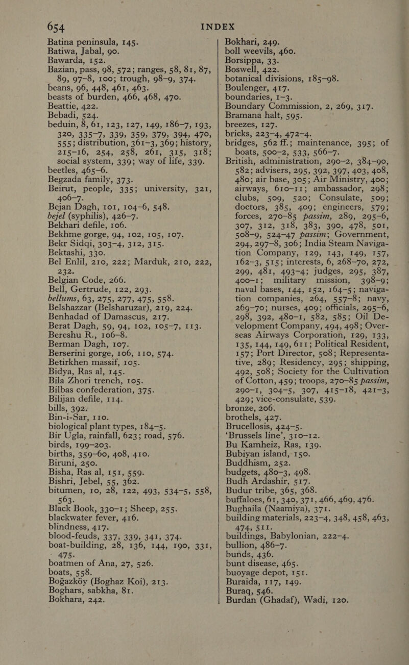 Batina peninsula, 145. Batiwa, Jabal, go. Bawarda, 152. Bazian, pass, 98, 572; ranges, 58, 81, 87, 89, 97-8, 100; trough, 98-9, 374. beans, 96, 448, 461, 463. beasts of burden, 466, 468, 470. Beattie, 422. Bebadi, 524. beduin, 8, 61, 123, 127, 149, 186-7, 193, 320, 335-7, 339, 359, 379; 394, 479, 555; distribution, 361-3, 369; history, 215-16, 254, 258, 260s) BEG ars social system, 339; way of life, 339. beetles, 465-6. Begzada family, 373. Beirut, people, 335; university, 321, 406-7. Bejan Dagh, tor, 104-6, 548. bejel (syphilis), 426-7. Bekhari defile, 106. Bekhme gorge, 94, 102, 105, 107. Bekr Sidgi, 303-4, 312, 315. Bektashi, 330. Bel Enlil, 210, 222; Marduk, 210, 222, 232. Belgian Code, 266. Bell, Gertrude, 122, 293. bellums, 63, 275, 277, 475, 558. Belshazzar (Belsharuzar), 219, 224. Benhadad of Damascus, 217. Berat Dagh, 59, 94, 102, 105-7, I13. Bereshu R., 106-8. Berman Dagh, 107. Berserini gorge, 106, 110, 574. Betirkhen massif, 105. Bidya, Ras al, 145. Bila Zhori trench, 105. Bilbas confederation, 375. Bilijan defile, 114. bills, 392. Bin-i-Sar, 110. biological plant types, 184-5. Bir Ugla, rainfall, 623; road, 576. birds, 199-203. births, 359-60, 408, 410. Biruni, 250. Bisha, Ras al, 151, 559. Bishri, Jebel, 55, 362. bitumen, 10, 28, 122, 493, 534-5, 558, 563. Black Book, 330-1; Sheep, 255. blackwater fever, 416. blindness, 417. blood-feuds, 337, 339, 341, 374. boat-building, 28, 136, 144, 190, 331, ' 475. boatmen of Ana, 27, 526. boats, 558. Bogazkéy (Boghaz Koi), 213. Boghars, sabkha, 81. Bokhara, 242. Bokhari, 249. boll weevils, 460. Borsippa, 33. Boswell, 422. botanical divisions, 185-98. boundaries, 1-3. Boundary Commission, 2, 269, 317. Bramana halt, 595. breezes, 127. bricks, 223-4, 472-4. bridges, 562 ff.; maintenance, 395; of boats, 500-2, 533, 566-7. British, administration, 290-2, 384-90, 582; ‘advisers, 295, 392, 397, 403, 408, 480; air base, 305; Air Ministry, 400; airways, 610-11; ambassador, 298; clubs, 509, 520; Consulate, 509; doctors, 385, 409; engineers, 579; forces, 270-85 passim, 289, 295-6, 307, 312, 318, 383, 390, 478, 501, 508-9, 524-47 passim; Government, 294, 297-8, 306; India Steam Naviga- tion Company, 129, 143, 149, 157, 162-3, 515; interests, 6, 268-70, 272, 299, 481, 493-4; judges, 295, 387, 400-1; military mission, 398-9; naval bases, 144, 152, 164-5; naviga- tion companies, 264, 557-8; navy, 269-70; nurses, 409; officials, 295-6, 298, 392, 480-1, 582, 585; Oil De- velopment Company, 494, 498; Over- seas Airways Corporation, 129, 133, 135, 144, 149, 611; Political Resident, 157; Port Director, 508; Representa- tive, 289; Residency, 295; shipping, 492, 508; Society for the Cultivation of Cotton, 459; troops, 270-85 passim, 290-1, 304-5, 307, 415-18, 421-3, 429; vice-consulate, 539. bronze, 206. brothels, 427. Brucellosis, 424-5. ‘Brussels line’, 310-12. Bu Kamheiz, Ras, 139. Bubiyan island, 150. Buddhism, 252. budgets, 480-3, 498. Budh Ardashir, 517. Budur tribe, 365, 368. buffaloes, 61, 340, 371, 466, 469, 476. Bughaila (Naamiya), 371. building materials, 223-4, 348, 458, 463, 474, 511. buildings, Babylonian, 222-4. bullion, 486-7. bunds, 436. bunt disease, 465. buoyage depot, 151. Buraida, 117, 149. Buraq, 546. Bankes *(Ghadaf), Wadi, 120.