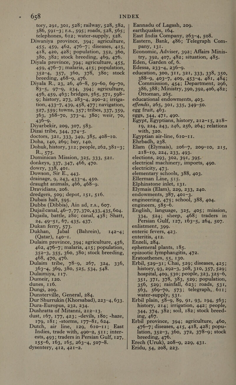 tory, 291, 301, 528; railway, 528, 582, 586, 591-3; 1.S., 595; roads, 528, 565; telephones, 612; water-supply, 528. Diwaniya province, 394; agriculture, 455, 459, 462, 476-7; diseases, 415, 418, 420, 428; population, 352, 360, 380, 382; stock breeding, 469, 476. Diyala province, 394; agriculture, 455, 459, 476-7; malaria, 415; population, 352-4, 357, 360, 378, 380; stock breeding, 468-9, 476. Diyala R., 23, 26, 46-8, 59-60, 69-70, 83-5, 97-9, 234, 394; agriculture, 456, 459, 463; bridges, 565, 571, 598- 9; history, 273, 283-4, 290-2; irriga- tion, 433-7, 439, 458, 477; navigation, 527, 559; towns, 357; tribes, 337, 359, 363, 368-70, 373-4, 380; weir, 70, 436-9. Diyarbekir, 209, 307, 583. Dizai tribe, 344, 374-5. doctors, 321, 333, 349, 385, 408-10. Doha, 140, 269; bay, 140. Dohuk, history, 312; people, 262, 381-3; R., 575. Dominican Mission, 325, 333, 521. donkeys, 337, 347, 466, 470. dowry, 338, 401. Dowson, Sir E., 443. drainage, 9, 243, 433-4, 450. draught animals, 466, 468-9. Dravidians, 206. dredgers, 509; depot, 151, 516. Dubais halt, 595. Dubbs (Dibbis), Ain ad, r.s., 607. Dujail canal, 46-7, 77,370, 433,435,604. Dujaila, battle, 280; canal, 438; Shatt, 24, 49-51, 67, 435, 437. Dukan ferry, 573. Dukhan, Jabal (Bahrein), (Qatar), 140-1. Dulaim province, 394; agriculture, 456, 462, 476-7; malaria, 415; population, 352-3, 355, 360, 380; stock breeding, 468, 470, 476. Dulaim tribe, 78-9, 267, 324, 336, 363-4, 369, 380, 525, 534, 548. Dulaimiya, 117. Dumeir, 120. dunes, 116. Dungi, 209. Dunsterville, General, 284. Dur Shurrukin (Khorsabad), 223-4, 633. Dura-Europus, 232, 234. Dushratta of Mitanni, 212-13. dust, 167, 177, 423; -devils, 180; -haze, 179, 181; -storms, 177-81, 624. Dutch, air line, 129, 610-11; East Indies, trade with, 490-2, 511; inter- ests, 493; traders in Persian Gulf, 127, 155~6, 163, 165, 263-4, 507-8. dysentery, 412, 421-2. 142-4; Eannadu of Lagash, 209. earthquakes, 164. East India Company, 263-4, 508. Eastern, Bank, 486; Telegraph Com- pany, 131. Economic, Adviser, 392; Affairs Minis- try, 392, 407, 482; situation, 485. Eden, Garden of, 6 Edessa, 233-4, 236-9. education, 300, 3II, 321, 333, 338, 350, 388-9, 403-7, 409, 453-4, 481, 484; Commission, 454; Department, 296, 386, 388; Ministry, 390, 392, 406, 482; Ottoman, 265. educational endowments, 403. effendis, 265, 301, 335, 349-50. egg fruit, 463. eZgs, 344, 471, 490. Egypt, Egyptians, history, 212-15, 218- 19, 224, 243, 246, 256, 264; relations with, 320. Egyptian air-line, 610-11. Ehrbadh, 238. Elam (Elymais), 206-7, 209-10, 215, 218-19, 224, 233, 493. elections, 293, 302, 391, 395. electrical machinery, imports, 490. electricity, 473. elementary schools, 388, 403. Ellerman Line, 515. Elphinstone inlet, 131. Elymais (Elam), 229, 233, 240. endowments, 387, 401-3. engineering, 475; school, 388, 404. engineers, 585-6. English, language, 325, 405; mission, 334, 524; sheep, 468; traders in Persian Gulf, 127, 163-5, 264, 507. enlistment, 399. enteric fevers, 423. enteritis, 412. Enzeli, 284. ephemeral plants, 185. epizootic lymphangitis, 472. Eratosthenes, 55, 130. Erbil, 529-31; Chai, 529; diseases, 425; history, 93, 292-3, 308, 310, 357, 529; hospital, 409, 530; people, 323, 325-6, 351, 371, 378, 383, 529; population, 356, 529; rainfall, 623; roads, 531, 563, 569-70, 573; telegraph,. 611; water-supply, 531. Erbil plain, 58-9, 89, 91, 93, 194, 563; history, 214; irrigation, 442; people, 344, 374, 382; soil, 182; stock breed- ing, 467. Erbil province, 394; agriculture, 460, 476-7; diseases, 415, 418, 428; popu- lation, 352-3, 360, 372, 378-9; stock breeding, 476. Erech (Uruk), 208-9, 229, 431. Eridu, 54, 208, 223.