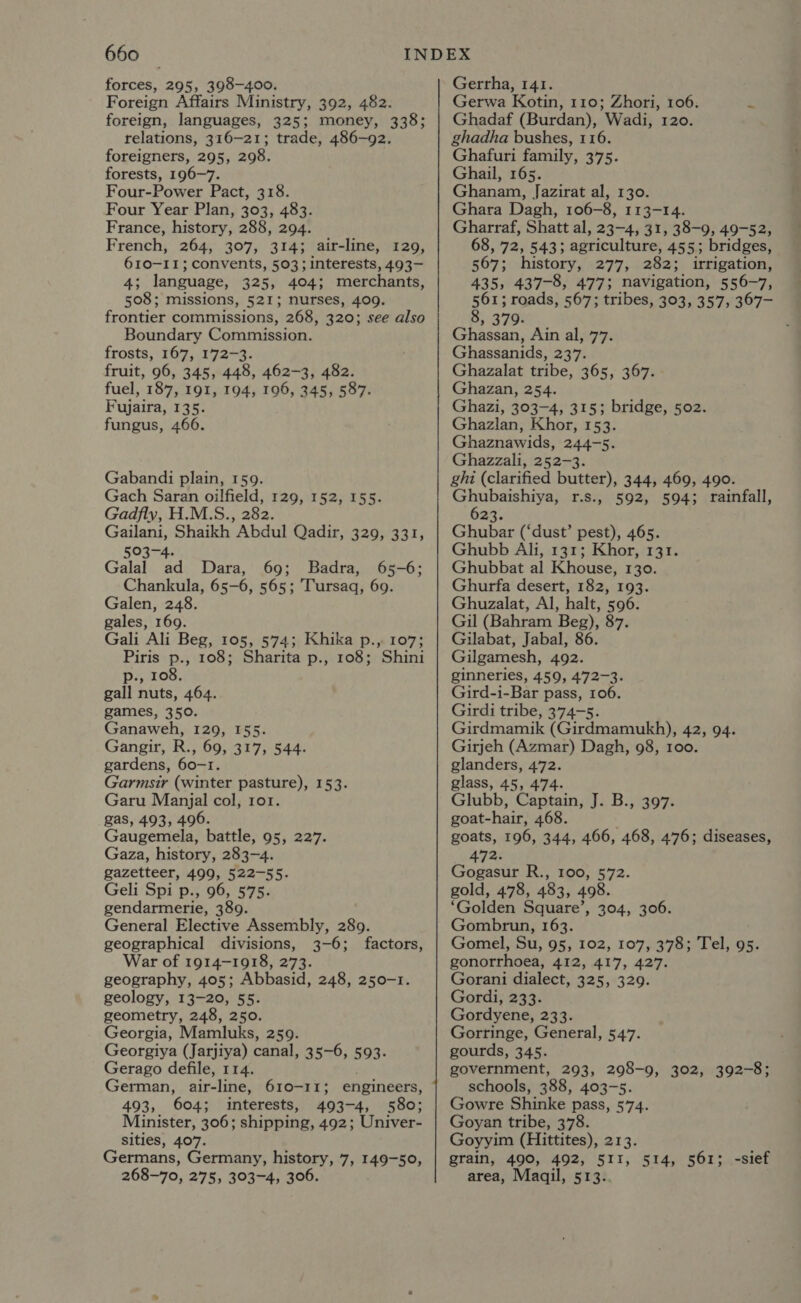 forces, 295, 398-400. Foreign Affairs Ministry, 392, 482. foreign, languages, 325; money, 338; relations, 316-21; trade, 486-92. foreigners, 295, 298. forests, 196-7. Four-Power Pact, 318. Four Year Plan, 303, 483. France, history, 288, 294. French, 264, 307, 314; air-line, 129, 610-11; convents, 503; interests, 493- 4; language, 325, 404; merchants, 508; missions, 521; nurses, 409. frontier commissions, 268, 320; see also Boundary Commission. frosts, 167, 172-3. fruit, 96, 345, 448, 462-3, 482. fuel, 187, 191, 194, 196, 345, 587. Fujaira, 135. fungus, 466. Gabandi plain, 159. Gach Saran oilfield, 129, 152, 155. Gadfly, H.M.S., 282. Gailani, Shaikh Abdul Qadir, 329, 331, 503-4. Galal ad Dara, 69; Badra, 65-6; Chankula, 65-6, 565; Tursaq, 69. Galen, 248. gales, 169. Gali Ali Beg, 105, 574; Khika p., 107; Piris p., 108; Sharita p., 108; Shini p., 108. gall nuts, 464. games, 350. Ganaweh, 129, 155. Gangir, R., 69, 317, 544. gardens, 60-1. Garmsir (winter pasture), 153. Garu Manjal col, ror. gas, 493, 496. Gaugemela, battle, 95, 227. Gaza, history, 283-4. gazetteer, 499, 522-55. Geli Spi p., 96, 575. gendarmerie, 389. General Elective Assembly, 289. geographical divisions, 3-6; factors, War of 1914-1918, 273. geography, 405; Abbasid, 248, 250-1. geology, 13-20, 55. geometry, 248, 250. Georgia, Mamluks, 259. Georgiya (Jarjiya) canal, 35-6, 593. Gerago defile, 114. . German, air-line, 610-11; engineers, 493, 604; interests, 493-4, 580; Minister, 306; shipping, 492; Univer- sities, 407. Germans, Germany, history, 7, 149-50, 268-70, 275, 303-4, 306. Gerrha, 141. Gerwa Kotin, 110; Zhori, 106. &amp; Ghadaf (Burdan), Wadi, 120. ghadha bushes, 116. Ghafuri family, 375. Ghail, 165. Ghanam, Jazirat al, 130. Ghara Dagh, 106-8, 113-14. Gharraf, Shatt al, 23-4, 31, 38-9, 49-52, 68, 72, 543; agriculture, 455; bridges, 567; history, 277, 282; irrigation, 435, 437-8, 477; navigation, 556-7, 561; roads, 567; tribes, 303, 357, 367- 8, 379. Ghassan, Ain al, 77. Ghassanids, 237. Ghazalat tribe, 365, 367. Ghazan, 254. Ghazi, 303-4, 315; bridge, 502. Ghazlan, Khor, 153. Ghaznawids, 244-5. Ghazzali, 252-3. ghi (clarified butter), 344, 469, 490. Ghubaishiya, r.s., 592, 594; rainfall, 6 a3. Ghubar (‘dust’ pest), 465. Ghubb Ali, 131; Khor, 131. Ghubbat al Khouse, 130. Ghurfa desert, 182, 193. Ghuzalat, Al, halt, 596. Gil (Bahram Beg), 87. Gilabat, Jabal, 86. Gilgamesh, 492. ginneries, 459, 472-3. Gird-i-Bar pass, 106. Girdi tribe, 374-5. Girdmamik (Girdmamukh), 42, 94. Girjeh (Azmar) Dagh, 98, 100. glanders, 472. glass, 45, 474. Glubb, Captain, J. B., 397. goat-hair, 468. goats, 196, 344, 466, 468, 476; diseases, 472. Gogasur R., 100, 572. gold, 478, 483, 498. ‘Golden Square’, 304, 306. Gombrun, 163. Gomel, Su, 95, 102, 107, 378; Tel, 95. gonorrhoea, 412, 417, 427. Gorani dialect, 325, 329. Gordi, 233. Gordyene, 233. Gorringe, General, 547. gourds, 345. government, 293, 298-9, 302, 392-8; schools, 388, 403-5. Gowre Shinke pass, 574. Goyan tribe, 378. Goyyim (Hittites), 213. grain, 490, 492, 511, 514, 561; -sief area, Maqil, 513..