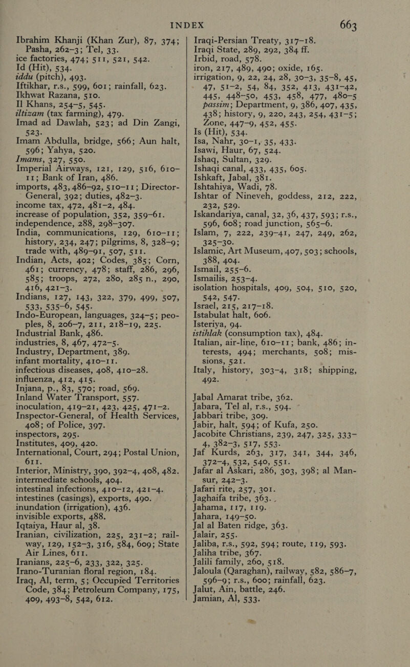 Ibrahim Khanji (Khan Zur), 87, 374; Pasha, 262-3; Tel, 33. ice factories, 474; 511, 521, 542. Id (Hit), 534. iddu (pitch), 493. Iftikhar, r.s., 599, 601; rainfall, 623. Ikhwat Razana, 510. Il Khans, 254-5, 545. iltizam (tax farming), 479. Imad ad Dawlah, 523; ad Din Zangi, 523. Imam Abdulla, bridge, 566; Aun halt, 596; Yahya, 520. Imams, 327, 550. Imperial Airways, 121, 129, 516, 610- 11; Bank of Iran, 486. imports, 483, 486-92, 510-11; Director- General, 392; duties, 482-3. income tax, 472, 481-2, 484. increase of population, 352, 359-61. independence, 288, 298-307. India, communications, 129, 610-11; history, 234, 247; pilgrims, 8, 328-9; trade with, 489-91, 507, 511. Indian, Acts, 402; Codes, 385; Corn, 461; currency, 478; staff, 286, 296, 585: troops, 272, 280, 285 n., 290, 416, 421-3. Indians, 127, 143, 322, 379, 499, 507, 533, 535-6, 545. Indo-European, languages, 324-5; peo- ples, 8, 206-7, 211, 218-19, 225. Industrial Bank, 486. industries, 8, 467, 472-5. Industry, Department, 389. infant mortality, 410-11. infectious diseases, 408, 410-28. influenza, 412, 415. Injana, p., 83, 570; road, 569. Inland Water Transport, 557. inoculation, 419-21, 423,-425, 471-2. Inspector-General, of Health Services, 408; of Police, 397. inspectors, 295. Institutes, 409, 420. International, Court, 294; Postal Union, 611. Interior, Ministry, 390, 392-4, 408, 482. intermediate schools, 404. intestinal infections, 410-12, 421-4. intestines (casings), exports, 490. inundation (irrigation), 436. invisible exports, 488. Iqtaiya, Haur al, 38. Iranian, civilization, 225, 231-2; rail- way, 129, 152-3, 316, 584, 609; State Air Lines, 611. Iranians, 225-6, 233, 322, 325. Irano-Turanian floral region, 184. Iraq, Al, term, 5; Occupied Territories Code, 384; Petroleum Company, 175, 409, 493-8, 542, 612. 663 Iraqi-Persian Treaty, 317-18. Iraqi State, 289, 292, 384 ff. Irbid, road, 578. iron, 217, 489, 490; oxide, 165. irrigation, 9, 22, 24, 28, 30-3, 35-8, 45, 47, 51-2, 54, 84, 352, 413, 431-42, 445, 448-50, 453, 458, 477, 480-5 passim; Department, 9, 386, 407, 435, 438; history, 9, 220, 243, 254, 431-5; Zone, 447-9, 452, 455. Is (Hit), 534. Isa, Nahr, 30-1, 35, 433. Isawi, Haur, 67, 524. Ishaq, Sultan, 329. Ishaqi canal, 433, 435, 605. Ishkaft, Jabal, 381. Ishtahiya, Wadi, 78. Ishtar of Nineveh, goddess, 212, 222, 232, 529. Iskandariya, canal, 32, 36, 437, 5933 1-S., 596, 608; road junction, 565-6. Tabs: y B 222, 239-41, 247, 249, 262, 325-30. Islamic, Art Museum, 407, 503; schools, 388, 404. Ismail, 255-6. Ismailis, 253-4. isolation hospitals, 409, 504, 510, 520, 542, 547. Israel, 215, 217-18. Istabulat halt, 606. Isteriya, 94. istihlak (consumption tax), 484. Italian, air-line, 610-11; bank, 486; in- terests, 494; merchants, 508; mis- sions, 521. Italy, history, 303-4, 318; shipping, 492. Jabal Amarat tribe, 362. Jabara, Tel al, r.s., 594. Jabbari tribe, 309. Jabir, halt, 594; of Kufa, 250. Jacobite Christians, 239, 247, 325, 333- 4, 382-3, 517, 553. Jat Kawrds)) 2634275347, 372-4, 532, 540, 551. Jafar al Askari, 286, 303, 398; al Man- sur, 242-3. Jafari rite, 257, 301. 344, 346, Jahama, 117, I19. Jahara, 149-50. Jal al Baten ridge, 363. Jalair, 255. Jaliba, r.s., 592, 594; route, 119, 593. Jaliha tribe, 367. Jalili family, 260, 518. Jaloula (Qaraghan), railway, 582, 586-7, 596-9; r.s., 600; rainfall, 623. Jalut, Ain, battle, 246. Jamian, Al, 533.