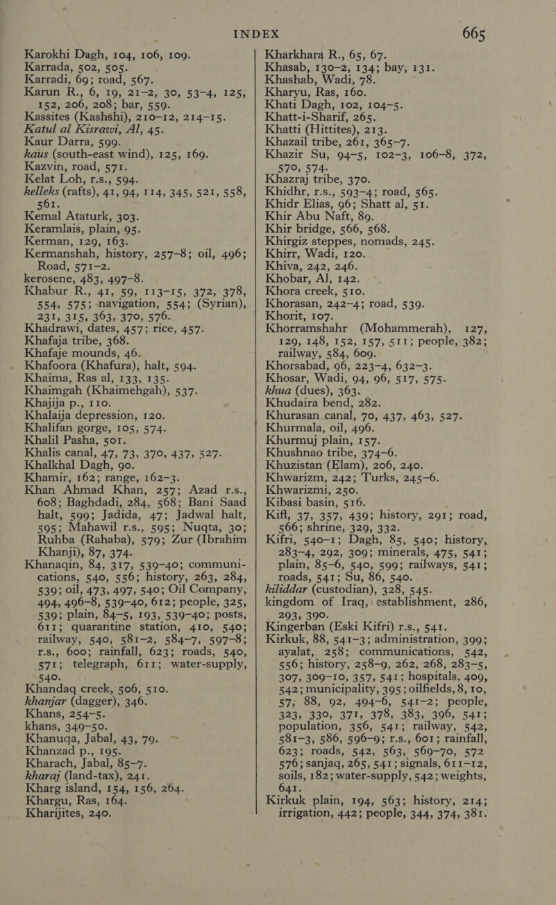 Karrada, 502, 505. Karradi, 69; road, 567. Karun R., 6, 19, 21-2, 30, 53-4, 125, 152, 206, 208; bar, 559. Kassites (Kashshi), 210-12, 214-15. Katul al Kisrawit, Al, 45. Kaur Darra, 599. kaus (south-east wind), 125, 169. Kazvin, road, 571. Kelat Loh, r.s., 594. kelleks (rafts), 41, 94; 114, 345, 521, 558, 6 561. Kemal Ataturk, 303. Keramlais, plain, 95. Kerman, 129, 163. Kermanshah, history, 257-8; oil, 496; Road, 571-2. kerosene, 483, 497-8. Khabur Bas 41, 59, 113-15, 372, 378, 554, 575; navigation, 554; (Syrian), 231, 315, 363, 370, 576. Khadrawi, dates, 457; rice, 457. Khafaja tribe, 368. Khafaje mounds, 46. Khafoora (Khafura), halt, 594. Khaima, Ras al, 133, 135. Khaimgah (Khaimehgah), 537. Khajija p., 110. Khalaija depression, 120. Khalifan gorge, 105, 574. Khalil Pasha, sor. Khalis canal, 47, 73, 370, 437, 527. Khalkhal Dagh, 9o. Khamir, 162; range, 162-3. Khan Ahmad Khan, 257; Azad r.s., 608; Baghdadi, 284, 568; Bani Saad halt, 599; Jadida, 47; Jadwal halt, 595; Mahawil r.s., 595; Nuqta, 30; Ruhba (Rahaba), 579; Zur (Ibrahim Khanji), 87, 374. Khanagin, 84, 317, 539-40; communi- cations, 540, 556; history, 263, 284, 539; oil, 473, 497, 540; Oil Company, 494, 496-8, 539-40, 612; people, 325, 539; plain, 84-5, 193, 539-40; posts, 611; quarantine station, 410, 540; railway, 540, 581-2, 584-7, 597-8; r.s., 600; rainfall, 623; roads, 540, 571; telegraph, 611; water-supply, 4540... 5. Khandagq creek, 506, 510. khanjar (dagger), 346. Khans, 254-5. khans, 349-50. Khanuaga, Jabal, 43, 79. &gt; Khanzad p., 195. Kharach, Jabal, 85-7. kharaj (land-tax), 241. Kharg island, 154, 156, 264. Khargu, Ras, 164. 665 Khasab, 130-2, 134; bay, 131. Khashab, Wadi, 78. Kharyu, Ras, 160. Khati Dagh, 102, 104-5. Khatt-i-Sharif, 265. Khatti (Hittites), 213. Khazail tribe, 261, 365-7. Khazir Su, 94-5, 102-3, 106-8, 372, 570, 574. Khazraj tribe, 370. Khidhr, r.s., 593-4; road, 565. Khidr Elias, 96; Shatt al, 51. Khir Abu Naft, 89. Khir bridge, 566, 568. Khirgiz steppes, nomads, 245. Khirr, Wadi, 120. Khiva, 242, 246. Khobar, Al, 142. Khora creek, 510. Khorasan, 242-4; road, 539. Khorit, 107. Khorramshahr (Mohammerah), 127, 129, 148, 152, 157, 511; people, 382; railway, 584, 609 Khorsabad, 96, 223-4, 632-3. Khosar, Wadi, 94, 96, 517, 575. khua (dues), 363. Khudaira bend, 282. Khurasan canal, 70, 437, 463, 527. Khurmala, oil, 496. Khurmyj plain, 157. Khushnao tribe, 374-6. Khuzistan (Elam), 206, 240. Khwarizm, 242; Turks, 245-6. Khwarizmi, 250. Kibasi basin, 516. Kifl, 37, 357, 439; history, 291; 566; shrine, 329, 332. Kifri, 540-1; Dagh, 85, 540; history, 283-4, 292, 309; minerals, 475, 541; plain, 85-6, 540, 599; railways, 541; roads, 541; Su, 86, 540. kiliddar (custodian), 328, 545. ee wh Iraq, establishment, 286, 293, 3 feinpehen ‘(Eski Kifri) r.s., 541. Kirkuk, 88, 541-3; administration, 399; ayalat, 258; communications, 542, 556; history, 258-9, 262, 268, 283-5, 307, 309-10, 357, 541; hospitals, 409, 542; municipality, 395; oilfields, 8, 10, 57; 88, 92, 494-0, 541-2; people, 323, 330; 37%, 378, 383,396, 541; population, 356, 541; railway, 542, 581-3, 586, 596-9; r.s., 601; rainfall, 623; roads, 542, 563, 569-70, 572 576; sanjaq, 265, 541; signals, 611-12, soils, 182; water-supply, 542; weights, 641. Kirkuk plain, 194, 563; history, 214; road,