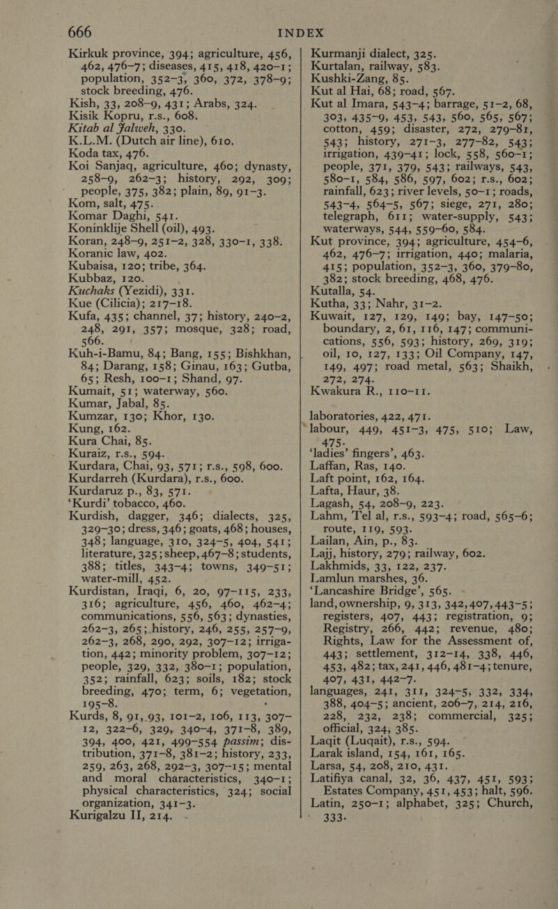 Kirkuk province, 394; agriculture, 456, 462, 476-7; diseases, 415, 418, 420-1 population, 352-3, 360, 372, 378-9, stock breeding, 476. Kish, 33, 208-9, 431; Arabs, 324. Kisik Kopru, r.s., 608. Kitab al Falweh, 330. K.L.M. (Dutch air line), 610. Koda tax, 476. Koi Sanjaq, agriculture, 460; dynasty, 258-9, 262-3; history, 292, 309; people, 375, 382; plain, 89, 91-3. Kom, salt, 475. Komar Daghi, 541. Koninklije Shell (oil), 493. Koran, 248-9, 251-2, 328, 330-1, 338. Koranic law, 402. Kubaisa, 120; tribe, 364. Kubbaz, 120. Kuchaks (Yezidi), 331. Kue (Cilicia); 217-18. Kufa, 435; channel, 37; history, 240-2, 246, 291, 357; mosque, 328; road, 566. Kuh-i-Bamu, 84; Bang, 155; Bishkhan, 84; Darang, 158; Ginau, 163; Gutba, 65; Resh, 100-1; Shand, 97. Kumait, 51; waterway, 560. Kumar, Jabal, 85. Kumzar, 130; Khor, 130. Kung, 162. Kura Chai, 85. Kuraiz, r.s., 594. Kurdara, Chai, 93, 571; r.s., 598, 600. Kurdarreh (Kurdara), r.s., 600. Kurdaruz p., 83, 571. ‘Kurdi’ tobacco, 460. Kurdish, dagger, 346; dialects, 325, 329-30; dress, 346; goats, 468; houses, 348; language, 310, 324-5, 404, 541; literature, 325 ; sheep, 467-8 ; students, 388; titles, 343-4; towns, 349-51; water-mill, 452. Kurdistan, Iraqi, 6, 20, 97-115, 233, 316; agriculture, 456, 460, 462-4; communications, 556, 563; dynasties, 262-3, 265;.history, 246, 255, 257-9, 262-3, 268, 290, 292, 307-12; irriga- tion, 442; minority problem, 307-12; people, 329, 332, 380-1; population, 352; rainfall, 623; soils, 182; stock breeding, 470; term, 6; vegetation, 195-8. Kurds, 8, 91,.93, 101-2, 106, 113, 307- 12, 322-6, 329, 340-4, 371-8, 389, 394, 400, 421, 499-554 passim; dis- tribution, 371-8, 381-2; history, 233, 259, 263, 268, 292-3, 307-15; mental and moral characteristics, 340-1; physical characteristics, 324; social organization, 341-3. Kurigalzu II, 214. - Kurmanji dialect, 325. Kurtalan, railway, 583. Kushki-Zang, 85. Kut al Hai, 68; road, 567. Kut al Imara, 543-4; barrage, 51-2, 68, 303, 435-9, 453, 543, 560, 565, 567; cotton, 459; disaster, 272, 279-81, 543; history, 271-3, 277-82, 5435 irrigation, 439-41; lock, 558, 560-1; people, 371, 379, 543; railways, 543, 580-1, 584, 586, 597, 602; r.s., 602; rainfall, 623; river levels, 50-1; roads, 543-4, 564-5, 567; siege, 271, 280; telegraph, 611; water-supply, 543; waterways, 544, 559-60, 584. Kut province, 394; agriculture, 454-6, 462, 476-7; irrigation, 440; malaria, 415; population, 352-3, 360, 379-80, 382; stock breeding, 468, 476. Kutalla, 54. Kutha, 33; Nahr, 31-2. Kuwait, 127, 129, 149; bay, 147-50; boundary, 2, 61, 116, 147; communi- cations, 556, 593; history, 269, 319; oil, 10, 127, 133; Oil Company, 147, 149, 497; road metal, 563; Shaikh, 272, 254. Kwakura R., 110-11. laboratories, 422, 471. labour, 449, 451-3, 475, 510; Law, 475- ‘ladies’ fingers’, 463. Laffan, Ras, 140. Laft point, 162, 164. Lafta, Haur, 38. Lagash, 54, 208-9, 223. Lahm, Tel al, r.s., 593-4; road, 565-6; route, 119, 593. Lailan, Ain, p., 83. Lajj, history, 279; railway, 602. Lakhmids, 33, 122, 237. Lamlun marshes, 36. ‘Lancashire Bridge’, 565. land, ownership, 9, 313, 342,4°7,443-5;3 registers, 407, 443; registration, 9; Registry, 266, 442; revenue, 480; Rights, Law for the Assessment of, 443; settlement, 312-14, 338, 446, 453, 482; tax, 241, 446, 481-4; tenure, 407, 431, 442-7. languages, 241, 311, 324-5, 332, 334, 388, 404-5; ancient, 206-7, 214, 216, 228, 232, 238; commercial, 325; official, 324; 385. Laqit (Luqait), r.s., 594. Larak island, 154, 161, 165. Larsa, 54, 208, 210, 431. Latifiya canal, 32, 36, 437, 451, 593; Estates Company, 451, 453; halt, 596. 333: