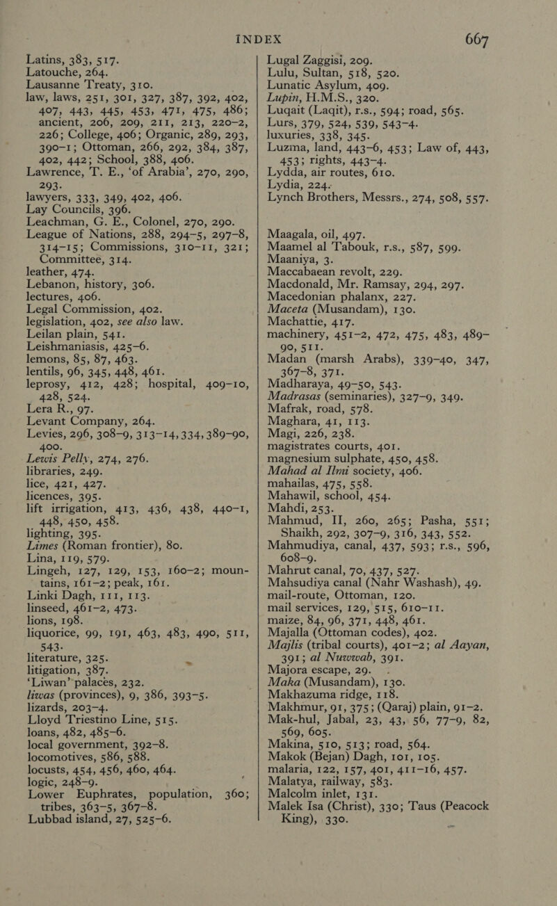 Latouche, 264. Lausanne Treaty, 310. ; law, laws, 251, 301, 327, 387, 392, 402, 407, 443, 445, 453, 471, 475, 486; ancient, 206, 209, 2II, 213, 220-2, 226; College, 406; Organic, 289, 293, 390-1; Ottoman, 266, 292, 384, 387, 402, 442; School, 388, 406. Lawrence, T. E., ‘of Arabia’, 270, 290, 293. lawyers, 333, 349, 402, 406. Lay Councils, 396. Leachman, G. E., Colonel, 270, 290. League of Nations, 288, 294-5, 297-8, 314-15; Commissions, 310-II, 321; Committee, 314. leather, 474. Lebanon, history, 306. lectures, 406. Legal Commission, 402. legislation, 402, see also law. Leilan plain, 541. Leishmaniasis, 425-6. lemons, 85, 87, 463. lentils, 96, 345, 448, 461. leprosy, 412, 428; hospital, 409-10, 428, 524. Lera.R;, 97. Levant Company, 264. Levies, 296, 308-9, 313-14, 334, 389-90, 400. Lewis Pellv, 274, 276. libraries, 249. lice, 421, 427. licences, 395. lift irrigation, 413, 436, 438, 440-1, 448, 450, 458. lighting, 395. Limes (Roman frontier), 80. Lina, 119, 579. Lingeh, 127, 129, 153, 160-2; moun- tains, 161-2; peak, 161. Linki Dagh, 111, 113. linseed, 461-2, 473. lions, 198. liquorice, 99, 191, 463, 483, 490, 511, 543- literature, 325. litigation, 387. ‘Liwan’ palaces, 232. liwas (provinces), 9, 386, 393-5. lizards, 203-4. Lloyd Triestino Line, 515. loans, 482, 485-6. local government, 392-8. locomotives, 586, 588. locusts, 454, 456, 460, 464. logic, 248-9. Lower Euphrates, population, tribes, 363-5, 367-8. - Lubbad island, 27, 525-6. 360; 667 Lulu, Sultan, 518, 520. Lunatic Asylum, 409. Lupin, H.M.S., 320. Lugait (Laqit), r.s., 594; road, 565. Lurs, 379, 524, 539, 543-4. luxuries, 338, 345. Luzina, land, 443-6, 453; Law of, 443, 453; rights, 443-4. Lydda, air routes, 610. Lydia, 224. Lynch Brothers, Messrs., 274, 508, 557. Maagala, oil, 497. Maamel al 'Tabouk, r.s., 587, 599. Maaniya, 3. Maccabaean revolt, 229. Macdonald, Mr. Ramsay, 294, 297. Macedonian phalanx, 227. Maceta (Musandam), 130. Machattie, 417. machinery, 451-2, 472, 475, 483, 489- ae, SEI. Madan (marsh Arabs), 339-40, 347, 367-8, 371. Madharaya, 49-50, 543. Madrasas (seminaries), 327-9, 349. Mafrak, road, 578. Maghara, 41, I13. Magi, 226, 238. magistrates courts, 401. magnesium sulphate, 450, 458. Mahad al Ilmi society, 406. mahailas, 475, 558. Mahawil, school, 454. Mahdi, 253. Mahmud, II, 260, 265; Pasha, 551; Shaikh, 292, 307-9, 316, 343, 552. Mahmudiya, canal, 437, 593; r.s., 596, 608-9. Mahrut canal, 70, 437, 527. Mahsudiya canal (Nahr Washash), 49. mail-route, Ottoman, 120. mail services, 129, 515, 610-11. maize, 84, 96, 371, 448, 461. Majalla (Ottoman codes), 402. Majlis (tribal courts), 401-2; al Aayan, 391; al Nuwwab, 391. Majora escape, 29. _ . Maka (Musandam), 130. Makhazuma ridge, 118. Makhmur, 91, 375; (Qaraj) plain, 91-2. Mak-hul, Jabal, 23, 43; 56, 77-9; 82, 569, 605. Makina, 510, 513; road, 564. Makok (Bejan) Dagh, 101, 105. malaria, 122, 157, 401, 411-16, 457. Malatya, railway, 583. Malcolm inlet, 131. Malek Isa (Christ), 330; Taus (Peacock King), 330.