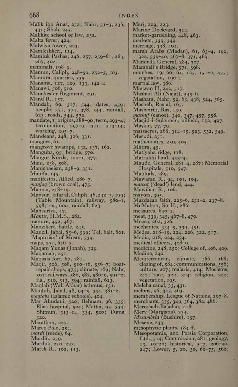 Malik ibn Anas, 252; Nahr, 31-3, 236, 431; Shah, 245. Malikite school of law, 252. Malta fever, 424. Malwiya tower, 223. Mamleshkeri, 114. Mamluk Pashas, 246, 257, 259-61, 263, 267, 402. mammals, 198-9. Mamun, Caliph, 248-50, 252-3, 503. Mamura, quarries, 535. Manama, 127, 129, 133, 142-4. Manawi, 506, 510. Manchester Regiment, 291. Mand R., 157. Mandali, 69, 317, 544; dates, 459; people, 371, 374, 378, 544; rainfall, 623; roads, 544, 572. mandate, 1; origins, 288—go; term, 293-4; termination, 297-9, 311, 313-14; working, 295-7. Mandeans, 248, 326, 331. mangoes, 61. mangrove swamps, 132, 137, 162. Manguba, 95; bridge, 570. Mangur Kurds, 100-1, 377. Mani, 238, 508. Manichaeism, 238-9, 331. Manifa, 145. manifestos, Allied, 286-7. manjaq (brown coal), 475. Mannai, 218-19. Mansur, Jafar al, Caliph, 46, 242-3, 499; (Table Mountain), railway, 580-1, 598; r.s., 600; rainfall, 623. Mansuriya, 47. Mantis, H.M.S., 282. manure, 452, 467. Manzikert, battle, 245. Manzil, Jabal, 85-6, 599; Tel, halt, 601. ‘Maphrian’ of Mosul, 334. maps, 271, 646-7. Magam Yunas (Jonah), 329. Magqamah, 251. Maagasis fort, 67, 281. Maagil, 506, 508, 510-16, 556-7; boat- repair shops, 475; climate, 169; Nahr, 507; railways, 580, 582, 586-9, 591-2; r.S., 510, 513, 594; rainfall, 623. Maglab (Wali Akbar) isthmus, 131. Maqlub, Jabal, 58, 94-5, 334, 381-2. magqtabs (Islamic schools), 404. Mar Ahudani, 520; Behnam, 96, 335; Elias hospital, 504; Mattai, 95, 334; Shimun, 313-14, 334, 520; Tuma, 520. Marathon, 227. Marco Polo, 254. mardi (reeds), 64. Mardin, 259. Marduk, 210, 223. Marek R., 102, 113. Mari, 209, 223. Marine Dockyard, 514. market-gardening, 448, 463. markets, 339, 349. marriage, 338, 401. marsh Arabs (Madan), 61, 63-4, 190, 322, 339-40, 367-8, 371, 469. Marshall, General, 284, 307. Marshall’s Bridge, 571, 598. marshes, 19, 60, 64, 125, I51-2, 435; vegetation, 190-1. martial law, 389. Marwan II, 242, 517. Mashad Ali (Najaf), 545-6. Mashara, Nahr, 52, 65, 438, 524, 565. Masheh, Ras al, 165. Masheirib, Ras, 139. mashuf (canoe), 340, 347, 457, 558. Masjid-i-Sulaiman, oilfield, 152, 497. Maskin, 77, 79. massacres, 268, 314-15, 523, 532, 549. Masudi, 251. mathematics, 250, 405. Matira, 45. Matiyaha ridge, 118. Matrukhi land, 443-4. Maude, General, 281-4, 287; Memorial Hospitals, 510, 547. Mauluds, 289. Mawaran R., 94, ro, 104. mawat (‘dead’) land, 444. Mawilian R., 106. mayors, 395. Mazdaean faith, 225-6, 231-2, 237-8. McMahon, Sir H., 286. measures, 640-2. meat, 339, 345, 467-8, 470. Mecca, 262, 326. mechanics, 334-5, 339, 451. Medes, 218-19, 224, 226, 322, 517. Media, 218, 224, 234. medical officers, 408-9. medicine, 248, 250; College of, 406, 409. Medina, 240. Mediterranean, climate, 166, 168; closing of, 584; communications, 556; culture, 207; malaria, 414; Moslems, 242: race, 322, 324; religion, 222: vegetation, 195. Melcha canal, 33, 431. melons, 96, 345, 463. membership, League of Nations, 297-8. merchants, 335, 349, 364, 382, 486. Merodach-Baladan, 218. Merv (Margiana), 234. Mesambria (Bushire), 157. Mesene, 233. mesophytic plants, 184 ff. Mesopotamia, and Persia Corporation, Ltd., 514; Commission, 281; geology, 13, 19-20; historical, 5-7, 206-40, 247; Lower, 5, 20, 30, 60-75, 562;