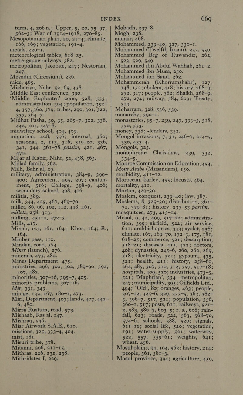 term, 4, 206 Nn. Upper, 5, 20, 75-97, 562-3; War of 1914-1918, 270-85. Mesopotamian plain, 20, 21-4; climate, 166, 169; vegetation, 191-4. metals, 220-1. meteorological tables, 618-25. metre-gauge railways, 582. metropolitan, Jacobite, 247; Nestorian, 247. Meyadin (Circesium), 236. mice, 465. Michariya, Nahr, 52, 65, 438. Middle East conference, 390. ‘Middle Euphrates’ zone, 528, 533; administration, 394; population, 352- 4, 357, 360, 379; tribes, 290, 301, 322, 337, 364-7. Midhat Pasha, 30, 35, 265-7, 302, 338, 442, 501, 547-8. midwifery school, 404, 409. migration, 408, 556; internal, 360; seasonal, 2, 113, 316, 319-20, 336, 341, 344, 361-78 passim, 421, 467, 472. Mijar al Kabir, Nahr, 52, 438, 565. Mijlad family, 362. Milh, Bahr al, 29. military, administration, 384-9, 399- 400; Agreement, 295, 297; canton- ment, 516; College, 398-9, 406; secondary school, 398, 406. militia, 389. milk, 344, 425, 467, 469-70. millet, 86, 96, 102, 112, 448, 461. millets, 258, 313. milling, 451-2, 472-3. Mills, 417. Minab, 125, 161, 164; Khor, 164; R., 164. Minber pass, 110. Mindan, road, 574. Miner (launch), 276. minerals, 475, 482. Mines Department, 475. ministries, 296, 300, 302, 389-90, 392, 407, 482. minorities, 307-16, 395-7, 405. minority problems, 307-16. Mir, 331, 343- mirage, 132, 167, 180-1, 273. Miri, Department, 407; lands, 407, 442- 6, 480. Mirza Rustum, road, 573. Mishaab, Ras al, 147. Mishraq, 546. Misr Airwork S.A.E., 610. missions, 325, 333-4, 404. mist, 181. Misuri tribe, 378. Mitanni, 206, 211-15. Mithras, 226, 232, 238. - Mithridates I, 229. 669 Mobadh, 237-8. Mogh, 238. mohair, 468. Mohammed, 239-40, 327, 330-1. Mohammed (Twelfth Imam), 253, 550. Mohammed Beg of Ruwandiz, 262, 523, 529, 549. Mahucicd ibn Abdul Wahhab, 261-2. Mohammed ibn Musa, 250. Mohammed ibn Saud, 262. Mohammerah (Khorramshahr), 127, 148, 152; cholera, 418; history, 268-0, 272, 317; people, 382; Shaikh, 268-9, 272, 274; railway, 584, 609; ‘Treaty, 319. Moharram, 328, 536, 539. monarchy, 390-1. monasteries, 95~7, 239, 247, 333-5, 518, 550, 553. money, 338; -lenders, 332. Mongol invasions, 7, 31, 246-7, 254-5, 330, 433-4. Mongols, 323. monophysite 334-5. Monroe Commission on Education, 454. Mons Asabo (Musandam), 130. morbidity, 411-12. Moroccan, barley, 455; locusts, 464. mortality, 411. Morton, 429-30. Moslem, conquest, 239-40; law, 387. Moslems, 8, 325-30; distribution, 361- 71, 379-81; history, 237-53 passim. mosquitoes, 273, 413-14. Mosul, 9, 42, 499, 517-22; administra- tion, 399; airfield, 522; air service, 611; archbishoprics, 333; ayalat, 258; climate, 167, 169-70, 172-3, 175, 181, 618-25; commerce, 521; description, 518-21; diseases, 411, 422; doctors, 408; dynasties, 245-6, 260, 262, 265, 518; electricity, 521; gypsum, 475, 521; health, 411; history, 258-60, 262, 285, 307, 310, 312, 357, 517-18; hospitals, 409, 520; industries, 473-5, 521; ‘Maphrian’, 334; metropolitan, 2475 municipality, 395; Oilfields Ltd., 494; ‘Old’, 80; oranges, 463; people, 307-12, 325-6, 329, 333-5, 363, 382- 3, 396-7, 517, 521; population, 356, 360-1, 517; posts, 611; ; railways, 521- 2, 583, 586-7, 603-5; r. s., 608; rain- fall, 623; roads, 522, 563, 568-70, 574-6; schools, 388, 520; signals, 611-12; social life, 520; vegetation, Christians, 239, 332, 191; water-supply, 521; waterway, 522, 557, 559-61; weights, 641; wheat, 456. Mosul plains, 94, 194, 563; history, 214; people, 361, 381-3. Mosul province, 394; agriculture, 459,