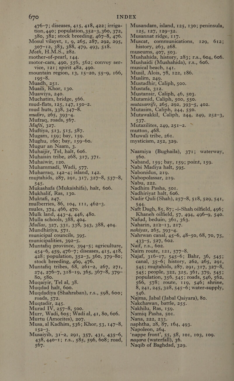 476-7; diseases, 415, 418, 422; irriga- tion, 440; population, 352-3, 360, 372, 380, 382; stock breeding, 467-8, 476. Mosul vilayet, 1, 9, 265, 287, 292, 295, 307-12, 383, 388, 479, 493, 518. Moth, H.M.S., 282 mother-of-pearl, 144. motor-cars, 490, 556, 562; convoy ser- vice, 121; spirit 482, 490. mountain region, 13, 15-20, 55-9, 166, 195-8. Muadh, 251. Muaili, Khor, 130. Muawiya, 240. Muchatim, bridge, She mud-flats, 125, 147, 150-2. mud huts, 338, 347-8. mudirs, 265, 393-4. Mufraq, roads, 567. Mufti, 327. Muftiya, 513, 515, 587. Mugam, 159; bay, 159. Mughu, 160; bay, 159-60. Mugur an Naam, 3. Muhaijir, Tel, halt, 606. Muhaisin tribe, 268, 317, 371. Muhaiwir, 120. Muhammadi, Wadi, 577. Muharraq, 142-4; island, 142. mujtahids, 287, 291, 317, 327-8, 537-8, 545. Mukashafa (Mukaishifa), halt, 606. Mukhalif, Ras, 130. Muktafi, 247. mulberries, 86, 104, 111, 462-3. mules, 374, 466, 470. Mulk land, 443-4, 446, 480. Mulla schools, 388, 404. Mullas, 327, 331, 338, 343; 388, 404. Mundhiriya, 571. municipal councils, 395. municipalities, 392-5. Muntafiq province, 394-5; agriculture, 454-6, 459; 476-7; diseases, 415, 418, 428; population, 352-3, 360, 379-80; stock breeding, 469, 476. Muntafiq tribes, 68, 261-2, 267, 271, 274, 276-7, 318-19, 365, 367-8, 379- 80, 580. Mugaiyir, Tel al, 38. Muaqdad halt, 600. Muadadiya (Shahraban), r.s., 598, 600; roads, 572. Muatadir, 245. Murad IV, 257-8, 500. Murr, Wadi, 605; Wadi al, 41, 80, 606. Murtu (Amorites), 207. Musa, al Kadhim, 536; Khor, 53, 147-8, 152-3. Musaiyib, 31-2, 291, 357, 431, 435-6, 438, 440-1; r.s., 585, 596, 608; road, 567. Musandam,, island, 125, 130; peninsula, 125, 127, 129-32. Musannat ridge, 117. Muscat, communications, history, 263, 268. museums, 407, 503. Mushahida, history, 283; r.s., 604, 606. Mushaidi (Mushahida), r.s., 606. musical beach, 141. Musil, Alois, 78, 122, 186. Muslim, 249. Mustadhir, Caliph, 500. Mustafa, 312. Mustansir, Caliph, 46, 503. Mutamid, Caliph, 500, 550. mutasarrifs, 265, 292, 393-5, 402. Mutasim, Caliph, 244, 550. Mutawakkil, Caliph, 244, 249, 252-3, 537: Mutazilites, 249, 251-2. mutton, 468. Muwali tribe, 261. mysticism, 252, 329. 129, 612; ~, Naamiya (Bughaila), 371; waterway, 560. Naband, 159; bay, 159; point, 159. Nabi Madiya halt, 595. Nabonidus, 219. Nabopolassar, 219. Nabu, 222. Nadhim Pasha, sor. Nadhiriyat halt, 606. Nadir Quli (Shah), 257-8, 518, 529, 541, 544. Naft Dagh, 85, 87; -i-Shah oilfield, 496; Khaneh oilfield, 57, 494, 496-9, 540. Nafud, beduin, 361, 363. Naharin, 212-13, 217. nahiyas, 265, 393-4. Nahrwan canal, 45-6, 48-50, 68, 70, 75, 433-5, 527, 602. Naif, r.s., 602. Nairn route, 121, 577-8. Najaf, 316-17, 545-6; Bahr, 36, 545; canal, 35-6; history, 262, 265, 291, 545; mujtahids, 287, 291, 317, 327-8, 545; people, 322, 325, 361, 379, 545; population, 356, 545; roads, 546, 562, 566, 578; route, 119, 546; shrine, 8, 241, 245, 328, 545-6; water-supply, 6 546. Najma, Jabal (Jabal Qaiyara), 80. Nakchawan, battle, 255. Nakhilu, Ras, 159. Namigq Pasha, 5or. Nana, 222, 233. naphtha, 28, 87, 164, 493. Napoleon, 264. ‘nappe front’, 55, 58, 101, 103, 109. naqara (waterfall), 36. Nagqib of Baghdad, 329.