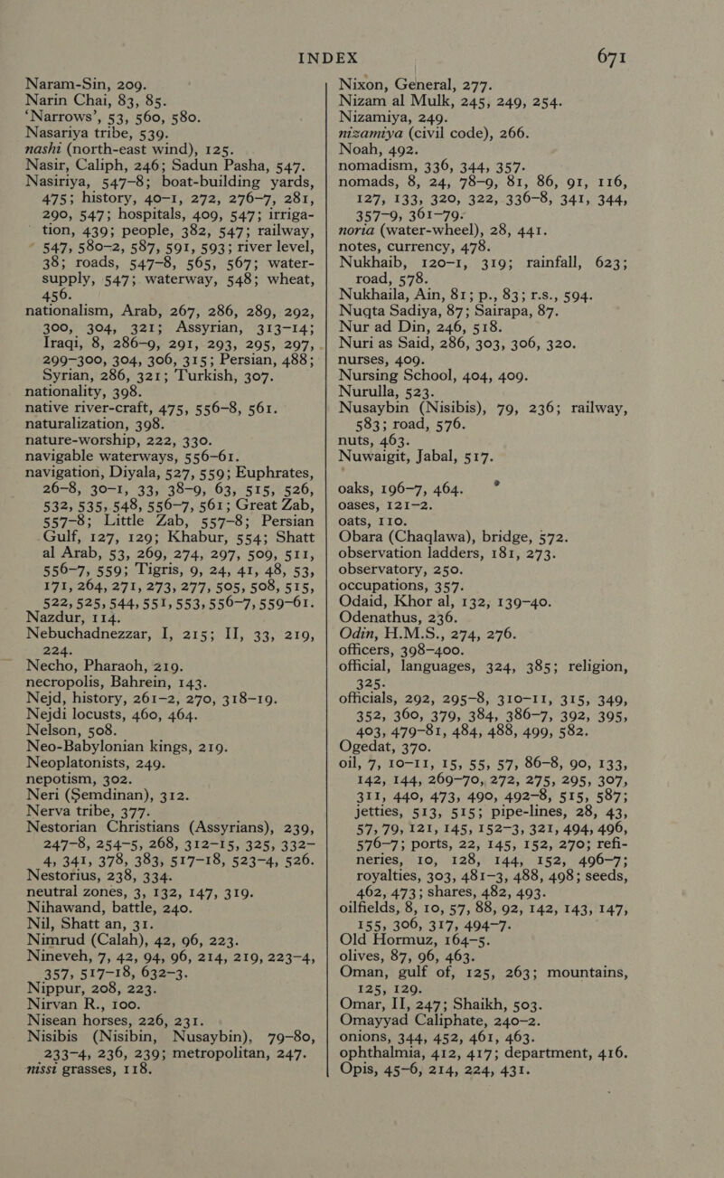 Naram-Sin, 209. Narin Chai, 83, 85. ‘Narrows’, 53, 560, 580. Nasariya tribe, 539. nashi (north-east wind), 125. Nasir, Caliph, 246; Sadun Pasha, 547. Nasiriya, 547-8; boat-building yards, 475; history, 40-1, 272, 276-7, 281, 290, 547; hospitals, 409, 547; irriga- - tion, 439; people, 382, 547; railway, ~ 547, 580-2, 587, 591, 593; river level, 38; roads, 547-8, 565, 567; water- supply, 547; waterway, 548; wheat, 456. nationalism, Arab, 267, 286, 289, 292, 300, 304, 321; Assyrian, 313-14; 299-300, 304, 306, 315; Persian, 488; Syrian, 286, 321; Turkish, 307. nationality, 308. native river-craft, 475, 556-8, 561. naturalization, 398. nature-worship, 222, 330. navigable waterways, 556-61. navigation, Diyala, 527, 559; Euphrates, 26-8, 30-1, 33; 38-9, 63, 515, 526, 532, 535, 548, 556-7, 561; Great Zab, 557-8; Little Zab, 557-8; Persian Gulf, 127, 129; Khabur, 554; Shatt al Arab, 53, 269, 274, 297, 509, 511, 556-7, 559; Tigris, 9, 24, 41, 48, 53, 171, 264, 271, 273, 277, 505, 508, 515, 522, 525,544,551, 553, 556-7, 559-61. Nazdur, 114. Nebuchadnezzar, I, 215; II, 33, 219, 224. Necho, Pharaoh, 219. necropolis, Bahrein, 143. Nejd, history, 261-2, 270, 318-19. Nejdi locusts, 460, 464. Nelson, 508. Neo-Babylonian kings, 219. Neoplatonists, 249. nepotism, 302. Neri (Semdinan), 312. Nerva tribe, 377. Nestorian Christians (Assyrians), 239, 247-8, 254-5, 268, 312-15, 325, 332- 4, 341, 378, 383, 517-18, 523-4, 526. Nestorius, 238, 334. neutral zones, 3, 132, 147, 319. Nihawand, battle, 240. Nil, Shatt an, 31. Nimrud (Calah), 42, 96, 223. Nineveh, 7, 42, 94, 96, 214, 219, 223-4, 357, 517-18, 632-3. Nippur, 208, 223. Nirvan R., 100. Nisean horses, 226, 231. Nisibis (Nisibin, Nusaybin), 79-80, 233-4, 236, 239; metropolitan, 247. misst grasses, 118. 671 Nixon, General, 277. Nizam al Mulk, 245, 249, 254. Nizamiya, 249. nizamiya (civil code), 266. Noah, 492. nomadism, 336, 344, 357- nomads, 8, 24, 78-9, 81, 86, 91, 116, 127, 133, 320, 322, 336-8, 341, 344, 357-9, 361-79. noria (water-wheel), 28, 441. notes, currency, 478. Nukhaib, 120-1, 319; rainfall, 623; road, 578. Nukhaila, Ain, 81; p., 83; r.s., 594. Nugta Sadiya, 87; Sairapa, 87. Nur ad Din, 246, 518. Nuri as Said, 286, 303, 306, 320. nurses, 409. Nursing School, 404, 409. Nurulla, 523. Nusaybin (Nisibis), 79, 236; railway, 583; road, 576. nuts, 463. Nuwaigit, Jabal, 517. oaks, 196-7, 464. ° oases, 121-2. oats, 110. Obara (Chaqlawa), bridge, 572. observation ladders, 181, 273. observatory, 250. occupations, 357. Odaid, Khor al, 132, 139-40. Odenathus, 236. Odin, H.M.S., 274, 276. officers, 398-400. official, languages, 324, 385; religion, AAG: officials, 292, 295-8, 310-I1, 315, 349, 352, 360, 379, 384, 386-7, 392, 395, 403, 479-81, 484, 488, 499, 582. Ogedat, 370. oil, 7, TO-1I, 15, 55, 57; 86-8, 90, 133; 142, 144, 269-70, 272, 275, 295, 307, 311, 440, 473, 490, 492-8, 515, 587; jetties, 513, 515; pipe-lines, 28, 43, 57, 79, 121, 145, 152-3, 321, 494, 496, 576-7; ports, 22, 145, 152, 270; refi- neries, 10, 128, 144, 152, 496-7; royalties, 303, 481-3, 488, 498; seeds, 462, 473; shares, 482, 493. oilfields, 8, 10, 57, 88, 92, 142, 143, 147, 155, 306, 317, 494-7. Old Hormuz, 164-5. olives, 87, 96, 463. Oman, gulf of, 125, 263; mountains, 125, 129. Omar, II, 247; Shaikh, 503. Omayyad Caliphate, 240-2. onions, 344, 452, 461, 463. ophthalmia, 412, 417; department, 416. Opis, 45-6, 214, 224, 431.