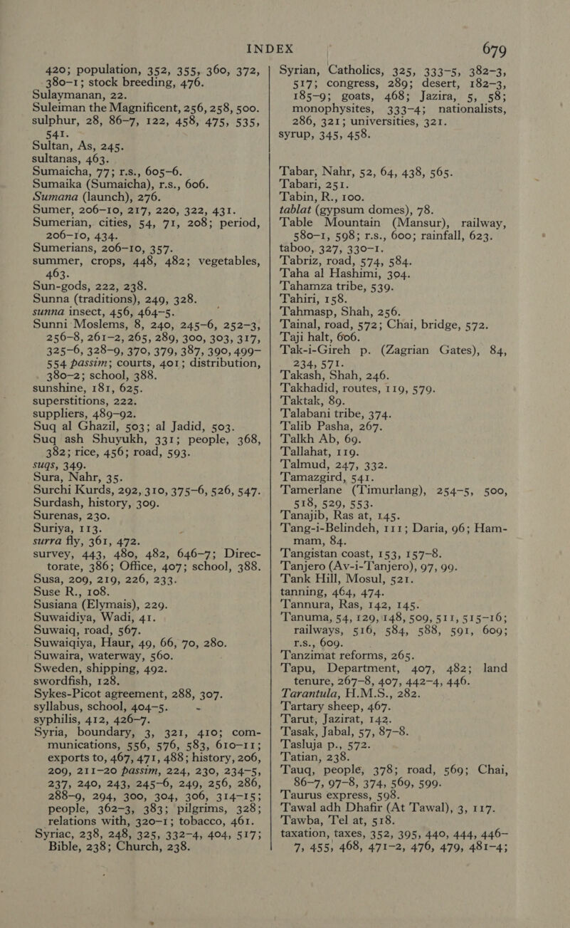 380-1; stock breeding, 476. Sulaymanan, 22. Suleiman the Magnificent, 256, 258, 500. sulphur, 28, 86-7, 122, 458, 475, 535, 541. Sultan, As, 245. sultanas, 463. Sumaicha, 77; r.s., 605-6. Sumaika (Sumaicha), r.s., 606. Sumana (launch), 276. Sumer, 206-10, 217, 220, 322, 431. Sumerian, cities, 54, 71, 208; period, 206-10, 434. Sumerians, 206-10, 357. summer, crops, 448, 482; vegetables, 463. Sun-gods, 222, 238. Sunna (traditions), 249, 328. sunna insect, 456, 464-5. Sunni Moslems, 8, 240, 245-6, 252-3, 256-8, 261-2, 265, 289, 300, 303, 317, 325-6, 328-9, 370, 379, 387, 390, 499- 554 passim; courts, 401; distribution, 380-2; school, 388. sunshine, 181, 625. superstitions, 222. suppliers, 489-92. Suq al Ghazil, 503; al Jadid, 503. Suq ash Shuyukh, 331; people, 368, 382; rice, 456; road, 593. suqs, 349. Sura, Nahr, 35. Surchi Kurds, 292, 310, 375-6, 526, 547. Surdash, history, 309. Surenas, 230. Suriya, 113. surra fly, 361, 472. survey, 443, 480, 482, 646-7; Direc- torate, 386; Office, 407; school, 388. Susa, 209, 219, 226, 233. Suse R., 108. Susiana (Elymais), 229. Suwaidiya, Wadi, 41. Suwaiq, road, 567. - Suwaigiya, Haur, 49, 66, 70, 280. Suwaira, waterway, 560. Sweden, shipping, 492. swordfish, 128. Sykes-Picot agreement, 288, 307. syllabus, school, 404-5.  syphilis, 412, 426-7. Syria, boundary, 3, 321, 410; com- munications, 556, 576, 583, 610-11; exports to, 467, 471, 488; history, 206, 209, 211-20 passim, 224, 230, 234-5, 237, 240, 243, 245-6, 249, 256, 286, 288-9, 294, 300, 304, 306, 314-15; people, 362-3, 383; pilgrims, 328; relations with, 320-1; tobacco, 461. Syriac, 238, 248, 325, 332-4, 404, 517; Bible, 238; Church, 238. 679 517; congress, 289; desert, 182-3, 185-9; goats, 468; Jazira, 5, 58; monophysites, 333-4; nationalists, 286, 321; universities, 321. syrup, 345, 458. Tabar, Nahr, 52, 64, 438, 565. Tabari, 251. Tabin, R., 100. tablat (gypsum domes), 78. Table Mountain (Mansur), railway, 580-1, 598; r.s., 600; rainfall, 623. taboo, 327, 330-1. Tabriz, road, 574, 584. Taha al Hashimi, 304. Tahamza tribe, 539. Tahiri, 158. Tahmasp, Shah, 256. Tainal, road, 572; Chai, bridge, 572. Taji halt, 606. Tak-i-Gireh p. (Zagrian Gates), 84, 234, 571. Takash, Shah, 246. Takhadid, routes, 119, 579. Taktak, 89. Talabani tribe, 374. Talib Pasha, 267. Talkh Ab, 69. Tallahat, 119. Talmud, 247, 332. Tamazgird, 541. Tamerlane (‘Timurlang), 254-5, 500, 518, 529, 553. Tanajib, Ras at, 145. Tang-i-Belindeh, 111; Daria, 96; Ham- mam, 84. Tangistan coast, 153, 157-8. Tanjero (Av-i-T'anjero), 97, 99. Tank Hill, Mosul, 521. tanning, 464, 474. Tannura, Ras, 142, 145. Tanuma, 54, 129,148, 509, 511, 515-16; railways, 516, 584, 588, 591, 609; r.s., 609. Tanzimat reforms, 265. Tapu, Department, 407, 482; tenure, 267-8, 407, 442-4, 446. Tarantula, H.M.S., 282. Tartary sheep, 467. Tarut, Jazirat, 142. Tasak, Jabal, 57, 87-8. Tasluja p., 572. Tatian, 238. Tauq, people, 378; road, 569; Chai, 86-7, 97-8, 374, 569, 599. ‘Taurus express, 598. Tawal adh Dhafir (At Tawal), 3, 117. Tawba, Tel at, 518. taxation, taxes, 352, 395, 440, 444, 446— 7, 455, 468, 471-2, 476, 479, 481-4; land